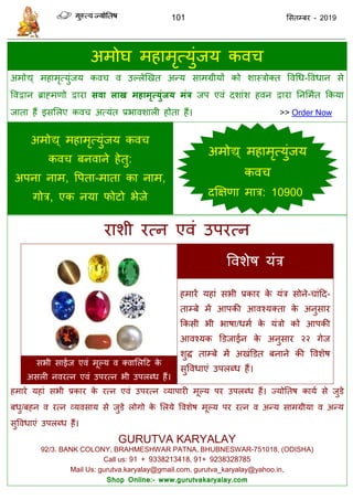 101 ससतम्फय - 2019
अभोघ भहाभृत्मुॊजम कव
अभोद्य् भहाभृत्मुॊजम कव व उल्रेणखत अन्म साभग्रीमों को शास्िोक्त ववधध-ववधान से
ववद्वान ब्राहभणो द्वाया सवा राख भहाभृत्मुंजम भंत्र जऩ एवॊ दशाॊश हवन द्वाया तनसभात फकमा
जाता हैं इससरए कव अत्मॊत प्रबावशारी होता हैं। >> Order Now
अभोद्य् भहाभृत्मुॊजम कव
कव फनवाने हेतु:
अऩना नाभ, वऩता-भाता का नाभ,
गोि, एक नमा पोटो बेजे
याशी यत्न एवॊ उऩयत्न
ववशेष मॊि
हभायें महाॊ सबी प्रकाय के मॊि सोने- ाॊदद-
ताम्फे भें आऩकी आवश्मक्ता के अनुसाय
फकसी बी बाषा/धभा के मॊिो को आऩकी
आवश्मक डडजाईन के अनुसाय २२ गेज
शुि ताम्फे भें अखॊडडत फनाने की ववशेष
सुववधाएॊ उऩरब्ध हैं।
सबी साईज एवॊ भूल्म व क्वासरदट के
असरी नवयत्न एवॊ उऩयत्न बी उऩरब्ध हैं।
हभाये महाॊ सबी प्रकाय के यत्न एवॊ उऩयत्न व्माऩायी भूल्म ऩय उऩरब्ध हैं। ज्मोततष कामा से जुडे
फधु/फहन व यत्न व्मवसाम से जुडे रोगो के सरमे ववशेष भूल्म ऩय यत्न व अन्म साभग्रीमा व अन्म
सुववधाएॊ उऩरब्ध हैं।
GURUTVA KARYALAY
92/3. BANK COLONY, BRAHMESHWAR PATNA, BHUBNESWAR-751018, (ODISHA)
Call us: 91 + 9338213418, 91+ 9238328785
Mail Us: gurutva.karyalay@gmail.com, gurutva_karyalay@yahoo.in,
Shop Online:- www.gurutvakaryalay.com
अभोद्य् भहाभृत्मुॊजम
कव
दक्षऺणा भाि: 10900
 