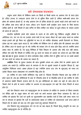 105 ससतम्फय - 2019
सवा योगनाशक मॊि/कव
भनुष्म अऩने जीवन के ववसबन्न सभम ऩय फकसी ना फकसी साध्म मा असाध्म योग से ग्रस्त होता
हैं। उध त उऩ ाय से ज्मादातय साध्म योगो से तो भुत्क्त सभर जाती हैं, रेफकन कबी-कबी साध्म योग
होकय बी असाध्म होजाते हैं, मा कोइ असाध्म योग से ग्रससत होजाते हैं। हजायो राखो रुऩमे ख ा कयने ऩय
बी अधधक राब प्राप्त नहीॊ हो ऩाता। डॉक्टय द्वारा ददजाने वारी दवाईमा अल्ऩ सभम के सरमे कायगय
सात्रफत होती हैं, एसी त्स्थती भें राब प्रात्प्त के सरमे व्मत्क्त एक डॉक्टय से दूसये डॉक्टय के क्कय रगाने
को फाध्म हो जाता हैं।
बायतीम ऋषीमोने अऩने मोग साधना के प्रताऩ से योग शाॊतत हेतु ववसबन्न आमुवेय औषधो के
अततरयक्त मॊि, भॊि एवॊ तॊि का उल्रेख अऩने ग्रॊथो भें कय भानव जीवन को राब प्रदान कयने का साथाक
प्रमास हजायो वषा ऩूवा फकमा था। फुविजीवो के भत से जो व्मत्क्त जीवनबय अऩनी ददन माा ऩय तनमभ,
सॊमभ यख कय आहाय ग्रहण कयता हैं, एसे व्मत्क्त को ववसबन्न योग से ग्रससत होने की सॊबावना कभ होती
हैं। रेफकन आज के फदरते मुग भें एसे व्मत्क्त बी बमॊकय योग से ग्रस्त होते ददख जाते हैं। क्मोफक सभग्र
सॊसाय कार के अधीन हैं। एवॊ भृत्मु तनत्श् त हैं त्जसे ववधाता के अरावा औय कोई टार नहीॊ सकता,
रेफकन योग होने फक त्स्थती भें व्मत्क्त योग दूय कयने का प्रमास तो अवश्म कय सकता हैं। इस सरमे मंत्र
भंत्र एवं तंत्र के कु शर जानकाय से मोग्म भागादशान रेकय व्मत्क्त योगो से भुत्क्त ऩाने का मा उसके प्रबावो
को कभ कयने का प्रमास बी अवश्म कय सकता हैं।
ज्मोततष द्विद्या के कु शर जानकय बी कार ऩुरुषकी गणना कय अनेक योगो के अनेको यहस्म को
उजागय कय सकते हैं। ज्मोततष शास्ि के भाध्मभ से योग के भूरको ऩकडने भे सहमोग सभरता हैं, जहा
आधुतनक ध फकत्सा शास्ि अऺभ होजाता हैं वहा ज्मोततष शास्ि द्वाया योग के भूर(जड) को ऩकड कय
उसका तनदान कयना राबदामक एवॊ उऩामोगी ससि होता हैं।
हय व्मत्क्त भें रार यॊगकी कोसशकाए ऩाइ जाती हैं, त्जसका तनमभीत ववकास क्रभ फि तयीके से
होता यहता हैं। जफ इन कोसशकाओ के क्रभ भें ऩरयवतान होता है मा ववखॊडडन होता हैं तफ व्मत्क्त के शयीय
भें स्वास्थ्म सॊफॊधी ववकायो उत्ऩन्न होते हैं। एवॊ इन कोसशकाओ का सॊफॊध नव ग्रहो के साथ होता हैं।
त्जस्से योगो के होने के कायण व्मत्क्त के जन्भाॊग से दशा-भहादशा एवॊ ग्रहो फक गो य त्स्थती से प्राप्त
होता हैं।
सवा योग तनवायण कव एवॊ भहाभृत्मुॊजम मॊि के भाध्मभ से व्मत्क्त के जन्भाॊग भें त्स्थत कभजोय
एवॊ ऩीडडत ग्रहो के अशुब प्रबाव को कभ कयने का कामा सयरता ऩूवाक फकमा जासकता हैं। जेसे हय
व्मत्क्त को ब्रहभाॊड फक उजाा एवॊ ऩृथ्वी का गुरुत्वाकषाण फर प्रबावीत कताा हैं दठक उसी प्रकाय कव एवॊ
मॊि के भाध्मभ से ब्रहभाॊड फक उजाा के सकायात्भक प्रबाव से व्मत्क्त को सकायात्भक उजाा प्राप्त होती हैं
त्जस्से योग के प्रबाव को कभ कय योग भुक्त कयने हेतु सहामता सभरती हैं।
योग तनवायण हेतु भहाभृत्मुॊजम भॊि एवॊ मॊि का फडा भहत्व हैं। त्जस्से दहन्दू सॊस्कृ तत का प्राम् हय
व्मत्क्त भहाभृत्मुॊजम भॊि से ऩरयध त हैं।
 