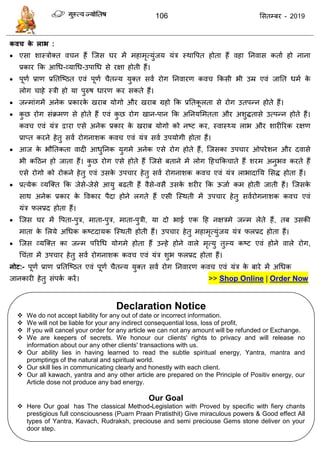 106 ससतम्फय - 2019
कवच के राब :
 एसा शास्िोक्त व न हैं त्जस घय भें भहाभृत्मुॊजम मॊि स्थावऩत होता हैं वहा तनवास कताा हो नाना
प्रकाय फक आधध-व्माधध-उऩाधध से यऺा होती हैं।
 ऩूणा प्राण प्रततत्ष्ठत एवॊ ऩूणा ैतन्म मुक्त सवा योग तनवायण कव फकसी बी उम्र एवॊ जातत धभा के
रोग ाहे स्िी हो मा ऩुरुष धायण कय सकते हैं।
 जन्भाॊगभें अनेक प्रकायके खयाफ मोगो औय खयाफ ग्रहो फक प्रततकू रता से योग उतऩन्न होते हैं।
 कु छ योग सॊक्रभण से होते हैं एवॊ कु छ योग खान-ऩान फक अतनमसभतता औय अशुितासे उत्ऩन्न होते हैं।
कव एवॊ मॊि द्वाया एसे अनेक प्रकाय के खयाफ मोगो को नष्ट कय, स्वास्थ्म राब औय शायीरयक यऺण
प्राप्त कयने हेतु सवा योगनाशक कव एवॊ मॊि सवा उऩमोगी होता हैं।
 आज के बौततकता वादी आधुतनक मुगभे अनेक एसे योग होते हैं, त्जसका उऩ ाय ओऩयेशन औय दवासे
बी कदठन हो जाता हैं। कु छ योग एसे होते हैं त्जसे फताने भें रोग दह फक ाते हैं शयभ अनुबव कयते हैं
एसे योगो को योकने हेतु एवॊ उसके उऩ ाय हेतु सवा योगनाशक कव एवॊ मॊि राबादातम ससि होता हैं।
 प्रत्मेक व्मत्क्त फक जेसे-जेसे आमु फढती हैं वैसे-वसै उसके शयीय फक ऊजाा कभ होती जाती हैं। त्जसके
साथ अनेक प्रकाय के ववकाय ऩैदा होने रगते हैं एसी त्स्थती भें उऩ ाय हेतु सवायोगनाशक कव एवॊ
मॊि परप्रद होता हैं।
 त्जस घय भें वऩता-ऩुि, भाता-ऩुि, भाता-ऩुिी, मा दो बाई एक दह नऺिभे जन्भ रेते हैं, तफ उसकी
भाता के सरमे अधधक कष्टदामक त्स्थती होती हैं। उऩ ाय हेतु भहाभृत्मुॊजम मॊि परप्रद होता हैं।
 त्जस व्मत्क्त का जन्भ ऩरयधध मोगभे होता हैं उन्हे होने वारे भृत्मु तुल्म कष्ट एवॊ होने वारे योग,
ध ॊता भें उऩ ाय हेतु सवा योगनाशक कव एवॊ मॊि शुब परप्रद होता हैं।
नोट:- ऩूणा प्राण प्रततत्ष्ठत एवॊ ऩूणा ैतन्म मुक्त सवा योग तनवायण कव एवॊ मॊि के फाये भें अधधक
जानकायी हेतु सॊऩका कयें। >> Shop Online | Order Now
Declaration Notice
 We do not accept liability for any out of date or incorrect information.
 We will not be liable for your any indirect consequential loss, loss of profit,
 If you will cancel your order for any article we can not any amount will be refunded or Exchange.
 We are keepers of secrets. We honour our clients' rights to privacy and will release no
information about our any other clients' transactions with us.
 Our ability lies in having learned to read the subtle spiritual energy, Yantra, mantra and
promptings of the natural and spiritual world.
 Our skill lies in communicating clearly and honestly with each client.
 Our all kawach, yantra and any other article are prepared on the Principle of Positiv energy, our
Article dose not produce any bad energy.
Our Goal
 Here Our goal has The classical Method-Legislation with Proved by specific with fiery chants
prestigious full consciousness (Puarn Praan Pratisthit) Give miraculous powers & Good effect All
types of Yantra, Kavach, Rudraksh, preciouse and semi preciouse Gems stone deliver on your
door step.
 
