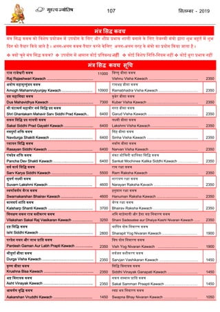 107 ससतम्फय - 2019
भंत्र ससि कवच
मंत्र द्वसद्ध किच को द्विशेष प्रयोजन में उपयोग के द्वलए और शीघ्र प्रभाि शाली बनाने के द्वलए िेजस्िी मंत्रो द्वारा शुभ महूित में शुभ
ददन को िैयार दकये जािे है । अलग-अलग किच िैयार करने केद्वलए अलग-अलग िरह के मंत्रो का प्रयोग दकया जािा है ।
 क्यों चुने मंत्र द्वसद्ध किच?  उपयोग में आसान कोई प्रद्विबन्ध नहीॊ  कोई द्विशेष द्वनद्वि-द्वनयम नहीं  कोई बुरा प्रभाि नहीं
भंत्र ससि कवच सूधच
राज राजेश्वरी किच
Raj Rajeshwari Kawach ………..………………………
11000 द्विष्णु बीसा किच
Vishnu Visha Kawach ………..………………………... 2350
अमोघ महामृतयुंजय किच
Amogh Mahamrutyunjay Kawach ……………………. 10900
रामभद्र बीसा किच
Ramabhadra Visha Kawach ………..………………… 2350
दस महाद्विद्या किच
Dus Mahavidhya Kawach ………..……………………. 7300
कुबेर बीसा किच
Kuber Visha Kawach ………..…………………………. 2350
श्री घंटाकणत महािीर सित द्वसद्वद्ध प्रद किच
Shri Ghantakarn Mahavir Sarv Siddhi Prad Kawach.. 6400
गरुड बीसा किच
Garud Visha Kawach ………..………………………… 2350
सकल द्वसद्वद्ध प्रद गायत्री किच
Sakal Siddhi Prad Gayatri Kawach …………………... 6400
लक्ष्मी बीसा किच
Lakshmi Visha Kawach ……..…………………………. 2350
निदुगात शद्वि किच
Navdurga Shakiti Kawach ………..…………………… 6400
ससह बीसा किच
Sinha Visha Kawach ………..…………………………. 2350
रसायन द्वसद्वद्ध किच
Rasayan Siddhi Kawach ………..…………………….. 6400
निातण बीसा किच
Narvan Visha Kawach ………..……………………….. 2350
पंचदेि शद्वि किच
Pancha Dev Shakti Kawach ………..…………………. 6400
संकट मोद्वचनी काद्वलका द्वसद्वद्ध किच
Sankat Mochinee Kalika Siddhi Kawach ………..…… 2350
सित कायत द्वसद्वद्ध किच
Sarv Karya Siddhi Kawach ………..………………….. 5500
राम रक्षा किच
Ram Raksha Kawach ………..………………………… 2350
सुिणत लक्ष्मी किच
Suvarn Lakshmi Kawach ………..……………………. 4600
नारायण रक्षा किच
Narayan Raksha Kavach .……………………………... 2350
स्िणातकषतण भैरि किच
Swarnakarshan Bhairav Kawach ………..…………… 4600
हनुमान रक्षा किच
Hanuman Raksha Kawach ………..………………….. 2350
कालसपत शांद्वि किच
Kalsharp Shanti Kawach ………..…………………….. 3700
भैरि रक्षा किच
Bhairav Raksha Kawach ………………………………. 2350
द्विलक्षण सकल राज िशीकरण किच
Vilakshan Sakal Raj Vasikaran Kawach ………..…… 3250
शद्वन साड़ेसािी और ढ़ैया कष्ट द्वनिारण किच
Shani Sadesatee aur Dhaiya Kasht Nivaran Kawach ….. 2350
इष्ट द्वसद्वद्ध किच
Isht Siddhi Kawach ………..…………………………… 2800
श्राद्वपि योग द्वनिारण किच
Sharapit Yog Nivaran Kawach ……..………………… 1900
परदेश गमन और लाभ प्राद्वि किच
Pardesh Gaman Aur Labh Prapti Kawach ………...... 2350
द्विष योग द्वनिारण किच
Vish Yog Nivaran Kawach ……..……………………. 1900
श्रीदुगात बीसा किच
Durga Visha Kawach ………..…………………………. 2350
सितजन िशीकरण किच
Sarvjan Vashikaran Kawach ……..…………………… 1450
कृ ष्ण बीसा किच
Krushna Bisa Kawach ………..………………………... 2350
द्वसद्वद्ध द्विनायक किच
Siddhi Vinayak Ganapati Kawach ……..…………….. 1450
अष्ट द्विनायक किच
Asht Vinayak Kawach ………..………………………... 2350
सकल सम्मान प्राद्वि किच
Sakal Samman Praapti Kawach ……..………………. 1450
आकषतण िृद्वद्ध किच
Aakarshan Vruddhi Kawach ……..…………………… 1450
स्िप्न भय द्वनिारण किच
Swapna Bhay Nivaran Kawach ……..……………….. 1050
 