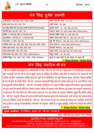 11 ससतम्फय - 2019
भॊि ससि दुराब साभग्री
कारी हल्दी:- 370, 550, 730, 1450, 1900 कभर गट्टे की भारा - Rs- 370
भामा जार- Rs- 251, 551, 751 हल्दी भारा - Rs- 280
धन वृवि हकीक सेट Rs-280 (कारी हल्दी के साथ Rs-550) तुरसी भारा - Rs- 190, 280, 370, 460
घोडे की नार- Rs.351, 551, 751 नवयत्न भारा- Rs- 1050, 1900, 2800, 3700 & Above
हकीक: 11 नॊग-Rs-190, 21 नॊग Rs-370 नवयॊगी हकीक भारा Rs- 280, 460, 730
रघु श्रीपर: 1 नॊग-Rs-21, 11 नॊग-Rs-190 हकीक भारा (सात यॊग) Rs- 280, 460, 730, 910
नाग के शय: 11 ग्राभ, Rs-145 भूॊगे की भारा Rs- 190, 280, Real -1050, 1900 & Above
स्पदटक भारा- Rs- 235, 280, 460, 730, DC 1050, 1250 ऩायद भारा Rs- 1450, 1900, 2800 & Above
सपे द ॊदन भारा - Rs- 460, 640, 910 वैजमॊती भारा Rs- 190, 280, 460
यक्त (रार) ॊदन - Rs- 370, 550, रुिाऺ भारा: 190, 280, 460, 730, 1050, 1450
भोती भारा- Rs- 460, 730, 1250, 1450 & Above ववधुत भारा - Rs- 190, 280
कासभमा ससॊदूय- Rs- 460, 730, 1050, 1450, & Above भूल्म भें अॊतय छोटे से फडे आकाय के कायण हैं।
>> Shop Online | Order Now
भॊि ससि स्पदटक श्री मॊि
"श्री मॊि" सफसे भहत्वऩूणा एवॊ शत्क्तशारी मॊि है। "श्री मॊि" को मॊि याज कहा जाता है क्मोफक मह अत्मन्त
शुब फ़रदमी मॊि है। जो न के वर दूसये मन्िो से अधधक से अधधक राब देने भे सभथा है एवॊ सॊसाय के हय
व्मत्क्त के सरए पामदेभॊद सात्रफत होता है। ऩूणा प्राण-प्रततत्ष्ठत एवॊ ऩूणा ैतन्म मुक्त "श्री मॊि" त्जस व्मत्क्त
के घय भे होता है उसके सरमे "श्री मॊि" अत्मन्त फ़रदामी ससि होता है उसके दशान भाि से अन-धगनत राब
एवॊ सुख की प्रात्प्त होतत है। "श्री मॊि" भे सभाई अदिततम एवॊ अिश्म शत्क्त भनुष्म की सभस्त शुब इच्छाओॊ
को ऩूया कयने भे सभथा होतत है। त्जस्से उसका जीवन से हताशा औय तनयाशा दूय होकय वह भनुष्म असफ़रता
से सफ़रता फक औय तनयन्तय गतत कयने रगता है एवॊ उसे जीवन भे सभस्त बौततक सुखो फक प्रात्प्त होतत
है। "श्री मॊि" भनुष्म जीवन भें उत्ऩन्न होने वारी सभस्मा-फाधा एवॊ नकायात्भक उजाा को दूय कय सकायत्भक
उजाा का तनभााण कयने भे सभथा है। "श्री मॊि" की स्थाऩन से घय मा व्माऩाय के स्थान ऩय स्थावऩत कयने से
वास्तु दोष म वास्तु से सम्फत्न्धत ऩयेशातन भे न्मुनता आतत है व सुख-सभृवि, शाॊतत एवॊ ऐश्वमा फक प्रत्प्त
होती है। >> Shop Online | Order Now
गुरुत्व कामाथरम भे ववसबन्न आकाय के "श्री मॊि" उप्रब्ध है
भूल्म:- प्रतत ग्राभ Rs. 28.00 से Rs.100.00
GURUTVA KARYALAY
BHUBNESWAR-751018, (ODISHA), Call Us: 91 + 9338213418, 91 + 9238328785,
Email Us:- gurutva_karyalay@yahoo.in, gurutva.karyalay@gmail.com
Visit Us: www.gurutvakaryalay.com | www.gurutvajyotish.com | www.gurutvakaryalay.blogspot.com
 