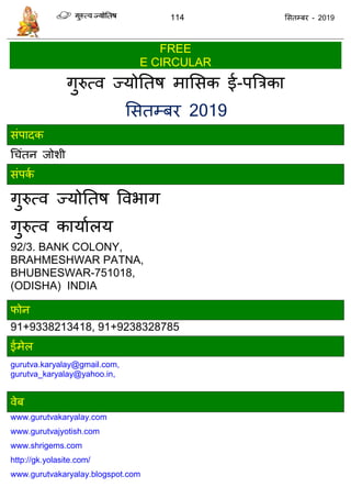 114 ससतम्फय - 2019
FREE
E CIRCULAR
गुरुत्व ज्मोततष भाससक ई-ऩत्रिका
ससतम्फय 2019
सॊऩादक
ध ॊतन जोशी
सॊऩका
गुरुत्व ज्मोततष ववबाग
गुरुत्व कामाारम
92/3. BANK COLONY,
BRAHMESHWAR PATNA,
BHUBNESWAR-751018,
(ODISHA) INDIA
पोन
91+9338213418, 91+9238328785
ईभेर
gurutva.karyalay@gmail.com,
gurutva_karyalay@yahoo.in,
वेफ
www.gurutvakaryalay.com
www.gurutvajyotish.com
www.shrigems.com
http://gk.yolasite.com/
www.gurutvakaryalay.blogspot.com
 