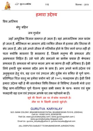 115 ससतम्फय - 2019
हभाया उद्देश्म
वप्रम आत्त्भम
फॊधु/ फदहन
जम गुरुदेव
जहाॉ आधुतनक ववऻान सभाप्त हो जाता हैं। वहाॊ आध्मात्त्भक ऻान प्रायॊब
हो जाता हैं, बौततकता का आवयण ओढे व्मत्क्त जीवन भें हताशा औय तनयाशा भें
फॊध जाता हैं, औय उसे अऩने जीवन भें गततशीर होने के सरए भागा प्राप्त नहीॊ हो
ऩाता क्मोफक बावनाए दह बवसागय हैं, त्जसभे भनुष्म की सपरता औय
असपरता तनदहत हैं। उसे ऩाने औय सभजने का साथाक प्रमास ही श्रेष्ठकय
सपरता हैं। सपरता को प्राप्त कयना आऩ का बाग्म ही नहीॊ अधधकाय हैं। ईसी
सरमे हभायी शुब काभना सदैव आऩ के साथ हैं। आऩ अऩने कामा-उद्देश्म एवॊ
अनुकू रता हेतु मॊि, ग्रह यत्न एवॊ उऩयत्न औय दुराब भॊि शत्क्त से ऩूणा प्राण-
प्रततत्ष्ठत ध ज वस्तु का हभेंशा प्रमोग कये जो १००% परदामक हो। ईसी सरमे
हभाया उद्देश्म महीॊ हे की शास्िोक्त ववधध-ववधान से ववसशष्ट तेजस्वी भॊिो द्वाया
ससि प्राण-प्रततत्ष्ठत ऩूणा ैतन्म मुक्त सबी प्रकाय के मन्ि- कव एवॊ शुब
परदामी ग्रह यत्न एवॊ उऩयत्न आऩके घय तक ऩहो ाने का हैं।
सूमा की फकयणे उस घय भें प्रवेश कयाऩाती हैं।
जीस घय के णखडकी दयवाजे खुरे हों।
GURUTVA KARYALAY
92/3. BANK COLONY, BRAHMESHWAR PATNA, BHUBNESWAR-751018, (ODISHA)
Call Us - 9338213418, 9238328785
Visit Us: www.gurutvakaryalay.com | www.gurutvajyotish.com |
www.gurutvakaryalay.blogspot.com
Email Us:- gurutva_karyalay@yahoo.in, gurutva.karyalay@gmail.com
(ALL DISPUTES SUBJECT TO BHUBANESWAR JURISDICTION)
 