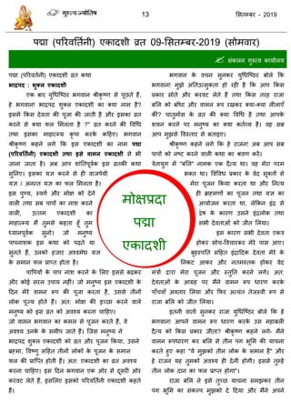 13 ससतम्फय - 2019
भोऺप्रदा
ऩद्मा
एकादशी
ऩद्मा (ऩरयवततानी) एकादशी व्रत 09-ससतम्फय-2019 ( वाय)
 सॊकरन गुरुत्व कामाारम
ऩद्मा (ऩरयवतानी) एकादशी व्रत कथा
बाद्रऩद : शुक्र एकादशी
एक फाय मुधधत्ष्ठय बगवान श्रीकृ ष्ण से ऩूछते हैं,
हे बगवान! बािऩद शुक्र एकादशी का क्मा नाभ है?
इसभें फकस देवता की ऩूजा की जाती है औय इसका व्रत
कयने से क्मा पर सभरता है ?" व्रत कयने की ववधध
तथा इसका भाहात्म्म कृ ऩा कयके कदहए। बगवान
श्रीकृ ष्ण कहने रगे फक इस एकादशी का नाभ ऩद्मा
(ऩरयवततथनी) एकादशी तथा इसे वाभन एकादशी से बी
जाना जाता है। अफ आऩ शाॊततऩूवाक इस व्रतकी कथा
सुतनए। इसका मऻ कयने से ही वाजऩेमी
मऻ / अनन्त मऻ का पर सभरता है।
इस ऩुण्म, स्वगा औय भोऺ को देने
वारी तथा सफ ऩाऩों का नाश कयने
वारी, उत्तभ एकादशी का
भाहात्म्म भैं तुभसे कहता हूॉ तुभ
ध्मानऩूवाक सुनो। जो भनुष्म
ऩाऩनाशक इस कथा को ऩढ़ते मा
सुनते हैं, उनको हजाय अश्वभेध मऻ
के सभान पर प्राप्त होता है।
ऩावऩमों के ऩाऩ नाश कयने के सरए इससे फढ़कय
औय कोई सयर उऩाम नहीॊ। जो भनुष्म इस एकादशी के
ददन भेये वाभन रूऩ की ऩूजा कयता है, उससे तीनों
रोक ऩूज्म होते हैं। अत: भोऺ की इच्छा कयने वारे
भनुष्म को इस व्रत को अवश्म कयना ादहए।
जो वाभन बगवान का कभर से ऩूजन कयते हैं, वे
अवश्म उनके के सभीऩ जाते हैं। त्जस भनुष्म ने
बािऩद शुक्र एकादशी को व्रत औय ऩूजन फकमा, उसने
ब्रहभा, ववष्णु सदहत तीनों रोकों के ऩूजन के सभान
पर की प्रात्प्त होती हैं। अत: एकादशी का व्रत अवश्म
कयना ादहए। इस ददन बगवान एक ओय से दूसयी ओय
कयवट रेते हैं, इससरए इसको ऩरयवततानी एकादशी कहते
हैं।
बगवान के व न सुनकय मुधधत्ष्ठय फोरे फक
बगवान! भुझे अततउत्सुकता हो यही है फक आऩ फकस
प्रकाय सोते औय कयवट रेते हैं तथा फकस तयह याजा
फसर को फाॉधा औय वाभन रूऩ यखकय क्मा-क्मा रीराएॉ
कीॊ? ातुभाास के व्रत की क्मा ववधध है तथा आऩके
शमन कयने ऩय भनुष्म का क्मा कताव्म है। वह सफ
आऩ भुझसे ववस्ताय से फताइए।
श्रीकृ ष्ण कहने रगे फक हे याजन! अफ आऩ सफ
ऩाऩों को नष्ट कयने वारी कथा का श्रवण कयें।
िेतामुग भें "फसर" नाभक एक दैत्म था। वह भेया ऩयभ
बक्त था। ववववध प्रकाय के वेद सूक्तों से
भेया ऩूजन फकमा कयता था औय तनत्म
ही ब्राहभणों का ऩूजन तथा मऻ का
आमोजन कयता था, रेफकन इॊि से
द्वेष के कायण उसने इॊिरोक तथा
सबी देवताओॊ को जीत सरमा।
इस कायण सबी देवता एकि
होकय सो -वव ायकय भेये ऩास आए।
फृहस्ऩतत सदहत इॊिाददक देवता भेये के
तनकट आकय औय नतभस्तक होकय वेद
भॊिों द्वाया भेया ऩूजन औय स्तुतत कयने रगे। अत:
देवताओॊ के आग्रह ऩय भैंने वाभन रूऩ धायण कयके
ऩाॉ वाॉ अवताय सरमा औय फपय अत्मॊत तेजस्वी रूऩ से
याजा फसर को जीत सरमा।
इतनी वाताा सुनकय याजा मुधधत्ष्ठय फोरे फक हे
बगवान! आऩने वाभन रूऩ धायण कयके उस भहाफरी
दैत्म को फकस प्रकाय जीता? श्रीकृ ष्ण कहने रगे- भैंने
वाभन रूऩधायण कय फसर से तीन ऩग बूसभ की मा ना
कयते हुए कहा "मे भुझको तीन रोक के सभान है" औय
हे याजन मह तुभको अवश्म ही देनी होगी। इससे तुम्हें
तीन रोक दान का पर प्राप्त होगा"।
याजा फसर ने इसे तुच्छ मा ना सभझकय तीन
ऩग बूसभ का सॊकल्ऩ भुझको दे ददमा औय भैंने अऩने
 
