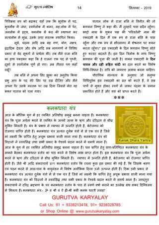 14 ससतम्फय - 2019
त्रिववक्रभ रूऩ को फढ़ाकय महाॉ तक फक बूरोक भें ऩद,
बुवरोक भें जॊघा, स्वगारोक भें कभय, भह:रोक भें ऩेट,
जनरोक भें रृदम, मभरोक भें कॊ ठ की स्थाऩना कय
सत्मरोक भें भुख, उसके ऊऩय भस्तक स्थावऩत फकमा।
सूमा, ॊिभा आदद सफ ग्रह गण, मोग, नऺि,
इॊिाददक देवता औय शेष आदद सफ नागगणों ने ववववध
प्रकाय से वेद सूक्तों से प्राथाना की। तफ भैंने याजा फसर
का हाथ ऩकडकय कहा फक हे याजन! एक ऩद से ऩृथ्वी,
दूसये से स्वगारोक ऩूणा हो गए। अफ तीसया ऩग कहाॉ
यखूॉ?
तफ फसर ने अऩना ससय झुका कय अनुयोध फकमा
प्रबु आऩ के ऩद भेये ससय ऩय यख दीत्जए औय भैंने
अऩना ऩैय उसके भस्तक ऩय यख ददमा त्जससे भेया वह
बक्त ऩातार को रा गमा।
ऩातार रोक भें याजा फसर ने ववनीत की तो
बगवान ववष्णु ने कहा की- भैं तुम्हाये ऩास सदैव यहूॉगा।
बादो भास के शुक्र ऩऺ की 'ऩरयवतानी' नाभ की
एकादशी के ददन भैं एक रूऩ से याजा फसर के ऩास
यहूॉगा औय एक रूऩ से ऺीयसागय भें शेषनाग ऩय शमन
कयता यहूॉगा।" इस एकादशी के ददन बगवान ववष्णु सोते
हुए कयवट फदरते हैं। इस ददन त्रिरोक के नाथ ववष्णु
बगवान की ऩूजा की जाती है। वाभन एकादशी के ददन
चावर औय दही सदहत चांदी का दान कयने का ववशेष
ववधध-ववधान है। यात्रि को जागयण अवश्म कयना ादहए।
ऩौयाणणक भान्मता के अनुशाय जो भनुष्म
ववधधऩूवाक इस एकादशी का व्रत को कयते हैं, वे सफ
ऩाऩों से भुक्त होकय स्वगा भें जाकय ॊिभा के सभान
प्रकासशत होते हैं औय मश को प्राप्त कयते हैं।
***
कनकधाया मॊि
आज के बौततक मुग भें हय व्मत्क्त अततशीघ्र सभृि फनना ाहता हैं। कनकधाया
मॊि फक ऩूजा अ ाना कयने से व्मत्क्त के जन्भों जन्भ के ऋण औय दरयिता से शीघ्र
भुत्क्त सभरती हैं। मॊि के प्रबाव से व्माऩाय भें उन्नतत होती हैं, फेयोजगाय को
योजगाय प्रात्प्त होती हैं। कनकधाया मॊि अत्मॊत दुराब मॊिो भें से एक मॊि हैं त्जसे
भाॊ रक्ष्भी फक प्रात्प्त हेतु अ ूक प्रबावा शारी भाना गमा हैं। कनकधाया मॊि को
ववद्वानो ने स्वमॊससि तथा सबी प्रकाय के ऐश्वमा प्रदान कयने भें सभथा भाना हैं।
आज के मुग भें हय व्मत्क्त अततशीघ्र सभृि फनना ाहता हैं। धन प्रात्प्त हेतु प्राण-प्रततत्ष्ठत कनकधाया मॊि के
साभने फैठकय कनकधाया स्तोि का ऩाठ कयने से ववशेष राब प्राप्त होता हैं। इस कनकधाया मॊि फक ऩूजा अ ाना
कयने से ऋण औय दरयिता से शीघ्र भुत्क्त सभरती हैं। व्माऩाय भें उन्नतत होती हैं, फेयोजगाय को योजगाय प्रात्प्त
होती हैं। जैसे श्री आदद शॊकया ामा द्वारा कनकधाया स्तोि फक य ना कु छ इस प्रकाय की गई हैं, फक त्जसके श्रवण
एवॊ ऩठन कयने से आस-ऩास के वामुभॊडर भें ववशेष अरौफकक ददव्म उजाा उत्ऩन्न होती हैं। दठक उसी प्रकाय से
कनकधाया मॊि अत्मॊत दुराब मॊिो भें से एक मॊि हैं त्जसे भाॊ रक्ष्भी फक प्रात्प्त हेतु अ ूक प्रबावा शारी भाना गमा
हैं। कनकधाया मॊि को ववद्वानो ने स्वमॊससि तथा सबी प्रकाय के ऐश्वमा प्रदान कयने भें सभथा भाना हैं। जगद्गुरु
शॊकया ामा ने दरयि ब्राहभण के घय कनकधाया स्तोि के ऩाठ से स्वणा वषाा कयाने का उल्रेख ग्रॊथ शॊकय ददत्ग्वजम
भें सभरता हैं। कनकधाया भॊि:- ॐ वॊ श्रीॊ वॊ ऐॊ ह्ीॊ-श्रीॊ क्रीॊ कनक धायमै स्वाहा'
GURUTVA KARYALAY
Call Us: 91 + 9338213418, 91+ 9238328785
or Shop Online @ www.gurutvakaryalay.com
 