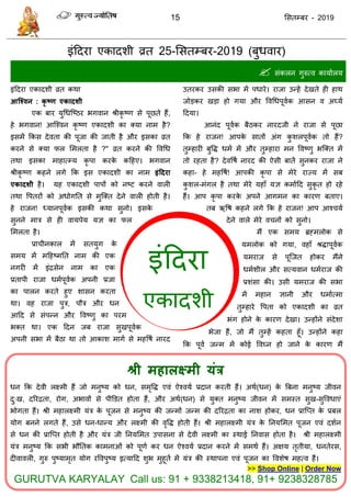 15 ससतम्फय - 2019
इॊददया
एकादशी
इॊददया एकादशी व्रत 25-ससतम्फय-2019 ( वाय)
 सॊकरन गुरुत्व कामाारम
इॊददया एकादशी व्रत कथा
आश्ववन : कृ ष्ण एकादशी
एक फाय मुधधत्ष्ठय बगवान श्रीकृ ष्ण से ऩूछते हैं,
हे बगवान! आत्श्वन कृ ष्ण एकादशी का क्मा नाभ है?
इसभें फकस देवता की ऩूजा की जाती है औय इसका व्रत
कयने से क्मा पर सभरता है ?" व्रत कयने की ववधध
तथा इसका भाहात्म्म कृ ऩा कयके कदहए। बगवान
श्रीकृ ष्ण कहने रगे फक इस एकादशी का नाभ इंददया
एकादशी है। मह एकादशी ऩाऩों को नष्ट कयने वारी
तथा वऩतयों को अधोगतत से भुत्क्त देने वारी होती है।
हे याजन! ध्मानऩूवाक इसकी कथा सुनो। इसके
सुनने भाि से ही वामऩेम मऻ का पर
सभरता है।
प्रा ीनकार भें सतमुग के
सभम भें भदहष्भतत नाभ की एक
नगयी भें इॊिसेन नाभ का एक
प्रताऩी याजा धभाऩूवाक अऩनी प्रजा
का ऩारन कयते हुए शासन कयता
था। वह याजा ऩुि, ऩौि औय धन
आदद से सॊऩन्न औय ववष्णु का ऩयभ
बक्त था। एक ददन जफ याजा सुखऩूवाक
अऩनी सबा भें फैठा था तो आकाश भागा से भहवषा नायद
उतयकय उसकी सबा भें ऩधाये। याजा उन्हें देखते ही हाथ
जोडकय खडा हो गमा औय ववधधऩूवाक आसन व अघ्मा
ददमा।
आनॊद ऩूवाक फैठकय नायदजी ने याजा से ऩूछा
फक हे याजन! आऩके सातों अॊग कु शरऩूवाक तो हैं?
तुम्हायी फुवि धभा भें औय तुम्हाया भन ववष्णु बत्क्त भें
तो यहता है? देववषा नायद की ऐसी फातें सुनकय याजा ने
कहा- हे भहवषा! आऩकी कृ ऩा से भेये याज्म भें सफ
कु शर-भॊगर है तथा भेये महाॉ मऻ कभाादद सुकृ त हो यहे
हैं। आऩ कृ ऩा कयके अऩने आगभन का कायण फताए।
तफ ऋवष कहने रगे फक हे याजन! आऩ आश् मा
देने वारे भेये व नों को सुनो।
भैं एक सभम ब्रहभरोक से
मभरोक को गमा, वहाॉ श्रिाऩूवाक
मभयाज से ऩूत्जत होकय भैंने
धभाशीर औय सत्मवान धभायाज की
प्रशॊसा की। उसी मभयाज की सबा
भें भहान ऻानी औय धभाात्भा
तुम्हाये वऩता को एकादशी का व्रत
बॊग होने के कायण देखा। उन्होंने सॊदेशा
बेजा हैं, जो भैं तुम्हें कहता हूॉ। उन्होंने कहा
फक ऩूवा जन्भ भें कोई ववघ्न हो जाने के कायण भैं
श्री भहारक्ष्भी मंत्र
धन फक देवी रक्ष्भी हैं जो भनुष्म को धन, सभृवि एवॊ ऐश्वमा प्रदान कयती हैं। अथा(धन) के त्रफना भनुष्म जीवन
दु्ख, दरयिता, योग, अबावों से ऩीडडत होता हैं, औय अथा(धन) से मुक्त भनुष्म जीवन भें सभस्त सुख-सुववधाएॊ
बोगता हैं। श्री भहारक्ष्भी मॊि के ऩूजन से भनुष्म की जन्भों जन्भ की दरयिता का नाश होकय, धन प्रात्प्त के प्रफर
मोग फनने रगते हैं, उसे धन-धान्म औय रक्ष्भी की वृवि होती हैं। श्री भहारक्ष्भी मॊि के तनमसभत ऩूजन एवॊ दशान
से धन की प्रात्प्त होती है औय मॊि जी तनमसभत उऩासना से देवी रक्ष्भी का स्थाई तनवास होता है। श्री भहारक्ष्भी
मॊि भनुष्म फक सबी बौततक काभनाओॊ को ऩूणा कय धन ऐश्वमा प्रदान कयने भें सभथा हैं। अऺम तृतीमा, धनतेयस,
दीवावरी, गुरु ऩुष्माभृत मोग यववऩुष्म इत्मादद शुब भुहूता भें मॊि की स्थाऩना एवॊ ऩूजन का ववशेष भहत्व हैं।
>> Shop Online | Order Now
GURUTVA KARYALAY Call us: 91 + 9338213418, 91+ 9238328785
 