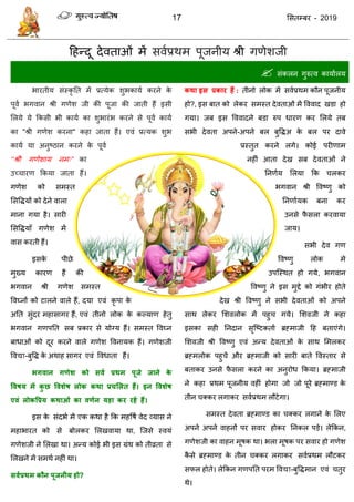 17 ससतम्फय - 2019
दहन्दू देवताओॊ भें सवाप्रथभ ऩूजनीम श्री गणेशजी
 सॊकरन गुरुत्व कामाारम
बायतीम सॊस्कृ तत भें प्रत्मेक शुबकामा कयने के
ऩूवा बगवान श्री गणेश जी की ऩूजा की जाती हैं इसी
सरमे मे फकसी बी कामा का शुबायॊब कयने से ऩूवा कामा
का "श्री गणेश कयना" कहा जाता हैं। एवॊ प्रत्मक शुब
कामा मा अनुष्ठान कयने के ऩूवा
‘‘श्री गणेशाम नभ्” का
उच् ायण फकमा जाता हैं।
गणेश को सभस्त
ससविमों को देने वारा
भाना गमा है। सायी
ससविमाॉ गणेश भें
वास कयती हैं।
इसके ऩीछे
भुख्म कायण हैं की
बगवान श्री गणेश सभस्त
ववघ्नों को टारने वारे हैं, दमा एवॊ कृ ऩा के
अतत सुॊदय भहासागय हैं, एवॊ तीनो रोक के कल्माण हेतु
बगवान गणऩतत सफ प्रकाय से मोग्म हैं। सभस्त ववघ्न
फाधाओॊ को दूय कयने वारे गणेश ववनामक हैं। गणेशजी
ववद्या-फुवि के अथाह सागय एवॊ ववधाता हैं।
बगवान गणेश को सवथ प्रथभ ऩूजे जाने के
ववषम भें कु छ ववशेष रोक कथा प्रचसरत हैं। इन ववशेष
एवं रोकवप्रम कथाओं का वणथन महा कय यहें हैं।
इस के सॊदबा भें एक कथा है फक भहवषा वेद व्मास ने
भहाबायत को से फोरकय सरखवामा था, त्जसे स्वमॊ
गणेशजी ने सरखा था। अन्म कोई बी इस ग्रॊथ को तीव्रता से
सरखने भें सभथा नहीॊ था।
सवथप्रथभ कौन ऩूजनीम हो?
कथा इस प्रकाय हैं : तीनो रोक भें सवाप्रथभ कौन ऩूजनीम
हो?, इस फात को रेकय सभस्त देवताओॊ भें वववाद खडा हो
गमा। जफ इस वववादने फडा रुऩ धायण कय सरमे तफ
सबी देवता अऩने-अऩने फर फुविअ के फर ऩय दावे
प्रस्तुत कयने रगे। कोई ऩयीणाभ
नहीॊ आता देख सफ देवताओॊ ने
तनणाम सरमा फक रकय
बगवान श्री ववष्णु को
तनणाामक फना कय
उनसे पै सरा कयवामा
जाम।
सबी देव गण
ववष्णु रोक भे
उऩत्स्थत हो गमे, बगवान
ववष्णु ने इस भुद्दे को गॊबीय होते
देख श्री ववष्णु ने सबी देवताओॊ को अऩने
साथ रेकय सशवरोक भें ऩहु गमे। सशवजी ने कहा
इसका सही तनदान सृत्ष्टकताा ब्रहभाजी दह फताएॊगे।
सशवजी श्री ववष्णु एवॊ अन्म देवताओॊ के साथ सभरकय
ब्रहभरोक ऩहु ें औय ब्रहभाजी को सायी फाते ववस्ताय से
फताकय उनसे पै सरा कयने का अनुयोध फकमा। ब्रहभाजी
ने कहा प्रथभ ऩूजनीम वहीॊ होगा जो जो ऩूये ब्रहभाण्ड के
तीन क्कय रगाकय सवाप्रथभ रौटेगा।
सभस्त देवता ब्रहभाण्ड का क्कय रगाने के सरए
अऩने अऩने वाहनों ऩय सवाय होकय तनकर ऩडे। रेफकन,
गणेशजी का वाहन भूषक था। बरा भूषक ऩय सवाय हो गणेश
कै से ब्रहभाण्ड के तीन क्कय रगाकय सवाप्रथभ रौटकय
सपर होते। रेफकन गणऩतत ऩयभ ववद्या-फुविभान एवॊ तुय
थे।
 