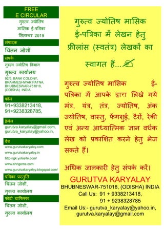 FREE
E CIRCULAR
गुरुत्व ज्मोततष भाससक
ई-ऩत्रिका भें रेखन हेतु
फ्रीराॊस (स्वतॊि) रेखकों का
स्वागत हैं...
गुरुत्व ज्मोततष भाससक ई-
ऩत्रिका भें आऩके द्वारा सरखे गमे
भॊि, मॊि, तॊि, ज्मोततष, अॊक
ज्मोततष, वास्तु, पें गशुई, टैयों, येकी
एवॊ अन्म आध्मात्त्भक ऻान वधाक
रेख को प्रकासशत कयने हेतु बेज
सकते हैं।
अधधक जानकायी हेतु सॊऩका कयें।
GURUTVA KARYALAY
BHUBNESWAR-751018, (ODISHA) INDIA
Call Us: 91 + 9338213418,
91 + 9238328785
Email Us:- gurutva_karyalay@yahoo.in,
gurutva.karyalay@gmail.com
गुरुत्व ज्मोततष
भाससक ई-ऩत्रिका
ससतम्फय 2019
सॊऩादक
ध ॊतन जोशी
सॊऩका
गुरुत्व ज्मोततष ववबाग
गुरुत्व कामाारम
92/3. BANK COLONY,
BRAHMESHWAR PATNA,
BHUBNESWAR-751018,
(ODISHA) INDIA
पोन
91+9338213418,
91+9238328785,
ईभेर
gurutva.karyalay@gmail.com,
gurutva_karyalay@yahoo.in,
वेफ
www.gurutvakaryalay.com
www.gurutvakaryalay.in
http://gk.yolasite.com/
www.shrigems.com
www.gurutvakaryalay.blogspot.com/
ऩत्रिका प्रस्तुतत
ध ॊतन जोशी,
गुरुत्व कामाारम
पोटो ग्राफपक्स
ध ॊतन जोशी,
गुरुत्व कामाारम
 