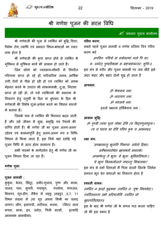 22 ससतम्फय - 2019
श्री गणेश ऩूजन की सयर ववधध
 सॊकरन गुरुत्व कामाारम
श्री गणेशजी की ऩूजा से व्मत्क्त को फुवि, ववद्या,
वववेक योग, व्माधध एवॊ सभस्त ववध्न-फाधाओॊ का स्वत्
नाश होता है
श्री गणेशजी की कृ ऩा प्राप्त होने से व्मत्क्त के
भुत्श्कर से भुत्श्कर कामा बी आसान हो जाते हैं।
त्जन रोगो को व्मवसाम-नौकयी भें ववऩयीत
ऩरयणाभ प्राप्त हो यहे हों, ऩारयवारयक तनाव, आधथाक
तॊगी, योगों से ऩीडा हो यही हो एवॊ व्मत्क्त को अथक
भेहनत कयने के उऩयाॊत बी नाकाभमाफी, दु:ख, तनयाशा
प्राप्त हो यही हो, तो एसे व्मत्क्तमो की सभस्मा के
तनवायण हेतु तुथॉ के ददन मा फुधवाय के ददन श्री
गणेशजी की ववशेष ऩूजा-अ ाना कयने का ववधान शास्िों
भें फतामा हैं।
त्जसके पर से व्मत्क्त की फकस्भत फदर जाती
हैं औय उसे जीवन भें सुख, सभृवि एवॊ ऎश्वमा की
प्रात्प्त होती हैं। श्री गणेश जी का ऩूजन अरग-अरग
उद्देश्म एवॊ काभनाऩूतता हेतु अरग-अरग भॊि व ववधध-
ववधान से फकमा जाता हैं, इस सरमे महाॊ दशााई गई
ऩूजन ववधध भें अॊतय होना साभान्म हैं।
सबी ऩाठको के भागादशान हेतु श्री गणेश जी का
ऩूजन ववधान ददमा जा यहा हैं।
गणेश ऩूजा:
ऩूजन साभग्री :
कुॊ कुॊ भ, के सय, ससॊदूय, अवीय-गुरार, ऩुष्ऩ औय भारा,
ारव, ऩान, सुऩायी, ऩॊ ाभृत, ऩॊ भेवा, गॊगाजर,
त्रफरऩि, धूऩ-दीऩ, नैवैद्य भें रड्डू )रड्डू3 ,5,7, 11
ववषभ सॊख्मा भें (मा गूड अथवा सभश्री का प्रसाद
रगाएॊ। रौंग, इराम ी, नायीमर, करश, 1सभटय रार
कऩडा, फयक, इि, जनेऊ, वऩरी सयसों, इत्मादद
आवश्मक साभग्रीमाॊ।
ऩववत्र कयण:
सफसे ऩहरे ऩूजन साभग्री व गणेश प्रततभा ध ि ऩववि
कयण कयें
अऩववि् ऩवविो वा सवाावस्थाॊ गतो वऩ वा।
म् स्भयेत् ऩुण्डयीकाऺॊ स फाहमाभ्मन्तय् शुध ्॥
इस भॊि से शयीय औय ऩूजन साभग्री ऩय जर छीटें इसे
अॊदय फाहय औय फहाय दोनों शुि हो जाता है
आचभन:
ॐ के शवाम नभ:
ॐ नायामण नभ:
ॐ भध्वामे नभ:
हस्तो प्रऺल्म हसशाके शम नभ :
आसान सुवि:
ॐ ऩृथ्वी त्वमा धृता रोका देवव त्व ववद्गणुनाधृता्।
त्व धायम भा देवव ऩववि कु रू आसनभ्॥
यऺा भंत्र:
'अऩक्राभन्तु बूतातन वऩशा ा् सवातो ददशा।
सवेषाभवयोधेन ब्रहभकभा सभायबे।
अऩसऩान्तु ते बूता् मे बूता् बूसभसॊत्स्थता्।
मे बूता ववनकताायस्ते नष्टन्तु सशवाऻमा।'
इस भॊि से दशों ददशाओॊ भैं वऩरा सयसों तछटके त्जसेस
सभस्त बूत प्रेत फाधाओॊ का तनवायण होता है
स्वस्ती वाचन:
स्वत्स्त न इन्िो वृिश्रवा :स्वत्स्त न :ऩूषा ववश्ववेदा:।
स्वत्स्तनस्ता यऺो अरयष्टनेसभ :स्वत्स्त नो
फृहस्ऩततादधात॥
इस के फाद श्री गणेश जी के भॊगर ऩाठ कयना ादहए
जो की इस प्रकाय है
 