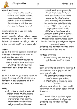23 ससतम्फय - 2019
गणेश जी का भंगर ऩाठ:
सुभुखश् ैकदन्तश् कवऩरो गजकणाक:।
रम्फोदयश् ववकटो ववघ्रनाशो ववनामक:॥
धूम्रके तुगाणाध्मऺो बार न्िो गजानन:।
द्वाद्वशैतातन नाभातन म :ऩठेच्छेणुमादवऩ॥
ववद्यायम्बे वववाहे प्रवेशे तनगाभे तथा।
सॊग्राभे सॊकटे ैव ववघ्रस्तस्म न जामते॥
एकाग्रध न होकय गणेश का ध्मान कयना ादहए
श्री गणेश का ध्मान कयें :
गजाननॊ बूतगणादद सेववतभ् कवऩत्थ जम्फूपर
ारुबऺणभ्। उभासुतभ् शोक ववनाश कायकभ् नभासभ
ववघ्नेश्वय ऩाद ऩॊकजभ्॥ ॐ ससविफुवि सदहत श्री
गणेशाम नभ् गणेशॊ ध्मामासभ भॊि का उच् ायण कयें।
आह्वानं:
इस भॊि से श्री गणेश का आहवान कये मा भन ही भन
भें श्री गणेश जी को ऩधायने के सरमे ववनतत कयें।
हाथभें अऺत रेकय आहवान कयें।
आगच्छ बगवन्देव स्थाने ाि त्स्थयो बव
मावत्ऩूजाॊ करयष्मासभ तावत्वॊ सत्न्नधौ बव।।
ॐ ससविफुवि सदहत श्री गणेशाम नभ्
गणेशॊ ध्मामासभ भॊि का उच् ायण कयके अऺते
डारदें.....
इस भॊि से श्री गणेश की भूतता मा प्रततभा ऩय हल्दी मा
कु भकु भ से यॊगे ारव डारें। मदद प्रततभा के प्रहरे से
प्राण-प्रततष्ठा हो गई हैं तो आवश्मक्ता नहीॊ हैं तफ
के वर सुऩायी ऩय ही ारव डारें।
स्भयण:
हाथभें ऩुष्ऩ रेकय श्री गणेशजी का स्भयण कयें।
नभस्तस्भै गणेशाम सवा ववध्न ववनासशने॥
कामाायॊबेषु सवेषु ऩूत्जतो म् सुयैयवऩ।
सुभुखश् ैक दॊतश् कवऩरो गजकणाक्॥
रॊफोदयश् ववकटो ववघ्ननाशो ववनामक्।
धुम्रके तुय् गणाध्मऺो बार ॊिो गजानन॥
द्वादशैतातन नाभातन म् ऩठेच्छृ णु मादऽवऩ॥
ववद्यायॊबे वववाहे प्रवेशे तनगाभे तथा।
सॊग्राभे सॊकटे ैव ववघ्नस्तस्म न जामते॥
शुक्राॊफय धयॊ देवॊ शसशवणं तुबुाजभ्।
प्रसन्न वदनॊ ध्मामेत् सवा ववघ्नोऩशाॊतमे॥
जऩेद् गणऩतत स्तोिॊ षड्सबभाासे परॊ रबेत्।
सॊवॊत्सयेण ससविॊ रबते नाि सॊशम्॥
वक्रतुॊड भहाकाम सूमाकोदट सभ प्रब।
तनववाघ्नॊ कु रु भे देव सवा कामेषु सवादा॥
असबत्प्सताथा ससद्ध्मथं ऩूत्जतो म् सुयासुयै्।
सवा ववघ्न हयस्तस्भै गणाधधऩतमे नभ्॥
ववघ्नेश्वयाम वयदाम सुयवप्रमाम रॊफोदयाम सकराम
जगत्त्धताम। नागाननाम श्रुततमऻ ववबुवषताम गौयीसुताम
गणनाथ नभो नभस्ते॥
ॐ ससविफुवि सदहत श्री गणेशाम नभ् गणेशॊ स्भयासभ
भॊि का उच् ायण कयके ऩुष्ऩ अवऩात कयें
षोडशोऩचाय गणऩतीऩूजन:
अस्मै प्राण् प्रततष्ठन्तु अस्मै प्राणा् ऺयन्तु ।
अस्मै देवतभ ीमा भाभहेतत कश् न॥
आसनं:
आसन सभवऩात कयें। मदद ऩहरे से वस्ि त्रफछामा हुवा हैं
तो उस स्थान ऩय हल्दी मा कु भकु भ से यॊगे अऺत
डारकय ऩुष्ऩ अवऩात कयें।
यम्मॊ सुशोबनॊ ददव्मॊ सवा सौख्म कयॊ शुबभ्।
आसनॊ भमादत्तॊ गृहाण ऩयभेश्वय॥
ॐ ससविफुवि सदहत श्री गणेशाम नभ् आसनॊ
सभऩामासभ॥
मदद श्रोक ऩढने भें कदठनाई हो तो आसन सभऩाासभ
श्री गॊ गणेशाम नभ् का उच् ायण कयते हुवे गणेश जी
के यण धोमे।
ऩाद्मं:
उष्णोदकॊ तनभारॊ सवा सौगन्ध सॊमुतभ्।
ऩाद प्रऺारनाथााम दत्तॊ ते प्रततगृहमताभ्॥
ॐ ससविफुवि सदहत श्री गणेशाम नभ् ऩाद्मॊ
सभऩामासभ॥
 