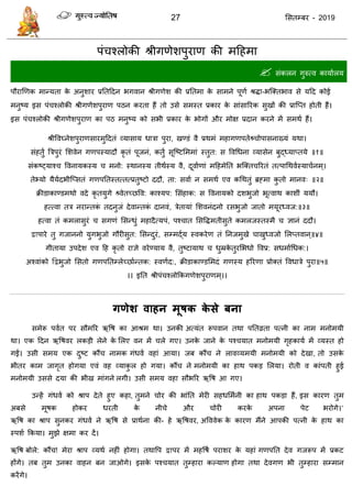 27 ससतम्फय - 2019
ऩॊ श्रोकी श्रीगणेशऩुयाण की भदहभा
 सॊकरन गुरुत्व कामाारम
ऩौयाणणक भान्मता के अनुशाय प्रततददन बगवान श्रीगणेश की प्रततभा के साभने ऩूणा श्रिा-बत्क्तबाव से मदद कोई
भनुष्म इस ऩॊ श्रोकी श्रीगणेशऩुयाण ऩठन कयता हैं तो उसे सभस्त प्रकाय के साॊसारयक सुखों की प्रात्प्त होती हैं।
इस ऩॊ श्रोकी श्रीगणेशऩुयाण का ऩठ भनुष्म को सबी प्रकाय के बोगों औय भोऺ प्रदान कयने भें सभथा हैं।
श्रीववघ्नेशऩुयाणसायभुददतॊ व्मासाम धािा ऩुया, खण्डॊ वै प्रथभॊ भहागणऩतेश्र् ोऩासनाख्मॊ मथा।
सॊहतुं त्रिऩुयॊ सशवेन गणऩस्मादौ कृ तॊ ऩूजनॊ, कतुं सूत्ष्टसभभाॊ स्तुत: स ववधधना व्मासेन फुद्ध्माप्तमे ॥१॥
सॊकष्ट्माश् ववनामकस्म भनो: स्थानस्म तीथास्म वै, दूवााणाॊ भदहभेतत बत्क्त रयतॊ तत्ऩाधथवास्मा ानभ्।
तेभ्मो मैमादबीत्प्सतॊ गणऩततस्तत्तत्प्रतुष्टो ददौ, ता: सवाा न सभथा एव कधथतुॊ ब्रहभा कु तो भानव् ॥२॥
क्रीडाकाण्डभथो वदे कृ तमुगे श्र्वेतच्छवव: काश्मऩ: ससॊहाक: स ववनामको दशबुजो बूत्वाथ काशीॊ ममौ।
हत्त्वा ति नयान्तकॊ तदनुजॊ देवान्तकॊ दानवॊ, िेतामाॊ सशवनॊदनो यसबुजो जातो भमूयध्वज:॥३॥
हत्वा तॊ कभरासुयॊ सगणॊ ससन्धुॊ भहादैत्मऩॊ, ऩश् ात ससविभतीसुते कभरजस्तस्भै ऻानॊ ददौ।
द्वाऩाये तु गजाननो मुगबुजो गौयीसुत: ससन्दुयॊ, सम्भद्ाम स्वकयेण तॊ तनजभुखे ाखुध्वजो सरप्तवान ्॥४॥
गीतामा उऩदेश एव दह कृ तो याऻे वयेण्माम वै, तुष्टामाथ धुम्रके तुयसबधो ववप्र: सधभााधधक:।
अश्वाॊको द्वद्वबुजो ससतो गणऩततम्रेच्छाान्तक: स्वणाद:, क्रीडाकाण्डसभदॊ गणस्म हरयणा प्रोक्तॊ ववधािे ऩुया॥५॥
।। इतत श्रीऩॊ श्रोफकगणेशऩुयाणभ्।।
गणेश वाहन भूषक के से फना
सभेरू ऩवात ऩय सौभरय ऋवष का आश्रभ था। उनकी अत्मॊत रूऩवान तथा ऩततव्रता ऩत्नी का नाभ भनोभमी
था। एक ददन ऋवषवय रकडी रेने के सरए वन भें रे गए। उनके जाने के ऩश् मात भनोभमी गृहकामा भें व्मस्त हो
गईं। उसी सभम एक दुष्ट कौं नाभक गॊधवा वहाॊ आमा। जफ कौं ने रावव्मभमी भनोभमी को देखा, तो उसके
बीतय काभ जागृत होगमा एवॊ वह व्माकु र हो गमा। कौं ने भनोभमी का हाथ ऩकड सरमा। योती व काॊऩती हुई
भनोभमी उससे दमा की बीख भाॊगने रगी। उसी सभम वहा सौबरय ऋवष आ गए।
उन्हें गॊधवा को श्राऩ देते हुए कहा, तुभने ोय की बाॊतत भेयी सहधसभानी का हाथ ऩकडा हैं, इस कायण तुभ
अफसे भूषक होकय धयती के नी े औय ोयी कयके अऩना ऩेट बयोगे।’
ऋवष का श्राऩ सुनकय गॊधवा ने ऋवष से प्राथाना की- हे ऋवषवय, अवववेक के कायण भैंने आऩकी ऩत्नी के हाथ का
स्ऩशा फकमा। भुझे ऺभा कय दें।
ऋवष फोरे: कौं ! भेया श्राऩ व्मथा नहीॊ होगा। तथावऩ द्वाऩय भें भहवषा ऩयाशय के महाॊ गणऩतत देव गजरूऩ भें प्रकट
होंगे। तफ तुभ उनका वाहन फन जाओगे। इसके ऩश् मात तुम्हाया कल्माण होगा तथा देवगण बी तुम्हाया सम्भान
कयेंगे।
 