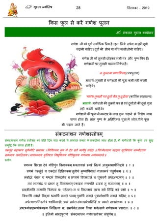 28 ससतम्फय - 2019
फकस पू र से कयें गणेश ऩूजन
 सॊकरन गुरुत्व कामाारम
गणेश जी को दूवाा सवााधधक वप्रम है। इस सरमे सपे द मा हयी दूवाा
ढ़ानी ादहए। दूवाा की तीन मा ऩाॉ ऩत्ती होनी ादहए।
गणेश‌जी को तुरसी छोडकय सबी ऩि औय ऩुष्ऩ वप्रम हैं।
गणेशजी ऩय तुरसी ढाना‌तनषेध‌हैं।‌
न तुरस्मा गणाधधऩभ्‌(ऩद्मऩुयाण)
बावाथा‌:तुरसी से गणेशजी की ऩूजा कबी नहीॊ‌कयनी‌
ादहमे।
'गणेश तुरसी ऩि दुगाा नैव तु दूवाामा' (कातताक भाहात्म्म)
बावाथथ :‌ गणेशजी की‌तुरसी ऩि‌से‌एवॊ‌दुगााजी की दूवाा ऩूजा
नहीॊ कयनी ादहमे।
गणेशजी की‌ऩूजा भें भन्दाय के रार पू र ढ़ाने से ववशेष राब
प्राप्त होता हैं। रार ऩुष्ऩ के अततरयक्त ऩूजा भें श्वेत,ऩीरे पू र
बी ढ़ाए जाते हैं।
सॊकटनाशन गणेशस्तोिभ ्
सॊकटनाशन गणेश स्तोिभ ् का प्रतत ददन ऩाठ कयने से सभस्त प्रकाय के सॊकटोका नाश होता है, श्री गणेशजी फक कृ ऩा एवॊ सुख
सभृवि फक प्राप्त होती है।
वक्रतुॊड भहाकाम सूमाकोदट सभप्रब । तनववाघ्नभ् कु रु भें देव सवा कामेषु सवादा ॥ ववघ्नेश्वयाम वयदाम सूयवप्रमाम रम्फोदयाम
सकराम जगद्वद्वताम । नागाननाम श्रुततमऻ ववबूवषताम गौयीसुताम गणनाथ नभोनभस्ते ॥
स्तोि:
प्रणम्म सशयसा देवॊ गौयीऩुॊि ववनामकभ्बक्तावासॊ स्भये तनत्मॊ आमुकाभाथाससिमे ॥ १ ॥
प्रथभॊ वक्रतुॊडॊ एकदॊतॊ द्वद्वततमकभ्तृतीमॊ कृ ष्णवऩॊगाऺॊ गजवकिॊ तुथाकभ ् ॥ २ ॥
रॊफोदयॊ ऩॊ भॊ षष्टभॊ ववकटभेव सप्तभॊ ववघ्नयाजॊ धूम्रवणं तथाअष्टकभ् ॥ ३ ॥
नवॊ बार ॊिॊ दशभॊ तु ववनामकभ्एकादशॊ गणऩततॊ द्वादशॊ तु गजाननभ् ॥ ४ ॥
द्वादशैतातन नाभातन त्रिसॊध्मॊ म: ऩठेन्नय: न ववघ्नबमॊ तस्म सवा ससवि कयॊ प्रबो ॥ ५ ॥
ववद्याधथा रबते ववद्माॊ धनाधथा रबते धनभ्ऩुिाधथा रबते ऩुिाॊभोऺाधथा रबते गततभ् ॥ ६ ॥
जऩेत्गणऩततस्तोिॊ षडसबभासै: परॊ रबेत सॊवतसयेणससविॊ रबते नािसॊशम् ॥ ७ ॥
अष्टभ्मोब्राहभणोभ्मस्म सरणखत्वा म: सभऩामेत ्तस्म ववद्या बवेत्सवाा गणेशस्म प्रसादत् ॥ ८ ॥
॥ इततश्री नायदऩुयाणे ‘सॊकटनाशन गणेशस्तोिभ ्’ सॊऩूणाभ्॥
 