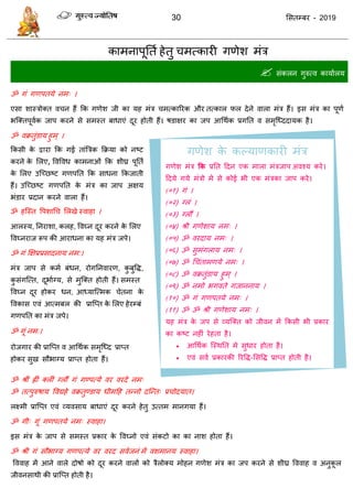 30 ससतम्फय - 2019
काभनाऩूतता हेतु भत्कायी गणेश भॊि
 सॊकरन गुरुत्व कामाारम
ॐ गॊ गणऩतमे नभ् ।
एसा शास्िोक्त व न हैं फक गणेश जी का मह भॊि भत्कारयक औय तत्कार पर देने वारा भॊि हैं। इस भॊि का ऩूणा
बत्क्तऩूवाक जाऩ कयने से सभस्त फाधाएॊ दूय होती हैं। षडाऺय का जऩ आधथाक प्रगतत व सभृत्ध्ददामक है।
ॐ वक्रतुॊडाम हुभ् ।
फकसी के द्वाया फक गई ताॊत्रिक फक्रमा को नष्ट
कयने के सरए, ववववध काभनाओॊ फक शीघ्र ऩूतता
के सरए उत्च्छष्ट गणऩतत फक साधना फकजाती
हैं। उत्च्छष्ट गणऩतत के भॊि का जाऩ अऺम
बॊडाय प्रदान कयने वारा हैं।
ॐ हत्स्त वऩशाध सरखे स्वाहा ।
आरस्म, तनयाशा, करह, ववघ्न दूय कयने के सरए
ववघ्नयाज रूऩ की आयाधना का मह भॊि जऩे।
ॐ गॊ क्षऺप्रप्रसादनाम नभ:।
भॊि जाऩ से कभा फॊधन, योगतनवायण, कु फुवि,
कु सॊगत्त्त, दूबााग्म, से भुत्क्त होती हैं। सभस्त
ववघ्न दूय होकय धन, आध्मात्त्भक ेतना के
ववकास एवॊ आत्भफर की प्रात्प्त के सरए हेयम्फॊ
गणऩतत का भॊि जऩे।
ॐ गूॊ नभ:।
योजगाय की प्रात्प्त व आधथाक सभृत्ध्द प्राप्त
होकय सुख सौबाग्म प्राप्त होता हैं।
ॐ श्रीॊ ह्ीॊ क्रीॊ ग्रौं गॊ गण्ऩत्मे वय वयदे नभ्
ॐ तत्ऩुरुषाम ववद्महे वक्रतुण्डाम धीभदह तन्नो दत्न्त् प्र ोदमात।
रक्ष्भी प्रात्प्त एवॊ व्मवसाम फाधाएॊ दूय कयने हेतु उत्तभ भानगमा हैं।
ॐ गी् गूॊ गणऩतमे नभ् स्वाहा।
इस भॊि के जाऩ से सभस्त प्रकाय के ववघ्नो एवॊ सॊकटो का का नाश होता हैं।
ॐ श्री गॊ सौबाग्म गणऩत्मे वय वयद सवाजनॊ भें वशभानम स्वाहा।
वववाह भें आने वारे दोषो को दूय कयने वारों को िैरोक्म भोहन गणेश भॊि का जऩ कयने से शीघ्र वववाह व अनुकू र
जीवनसाथी की प्रात्प्त होती है।
गणेश के कल्माणकायी भॊि
गणेश भॊि कक प्रतत ददन एक भारा भॊिजाऩ अवश्म कये।
ददमे गमे भॊिो भे से कोई बी एक भॊिका जाऩ कये।
(०१) गॊ ।
(०२) ग्रॊ ।
(०३) ग्रौं ।
(०४) श्री गणेशाम नभ् ।
(०५) ॐ वयदाम नभ् ।
(०६) ॐ सुभॊगराम नभ् ।
(०७) ॐ ध ॊताभणमे नभ् ।
(०८) ॐ वक्रतुॊडाम हुभ् ।
(०९) ॐ नभो बगवते गजाननाम ।
(१०) ॐ गॊ गणऩतमे नभ् ।
(११) ॐ ॐ श्री गणेशाम नभ् ।
मह भॊि के जऩ से व्मत्क्त को जीवन भें फकसी बी प्रकाय
का कष्ट नहीॊ येहता है।
 आधथाक त्स्थतत भे सुधाय होता है।
 एवॊ सवा प्रकायकी रयवि-ससवि प्राप्त होती है।
 
