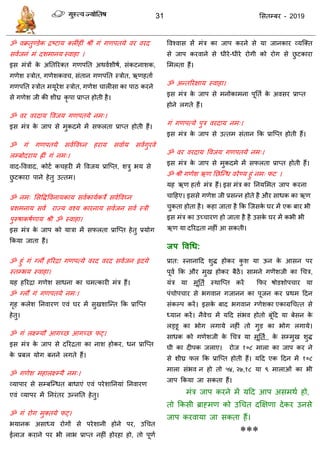 31 ससतम्फय - 2019
ॐ वक्रतुण्डेक िष्टाम क्रीॊहीॊ श्रीॊ गॊ गणऩतमे वय वयद
सवाजनॊ भॊ दशभानम स्वाहा ।
इस भॊिों के अततरयक्त गणऩतत अथवाशीषा, सॊकटनाशक,
गणेश स्िोत, गणेशकव , सॊतान गणऩतत स्िोत, ऋणहताा
गणऩतत स्िोत भमूयेश स्िोत, गणेश ारीसा का ऩाठ कयने
से गणेश जी की शीघ्र कृ ऩा प्राप्त होती है।
ॐ वय वयदाम ववजम गणऩतमे नभ्।
इस भॊि के जाऩ से भुकदभे भें सपरता प्राप्त होती हैं।
ॐ गॊ गणऩतमे सवाववघ्न हयाम सवााम सवागुयवे
रम्फोदयाम ह्ीॊ गॊ नभ्।
वाद-वववाद, कोटा क हयी भें ववजम प्रात्प्त, शिु बम से
छु टकाया ऩाने हेतु उत्तभ।
ॐ नभ् ससविववनामकाम सवाकामाकिे सवाववघ्न
प्रशभनाम सवा याज्म वश्म कायनाम सवाजन सवा स्िी
ऩुरुषाकषाणाम श्री ॐ स्वाहा।
इस भॊि के जाऩ को मािा भें सपरता प्रात्प्त हेतु प्रमोग
फकमा जाता हैं।
ॐ हुॊ गॊ ग्रौं हरयिा गणऩत्मे वयद वयद सवाजन रृदमे
स्तम्बम स्वाहा।
मह हरयिा गणेश साधना का भत्कायी भॊि हैं।
ॐ ग्रौं गॊ गणऩतमे नभ्।
गृह करेश तनवायण एवॊ घय भें सुखशात्न्त फक प्रात्प्त
हेतु।
ॐ गॊ रक्ष्म्मौ आगच्छ आगच्छ पट्।
इस भॊि के जाऩ से दरयिता का नाश होकय, धन प्रात्प्त
के प्रफर मोग फनने रगते हैं।
ॐ गणेश भहारक्ष्म्मै नभ्।
व्माऩाय से सम्फत्न्धत फाधाएॊ एवॊ ऩयेशातनमाॊ तनवायण
एवॊ व्माऩय भें तनयॊतय उन्नतत हेतु।
ॐ गॊ योग भुक्तमे पट्।
बमानक असाध्म योगों से ऩयेशानी होने ऩय, उध त
ईराज कयाने ऩय बी राब प्राप्त नहीॊ होयहा हो, तो ऩूणा
ववश्वास सें भॊि का जाऩ कयने से मा जानकाय व्मत्क्त
से जाऩ कयवाने से धीये-धीये योगी को योग से छु टकाया
सभरता हैं।
ॐ अन्तरयऺाम स्वाहा।
इस भॊि के जाऩ से भनोकाभना ऩूतता के अवसय प्राप्त
होने रगते हैं।
गॊ गणऩत्मे ऩुि वयदाम नभ्।
इस भॊि के जाऩ से उत्तभ सॊतान फक प्रात्प्त होती हैं।
ॐ वय वयदाम ववजम गणऩतमे नभ्।
इस भॊि के जाऩ से भुकदभे भें सपरता प्राप्त होती हैं।
ॐ श्री गणेश ऋण तछत्न्ध वयेण्म हुॊ नभ् पट ।
मह ऋण हताा भॊि हैं। इस भॊि का तनमसभत जाऩ कयना
ादहए। इससे गणेश जी प्रसन्न होते है औय साधक का ऋण
ुकता होता है। कहा जाता है फक त्जसके घय भें एक फाय बी
इस भॊि का उच् ायण हो जाता है है उसके घय भें कबी बी
ऋण मा दरयिता नहीॊ आ सकती।
जऩ ववधध:
प्रात: स्नानादद शुि होकय कु श मा ऊन के आसन ऩय
ऩूवा फक औय भुख होकय फैठें। साभने गणॆशजी का ध ि,
मॊि मा भूतता स्थात्प्त कयें फपय षोडशोऩ ाय मा
ऩॊ ोऩ ाय से बगवान गजानन का ऩूजन कय प्रथभ ददन
सॊकल्ऩ कयें। इसके फाद बगवान ग्णेशका एकाग्रध त्त से
ध्मान कयें। नैवेद्य भें मदद सॊबव होतो फूॊदद मा फेसन के
रड्डू का बोग रगामे नहीॊ तो गुड का बोग रगामे।
साधक को गणेशजी के ध ि मा भूतता के सम्भुख शुि
घी का दीऩक जराए। योज १०८ भारा का जाऩ कय ने
से शीघ्र पर फक प्रात्प्त होती हैं। मदद एक ददन भें १०८
भारा सॊबव न हो तो ५४, २७,१८ मा ९ भाराओॊ का बी
जाऩ फकमा जा सकता हैं।
भॊि जाऩ कयने भें मदद आऩ असभथा हो,
तो फकसी ब्राहभण को उध त दक्षऺणा देकय उनसे
जाऩ कयवामा जा सकता हैं।
***
 