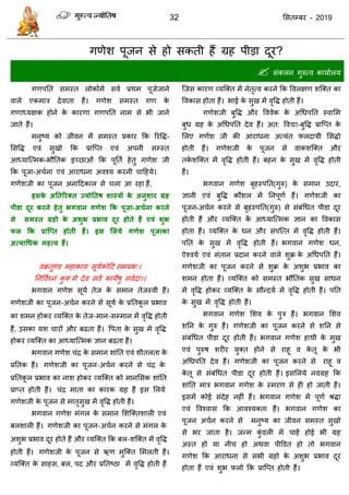 32 ससतम्फय - 2019
गणेश ऩूजन से हो सकती हैं ग्रह ऩीडा दूय?
 सॊकरन गुरुत्व कामाारम
गणऩतत सभस्त रोकोंभें सवा प्रथभ ऩूजेजाने
वारे एकभाि देवाता हैं। गणेश सभस्त गण के
गणाध्मऺक होने के कायणा गणऩतत नाभ से बी जाने
जाते हैं।
भनुष्म को जीवन भें सभस्त प्रकाय फक रयवि-
ससवि एवॊ सुखो फक प्रात्प्त एवॊ अऩनी सम्स्त
आध्मात्त्भक-बौततक इच्छाओॊ फक ऩूतता हेतु गणेश जी
फक ऩूजा-अ ाना एवॊ आयाधना अवश्म कयनी ादहमे।
गणेशजी का ऩूजन अनाददकार से रा आ यहा हैं,
इसके अततरयक्त ज्मोततष शास्त्रों के अनुशाय ग्रह
ऩीडा दूय कयने हेतु बगवान गणेश कक ऩूजा-अचथना कयने
से सभस्त ग्रहो के अशुब प्रबाव दूय होते हैं एवं शुब
पर कक प्राश्प्त होती हैं। इस सरमे गणेश ऩूजाका
अत्माधधक भहत्व हैं।
वक्रतुण्ड भहाकाम सूमाकोदट सभप्रब्।
तनववाघ्नॊ कु रू भे देव सवा कामेषु सवादा।।
बगवान गणेश सूमा तेज के सभान तेजस्वी हैं।
गणेशजी का ऩूजन-अ ान कयने से सूमा के प्रततकू र प्रबाव
का शभन होकय व्मत्क्त के तेज-भान-सम्भान भें वृवि होती
हैं, उसका मश ायों औय फढता हैं। वऩता के सुख भें वृवि
होकय व्मत्क्त का आध्मात्त्भक ऻान फढता हैं।
बगवान गणेश ॊि के सभान शाॊतत एवॊ शीतरता के
प्रततक हैं। गणेशजी का ऩूजन-अ ान कयने से ॊि के
प्रततकू र प्रबाव का नाश होकय व्मत्क्त को भानससक शाॊतत
प्राप्त होती हैं। ॊि भाता का कायक ग्रह हैं इस सरमे
गणेशजी के ऩूजन से भातृसुख भें वृवि होती हैं।
बगवान गणेश भॊगर के सभान सशत्क्तशारी एवॊ
फरशारी हैं। गणेशजी का ऩूजन-अ ान कयने से भॊगर के
अशुब प्रबाव दूय होते हैं औय व्मत्क्त फक फर-शत्क्त भें वृवि
होती हैं। गणेशजी के ऩूजन से ऋण भुत्क्त सभरती हैं।
व्मत्क्त के साहस, फर, ऩद औय प्रततष्ठा भें वृवि होती हैं
त्जस कायण व्मत्क्त भें नेतृत्व कयने फक ववरऺण शत्क्त का
ववकास होता हैं। बाई के सुख भें वृवि होती हैं।
गणेशजी फुवि औय वववेक के अधधऩतत स्वासभ
फुध ग्रह के अधधऩतत देव हैं। अत: ववद्या-फुवि प्रात्प्त के
सरए गणेश जी की आयाधना अत्मॊत परदामी ससिो
होती हैं। गणेशजी के ऩूजन से वाकशत्क्त औय
तका शत्क्त भें वृवि होती हैं। फहन के सुख भें वृवि होती
हैं।
बगवान गणेश फृहस्ऩतत(गुरु) के सभान उदाय,
ऻानी एवॊ फुवि कौशर भें तनऩूणा हैं। गणेशजी का
ऩूजन-अ ान कयने से फृहस्ऩतत(गुरु) से सॊफॊधधत ऩीडा दूय
होती हैं औय व्मत्क्त कें आध्मात्त्भक ऻान का ववकास
होता हैं। व्मत्क्त के धन औय सॊऩत्त्त भें वृवि होती हैं।
ऩतत के सुख भें वृवि होती हैं। बगवान गणेश धन,
ऐश्वमा एवॊ सॊतान प्रदान कयने वारे शुक्र के अधधऩतत हैं।
गणेशजी का ऩूजन कयने से शुक्र के अशुब प्रबाव का
शभन होता हैं। व्मत्क्त को सभस्त बौततक सुख साधन
भें वृवि होकय व्मत्क्त के सौन्दमा भें वृवि होती हैं। ऩतत
के सुख भें वृवि होती हैं।
बगवान गणेश सशव के ऩुि हैं। बगवान सशव
शतन के गुरु हैं। गणेशजी का ऩूजन कयने से शतन से
सॊफॊधधत ऩीडा दूय होती हैं। बगवान गणेश हाथी के भुख
एवॊ ऩुरुष शयीय मुक्त होने से याहू व के तू के बी
अधधऩतत देव हैं। गणेशजी का ऩूजन कयने से याहू व
के तू से सॊफॊधधत ऩीडा दूय होती हैं। इससरमे नवग्रह फक
शाॊतत भाि बगवान गणेश के स्भयण से ही हो जाती हैं।
इसभें कोई सॊदेह नहीॊ हैं। बगवान गणेश भें ऩूणा श्रिा
एवॊ ववश्वास फक आवश्मक्ता हैं। बगवान गणेश का
ऩूजन अ ान कयने से भनुष्म का जीवन सभस्त सुखो
से बय जाता है। जन्भ कुॊ डरी भें ाहें होई बी ग्रह
अस्त हो मा नी हो अथवा ऩीडडत हो तो बगवान
गणेश फक आयाधना से सबी ग्रहो के अशुब प्रबाव दूय
होता हैं एवॊ शुब परो फक प्रात्प्त होती हैं।
 