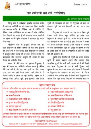 33 ससतम्फय - 2019
द्वादश महा यंत्र
मॊि को अतत प्राध न एवॊ दुराब मॊिो के सॊकरन से हभाये वषो के अनुसॊधान द्वारा फनामा गमा हैं।
 ऩयभ दुराब वशीकयण मॊि,
 बाग्मोदम मॊि
 भनोवाॊतछत कामा ससवि मॊि
 याज्म फाधा तनवृत्त्त मॊि
 गृहस्थ सुख मॊि
 शीघ्र वववाह सॊऩन्न गौयी अनॊग मॊि
 सहस्िाऺी रक्ष्भी आफि मॊि
 आकत्स्भक धन प्रात्प्त मॊि
 ऩूणा ऩौरुष प्रात्प्त काभदेव मॊि
 योग तनवृत्त्त मॊि
 साधना ससवि मॊि
 शिु दभन मॊि
उऩयोक्त सबी मॊिो को द्वादश भहा मॊि के रुऩ भें शास्िोक्त ववधध-ववधान से भॊि ससि ऩूणा प्राणप्रततत्ष्ठत एवॊ ैतन्म मुक्त
फकमे जाते हैं। त्जसे स्थाऩीत कय त्रफना फकसी ऩूजा अ ाना-ववधध ववधान ववशेष राब प्राप्त कय सकते हैं।
GURUTVA KARYALAY
Call us: + 8 8, + 8 8 8 Shop Online : www.gurutvakaryalay.com
जफ गणेशजी फन गमे ज्मोततषी।
 सॊकरन गुरुत्व कामाारम
दहन्दु धभा भें सवाप्रथन ऩूजनीम बगवान गणेश
ने एक फाय ज्मोततषी का रुऩ धायण कय सरमा। हराॊफक
हभ बगवान गणेश के ववसबन्न रुऩों से ऩरयध त हैं,
रेफकन उनके ज्मोततषीम रुऩ से कभ ही रोग ऩरयध त
होंगे! ववद्वानों का कथन हैं की बगवान गणेश ज्मोततषी
रुऩ ब्रहभा जी की सृत्ष्ट सॊ ारन भें सहामता हेतु धायण
फकमा था।
ऩौयाणणक कथा के अनुशाय एकफाय एक फाय
याजा रयऩुञ्जम ने कदठन साधना से भन तथा इत्न्िमों
को अऩने वश भें कय सरमा। याजा रयऩुञ्जम की साधना
से सन्तुष्ट होकय ब्रहभा जी ने उन्हें सम्ऩूणा बूरोक ऩय
प्रजाऩारन औय नागयाज वासुफक की कन्मा के साथ
वववाह का आसशवााद ददमा।
ब्रहभा जी की आऻा को सुनकय रयऩुञ्जम ने
कहा, भैं आऩका मह आसशवााद स्वीकाय कयता हूॉ, रेफकन
भेयी एक शता है फक जफ तक ऩृथ्वी ऩय भेया शासन
यहेगा, तफ तक सबी देवता के वर स्वगा रोक भें ही
तनवास कयेंगे। वे ऩृथ्वी ऩय नहीॊ आएॉगे। ब्रहभा जी ने
तथास्तु कहा। अत्ग्न, सूमा, इन्ि इत्मादद सबी देवता
ऩृथ्वी से अॊतध्माान हो गमे तो रयऩुञ्जम ने प्रजा के
कल्माण हुते उन सफ देवताओॊ का रूऩ धायण कय
सरमा।
रयऩुञ्जम को देवताओॊ का रुऩ धायण फकमे हुवे
देखकय सबी देवता फहुत क्रोधधत हो गमे। याजा
रयऩुञ्जम के सभस्त ऩृथ्वी ऩय शासन कयने के कायण
वह ददवोदास के नाभ से प्रससि हुए। रयऩुञ्जम ने काशी
को अऩनी याजधानी फनामा। उनके शासन भें अऩयाध
का कहीॊ नाभो-तनशान नहीॊ था। असुय बी भनुष्म के वेश
भें आकय याजा की सेवा भें उऩत्स्थत हो जाते थे। सवाि
धभा की प्रधानता थी।
दुसयी तयप देवरोक भें, ऩृथ्वी ऩय अऩना आवास
छू टने के कायण सभस्त देवता औय बगवान सशव
अत्मधधक दु्खी थे। सबी इसी उरझन भे थे की फकसी
तयह याजा रयऩुञ्जम के याज भें कभी ढूॉढ़कय उन्हें
बूरोक के याज से हटामा जाम। इसी प्रमास भें देवताओॊ
ने रयऩुञ्जम के याजकाज भें कई प्रकाय के ववघ्न
उऩत्स्थत फकए, रेफकन कोई बी ववध्न-फाधा रयऩुञ्जम के
साभने दटक नहीॊ ऩामी। रयऩुञ्जम को ऩथभ्रष्ट कयने के
 