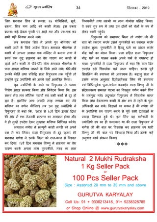 34 ससतम्फय - 2019
सरए बगवान सशव ने क्रभश: ६४ मोधगतनमों, सूमा,
ब्रहभा, सशव गण आदद को काशी बेजा। इस प्रकाय
क्रभश् कई देवता ऩृथ्वी ऩय आते गए औय एक-एक कय
सबी महीॊ तनवास कयने रगे।
तफ बगवान सशव ने अऩने ऩुि श्रीगणेश को
काशी जाने के सरमे आदेश ददमा। बगवान श्रीगणेश ने
काशी भें आऩना आवास एक भत्न्दय भें फनामा तथा वे
स्वमॊ एक वृि ब्राहभण का वेश धायण कय काशी भें
यहने रगे। काशी भें धीये-धीये रोग बगवान श्रीगणेश के
ऩास अऩना बववष्म जानने के सरमे आने रगे। धीये-धीये
उनकी कीतता तथा प्रससवि याजा रयऩुञ्जम तक ऩहूॉ ी तो
उन्होंने वृि ज्मोततषी को अऩने महाॉ आभॊत्रित फकमा।
वृि ज्मोततषी के आने ऩय रयऩुञ्जम ने उनका
ववशेष आदय सत्काय फकमा औय तनवेदन फकमा फक, इस
सभम भेया भन बौततक ऩदाथों एवॊ सबी कभों से दूय हो
यहा है। इससरए आऩ अच्छी तयह गणना कय भेये
बववष्म का वणान कीत्जए। तफ उन वृि ज्मोततषी ने
रयऩुञ्जम से कहा फक, “आज से १८वें ददन उत्तय ददशा
की ओय से एक तेजस्वी ब्राहभण का आगभन होगा औय
वे ही तुम्हें उऩदेश देकय तुम्हाया बववष्म तनत्श् त कयेंगे।
बगवान गणेश ने सम्ऩूणा काशी नगयी को अऩने
वश भें कय सरमा। याजा रयऩुञ्जम से दूय यहकय बी
बगवान गणेश ने उनके ध त्त को याज-काज से ववयक्त
कय ददमा। १८वें ददन बगवान ववष्णु ने ब्राहभण का वेश
धायण कयके अऩना नाभ ऩुण्मकीता, गरुड का नाभ
ववनमकीता तथा रक्ष्भी का नाभ गोभोऺ प्रससि फकमा।
वे स्वमॊ गुरु रूऩ भें तथा उन दोनों को ेरों के रूऩ भें
रेकय काशी ऩहुॊ े।
रयऩुञ्जम को सभा ाय सभरा तो गणेश जी की
फात को स्भयण कयके उसने ऩुण्मकीता का स्वागत कयके
उऩदेश सुना। ऩुण्मकीता ने दहन्दू धभा का खॊडन कयके
फौि धभा का भॊडन फकमा। प्रजा सदहत याजा रयऩुञ्जम
फौि धभा का ऩारन कयके अऩने धभा से ऩथभ्रष्ट हो
गमा। ऩुण्मकीता ने याजा रयऩुञ्जम से कहा फक सात ददन
उऩयाॊत उसे सशवरोक रे जाना ादहए। उससे ऩूवा
सशवसरॊग की स्थाऩना बी आवश्मक है। श्रिारु याजा ने
उसके कथन अनुसाय ददवोदासेश्वय सरॊग की स्थाऩना
एवॊ ववधध-ऩूवाक ऩूजा-अ ाना कयवाई। गरुड ववष्णु जी के
सॊदेशस्वरूऩ सभस्त घटना का ववस्तृत वणान कयने सशव
के सम्भुख गमे। तदुऩयाॊत रयऩुञ्जम ने सशवरोक प्राप्त
फकमा तथा देवतागण काशी भें अॊश रूऩ से यहने के ऩुन:
अधधकायी फन गमे। ववद्वानों का कथन हैं की गणेश जी
के ज्मोततषी रुऩ धायण कयने से ऩूवा सबी देवताओॊ के
प्रमास तनष्पर हुवे थे। इस सरए मह गणेशजी के
ज्मोततषी रुऩ का ही भत्काय था की याजा रयऩुञ्जम ने
गणेश जी की फात ऩय ववश्वास कय ब्राहभण रुऩ धायी
ववष्णु जी की फात ऩय ववश्वास फकमा औय उनके कहे
अनुशाय कामा सॊऩन्न फकमा।
***
Natural 2 Mukhi Rudraksha
1 Kg Seller Pack
or
100 Pcs Seller Pack
Size : Assorted 20 mm to 35 mm and above
GURUTVA KARYALAY
Call Us: 91 + 9338213418, 91+ 9238328785
or Shop Online @ www.gurutvakaryalay.com
 