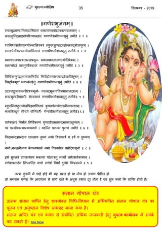 35 ससतम्फय - 2019
सॊतान गोऩार मॊि
उत्तभ सॊतान प्रात्प्त हेतु शास्िोक्त ववधध-ववधान से असबभॊत्रित सॊतान गोऩार मॊि का
ऩूजन एवॊ अनुष्ठान ववशेष राबप्रद भाना गमा हैं।
सॊतान प्रात्प्त मॊि एवॊ कव से सॊफॊधधत अधधक जानकायी हेतु गुरुत्व कामाथरम भें सॊऩका
कय सकते हैं। Ask Now
॥गणेशबुजॊगभ्॥
यणत्ऺुिघण्टातननादासबयाभॊ रत्ताण्डवोद्दण्डवत्ऩद्मतारभ् ।
रसत्तुत्न्दराङ्गोऩरयव्मारहायॊ गणाधीशभीशानसूनुॊ तभीडे ॥ १ ॥
ध्वतनध्वॊसवीणारमोल्राससवक्िॊ स्पु यच्छु ण्डदण्डोल्रसद्फीजऩूयभ् ।
गरद्दऩासौगन्ध्मरोरासरभारॊ गणाधीशभीशानसूनुॊ तभीडे ॥ २ ॥
प्रकाशज्जऩायक्तयन्तप्रसून- प्रवारप्रबातारुणज्मोततयेकभ् ।
प्ररम्फोदयॊ वक्रतुण्डैकदन्तॊ गणाधीशभीशानसूनुॊ तभीडे ॥ ३ ॥
ववध िस्पु यित्नभाराफकयीटॊ फकयीटोल्रसच् न्ियेखाववबूषभ् ।
ववबूषैकबूशॊ बवध्वॊसहेतुॊ गणाधीशभीशानसूनुॊ तभीडे ॥ ४ ॥
उदञ् द्भुजावल्रयीदृश्मभूरो- च् रद्भ्रूरताववभ्रभभ्राजदऺभ् ।
भरुत्सुन्दयी ाभयै् सेव्मभानॊ गणाधीशभीशानसूनुॊ तभीडे॥ ५ ॥
स्पु यत्न्नष्ठु यारोरवऩङ्गाक्षऺतायॊ कृ ऩाकोभरोदायरीरावतायभ् ।
करात्रफन्दुगॊ गीमते मोधगवमै- गाणाधीशभीशानसूनुॊ तभीडे॥ ६ ॥
मभेकाऺयॊ तनभारॊ तनववाकल्ऩॊ गुणातीतभानन्दभाकायशून्मभ् ।
ऩयॊ ऩयभोंकायभान्भामगबं । वदत्न्त प्रगल्बॊ ऩुयाणॊ तभीडे ॥ ७ ॥
ध दानन्दसान्िाम शान्ताम तुभ्मॊ नभो ववश्वकिे हिे तुभ्मभ्
।
नभोऽनन्तरीराम कै वल्मबासे नभो ववश्वफीज प्रसीदेशसूनो ॥ ८ ॥
इभॊ सुस्तवॊ प्रातरुत्थाम बक्त्मा ऩठेद्यस्तु भत्मो रबेत्सवाकाभान ् ।
गणेशप्रसादेन ससध्मत्न्त वा ो गणेशे ववबौ दुराबॊ फकॊ प्रसन्ने ॥ ९ ॥
जन्भ कुॊ डरी भें ाहें होई बी ग्रह अस्त हो मा नी हो अथवा ऩीडडत हो
तो बगवान गणेश फक आयाधना से सबी ग्रहो के अशुब प्रबाव दूय होता हैं एवॊ शुब परो फक प्रात्प्त होती हैं।
 