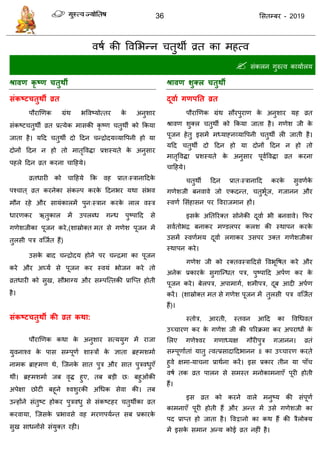 36 ससतम्फय - 2019
वषा की ववसबन्न तुथॉ व्रत का भहत्व
 सॊकरन गुरुत्व कामाारम
श्रावण कृ ष्ण चतुथी
संकष्टचतुथी व्रत
ऩौयाणणक ग्रॊथ बववष्मोत्तय के अनुशाय
सॊकष्ट तुथॉ व्रत प्रत्मेक भासकी कृ ष्ण तुथॉ को फकमा
जाता है। मदद तुथॉ दो ददन न्िोदमव्मावऩनी हो मा
दोनों ददन न हो तो भातृवविा प्रशस्मते के अनुसाय
ऩहरे ददन व्रत कयना ादहमे।
व्रतधायी को ादहमे फक वह प्रात्स्िानाददके
ऩश् ात ् व्रत कयनेका सॊकल्ऩ कयके ददनबय मथा सॊबव
भौन यहे औय सामॊकारभें ऩुन्स्िान कयके रार वस्ि
धायणकय ऋतुकार भें उऩरब्ध गन्ध ऩुष्ऩादद से
गणेशजीका ऩूजन कये,(शास्रोक्त भत से गणेश ऩूजन भें
तुरसी ऩि वत्जात हैं)
उसके फाद न्िोदम होने ऩय न्िभा का ऩूजन
कये औय अघ्मा से ऩूजन कय स्वमॊ बोजन कये तो
व्रतधायी को सुख, सौबाग्म औय सम्ऩत्त्तकी प्रात्प्त होती
है।
संकष्टचतुथी की व्रत कथा:
ऩौयाणणक कथा के अनुशाय सत्ममुग भें याजा
मुवनाश्व के ऩास सम्ऩूणा शास्िों के ऻाता ब्रहभशभाा
नाभक ब्राहभण थे, त्जनके सात ऩुि औय सात ऩुिवधुएॉ
थीॊ। ब्रहभशभाा जफ वृि हुए, तफ फडी छ् फहुओॊकी
अऩेऺा छोटी फहूने श्वशुयकी अधधक सेवा की। तफ
उन्होंने सॊतुष्ट होकय ऩुिवधु से सॊकष्टहय तुथॉका व्रत
कयवामा, त्जसके प्रबावसे वह भयणऩमान्त सफ प्रकायके
सुख साधनोंसे सॊमुक्त यही।
श्रावण शुक्र चतुथी
दूवाथ गणऩतत व्रत
ऩौयाणणक ग्रॊथ सौयऩुयाण के अनुशाय मह व्रत
श्रावण शुक्र तुथॉ को फकमा जाता है। गणेश जी के
ऩूजन हेतु इसभें भध्माहनव्मावऩनी तुथॉ री जाती है।
मदद तुथॉ दो ददन हो मा दोनों ददन न हो तो
भातृवविा प्रशस्मते के अनुसाय ऩूवावविा व्रत कयना
ादहमे।
तुथॉ ददन प्रात्स्िानादद कयके सुवणाके
गणेशजी फनवावे जो एकदन्त, तुबूाज, गजानन औय
स्वणा ससॊहासन ऩय ववयाजभान हों।
इसके अततरयक्त सोनेकी दूवाा बी फनवावे। फपय
सवातोबि फनाकय भण्डरऩय करश की स्थाऩन कयके
उसभें स्वणाभम दूवाा रगाकय उसऩय उक्त गणेशजीका
स्थाऩन कये।
गणेश जी को यक्तवस्िाददसे ववबूवषत कये औय
अनेक प्रकायके सुगात्न्धत ऩि, ऩुष्ऩादद अऩाण कय के
ऩूजन कये। फेरऩि, अऩाभागा, शभीऩि, दूफ आदी अऩाण
कयें। (शास्रोक्त भत से गणेश ऩूजन भें तुरसी ऩि वत्जात
हैं)।
स्तोि, आयती, स्तवन आदद का ववधधवत
उच् ायण कय के गणेश जी की ऩरयक्रभा कय अऩयाधों के
सरए गणेश्वय गणाध्मऺ गौयीऩुि गजानन। व्रतॊ
सम्ऩूणााताॊ मातु त्वत्प्रसादाददबानन ॥ का उच् ायण कयते
हुवे ऺभा-मा ना प्राथाना कयें। इस प्रकाय तीन मा ऩाॉ
वषा तक व्रत ऩारन से सभस्त भनोकाभनाएॉ ऩूयी होती
हैं।
इस व्रत को कयने वारे भनुष्म की सॊऩूणा
काभनाएॉ ऩूयी होती हैं औय अन्त भें उसे गणेशजी का
ऩद प्राप्त हो जाता है। ववद्वानो का कथ हैं की िैरोक्म
भें इसके सभान अन्म कोई व्रत नहीॊ है।
 