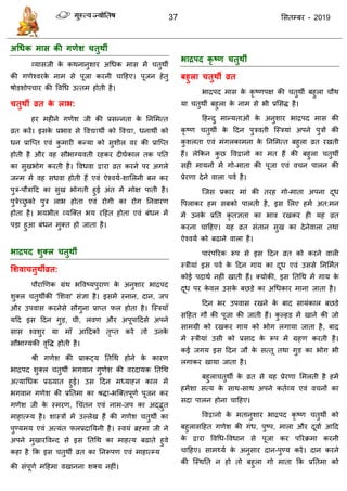 37 ससतम्फय - 2019
अधधक भास की गणेश चतुथी
व्मासजी के कथनानुशाय अधधक भास भें तुथॉ
की गणेश्वयके नाभ से ऩूजा कयनी ादहए। ऩूजन हेतु
षोडशोऩ ाय की ववधध उत्तभ होती है।
चतुथी व्रत के राब:
हय भहीने गणेश जी की प्रसन्नता के तनसभत्त
व्रत कयें। इसके प्रबाव से ववद्याथॉ को ववद्या, धनाथॉ को
धन प्रात्प्त एवॊ कु भायी कन्मा को सुशीर वय की प्रात्प्त
होती है औय वह सौबाग्मवती यहकय दीघाकार तक ऩतत
का सुखबोग कयती है। ववधवा द्वाया व्रत कयने ऩय अगरे
जन्भ भें वह सधवा होती हैं एवॊ ऐश्वमा-शासरनी फन कय
ऩुि-ऩौिादद का सुख बोगती हुई अॊत भें भोऺ ऩाती है।
ऩुिेच्छु को ऩुि राब होता एवॊ योगी का योग तनवायण
होता है। बमबीत व्मत्क्त बम यदहत होता एवॊ फॊधन भें
ऩडा हुआ फॊधन भुक्त हो जाता है।
बाद्रऩद शुक्र चतुथी
सशवाचतुथीव्रत:
ऩौयाणणक ग्रॊथ बववष्मऩुयाण के अनुशाय बािऩद
शुक्र तुथॉकी 'सशवा' सॊऻा है। इसभें स्नान, दान, जऩ
औय उऩवास कयनेसे सौगुना प्राप्त पर होता है। त्स्िमाॉ
मदद इस ददन गुड, घी, रवण औय अऩूऩाददसे अऩने
सास श्वशुय मा भाॉ आददको तृप्त कये तो उनके
सौबाग्मकी वृवि होती है।
श्री गणेश की प्राकट्म ततधथ होने के कायण
बािऩद शुक्र तुथॉ बगवान गुणेश की वयदामक ततधथ
अत्माधधक प्रख्मात हुई। उस ददन भध्माहन कार भें
बगवान गणेश की प्रततभा का श्रिा-बत्क्तऩूणा ऩूजन कय
गणेश जी के स्भयण, ध ॊतन एवॊ नाभ-जऩ का अद्द्भुत
भाहात्म्म है। शास्िों भें उल्रेख हैं की गणेश तुथॉ का
ऩुण्मभम एवॊ अत्मॊत परप्रदातमनी है। स्वमॊ ब्रहभा जी ने
अऩने भुखायववन्द से इस ततधथ का भाहत्म फढाते हुवे
कहा है फक इस तुथॉ व्रत का तनरूऩण एवॊ भाहात्म्म
की सॊऩूणा भदहभा वखानना शक्म नहीॊ।
बाद्रऩद कृ ष्ण चतुथी
फहुरा चतुथी व्रत
बािऩद भास के कृ ष्णऩऺ की तुथॉ फहुरा ौथ
मा तुथॉ फहुरा के नाभ से बी प्रससि है।
दहन्दु भान्मताओॊ के अनुशाय बािऩद भास की
कृ ष्ण तुथॉ के ददन ऩुिवती त्स्िमाॊ अऩने ऩुिों की
कु शरता एवॊ भॊगरकाभना के तनसभत्त फहुरा व्रत यखती
हैं। रेफकन कु छ ववद्वानो का भत हैं की फहुरा तुथॉ
सही भामनों भें गो-भाता की ऩूजा एवॊ व न ऩारन की
प्रेयणा देने वारा ऩवा है।
त्जस प्रकाय भाॊ की तयह गो-भाता अऩना दूध
वऩराकय हभ सफको ऩारती है, इस सरए हभें अत:भन
भें उनके प्रतत कृ तऻता का बाव यखकय ही मह व्रत
कयना ादहए। मह व्रत सॊतान सुख का देनेवारा तथा
ऐश्वमा को फढाने वारा है।
ऩायॊऩरयक रूऩ से इस ददन व्रत को कयने वारी
स्िीमाॊ इस ऩवा के ददन गाम का दूध एवॊ उससे तनसभात
कोई ऩदाथा नहीॊ खाती हैं। क्मोकी, इस ततधथ भें गाम के
दूध ऩय के वर उसके फछडे का अधधकाय भाना जाता है।
ददन बय उऩवास यखने के फाद सामॊकार फछडे
सदहत गौ की ऩूजा की जाती हैं। कु ल्हड भें खाने की जो
साभग्री को यखकय गाम को बोग रगामा जाता है, फाद
भें स्िीमाॊ उसी को प्रसाद के रूऩ भें ग्रहण कयती है।
कई जगम इस ददन जौ के सत्तू तथा गुड का बोग बी
रगाकय खामा जाता है।
फहुरा तुथॉ के व्रत से मह प्रेयणा सभरती है हभें
हभेंशा सत्म के साथ-साथ अऩने कताव्म एवॊ व नों का
सदा ऩारन होना ादहए।
ववद्वानो के भतानुशाय बािऩद कृ ष्ण तुथॉ को
फहुरासदहत गणेश की गॊध, ऩुष्ऩ, भारा औय दूवाा आदद
के द्वाया ववधध-ववधान से ऩूजा कय ऩरयक्रभा कयनी
ादहए। साभथ्मा के अनुसाय दान-ऩुण्म कयें। दान कयने
की त्स्थतत न हो तो फहुरा गो भाता फक प्रततभा को
 