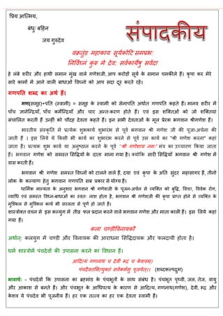 वप्रम आत्त्भम,
फॊधु/ फदहन
जम गुरुदेव
वक्रतुॊड भहाकाम सूमाकोदट सभप्रब:
तनववाघ्नॊ कु रु भे देव: सवाकामेषु सवादा
हे रॊफे शयीय औय हाथी सभान भुॊख वारे गणेशजी, आऩ कयोडों सूमा के सभान भकीरे हैं। कृ ऩा कय भेये
साये काभों भें आने वारी फाधाओॊ ववघ्नो को आऩ सदा दूय कयते यहें।
गणऩतत शब्द का अथथ हैं।
गण(सभूह)+ऩतत (स्वाभी) = सभूह के स्वाभी को सेनाऩतत अथाात गणऩतत कहते हैं। भानव शयीय भें
ऩाॉ ऻानेत्न्िमाॉ, ऩाॉ कभेत्न्िमाॉ औय ाय अन्त्कयण होते हैं। एवॊ इस शत्क्तओॊ को जो शत्क्तमाॊ
सॊ ासरत कयती हैं उन्हीॊ को ौदह देवता कहते हैं। इन सबी देवताओॊ के भूर प्रेयक बगवान श्रीगणेश हैं।
बायतीम सॊस्कृ तत भें प्रत्मेक शुबकामा शुबायॊब से ऩूवा बगवान श्री गणेश जी की ऩूजा-अ ाना की
जाती हैं । इस सरमे मे फकसी बी कामा का शुबायॊब कयने से ऩूवा उस कामा का "श्री गणेश कयना" कहाॊ
जाता हैं। प्रत्मक शुब कामा मा अनुष्ठान कयने के ऩूवा ‘‘श्री गणेशाम नभ्” भॊि का उच् ायण फकमा जाता
हैं। बगवान गणेश को सभस्त ससविमों के दाता भाना गमा है। क्मोफक सायी ससविमाॉ बगवान श्री गणेश भें
वास कयती हैं।
बगवान श्री गणेश सभस्त ववघ्नों को टारने वारे हैं, दमा एवॊ कृ ऩा के अतत सुॊदय भहासागय हैं, तीनो
रोक के कल्माण हेतु बगवान गणऩतत सफ प्रकाय से मोग्म हैं।
धासभाक भान्मता के अनुशाय बगवान श्री गणेशजी के ऩूजन-अ ान से व्मत्क्त को फुवि, ववद्या, वववेक योग,
व्माधध एवॊ सभस्त ववध्न-फाधाओॊ का स्वत् नाश होता है, बगवान श्री गणेशजी की कृ ऩा प्राप्त होने से व्मत्क्त के
भुत्श्कर से भुत्श्कर कामा बी सयरता से ऩूणा हो जाते हैं।
शास्िोक्त व न से इस कल्मुग भें तीव्र पर प्रदान कयने वारे बगवान गणेश औय भाता कारी हैं। इस सरमे कहाॊ
गमा हैं।
करा ण्डीववनामकौ
अथाात्: करमुग भें ण्डी औय ववनामक की आयाधना ससविदामक औय परदामी होता है।
धभा शास्िोभें ऩॊ देवों की उऩासना कयने का ववधान हैं।
आददत्मॊ गणनाथॊ देवीॊ रूिॊ के शवभ्।
ऩॊ दैवतसभत्मुक्तॊ सवाकभासु ऩूजमेत्।। (शब्दकल्ऩिुभ)
बावाथथ: - ऩॊ देवों फक उऩासना का ब्रहभाॊड के ऩॊ बूतों के साथ सॊफॊध है। ऩॊ बूत ऩृथ्वी, जर, तेज, वामु
औय आकाश से फनते हैं। औय ऩॊ बूत के आधधऩत्म के कायण से आददत्म, गणनाथ(गणेश), देवी, रूि औय
के शव मे ऩॊ देव बी ऩूजनीम हैं। हय एक तत्त्व का हय एक देवता स्वाभी हैं।
 