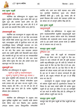 40 ससतम्फय - 2019
भाघ शुक्र चतुथी
शाश्न्तचतुथी व्रत:
ऩौयाणणक ग्रॊथ बववष्मऩुयाण के अनुशाय भाघ
शुक्र तुथॉको गणेशजीका ऩूजन कयके घीभें सने हुए
गुडके ऩूआ औय रवणके ऩदाथा अऩाण कये औय
गुरुदेवकी ऩूजा कयके उनको गुड, रवण औय घी दे तो
इस व्रतसे सफ प्रकायकी त्स्थय शात्न्त प्राप्त होती है।
अंगायकचतुथी व्रत:
ऩौयाणणक ग्रॊथ भत्स्मऩुयाण के अनुशाय मदद भाघ
शुक्र तुथॉको भॊगरवाय हो तो उस ददन प्रात्स्िानके
ऩहरे शयीयभें सभट्टी रगाकय शुि स्िान कये, रार धोती
ऩहने, वस्िाअबूषण आदद से सुसत्ज्जत धायण कये औय
उत्तयासबभुख फैठकय 'अत्ग्नभूिाा' भन्त्नका जऩ कये।
फपय बूसभको गोफयसे रीऩकय अङ्गयकाम बौभाम नभ्
का जऩ कये। फपय उसऩय रार न्दनका अष्टदर
फनामे तथा उसकी ऩूवाादद ायों ददशाओॊभें बक्ष्म बोजन
औय ावरोंसे बये हुए ाय कयवे यख कय गन्धाऺताददसे
ऩूजन कयके । दान भें कवऩरा गौ औय रार यॊगका
अतीव सौम्म धुयॊधय फैर देना औय साथभें शय्मा देना
सहस्िगुण पर देने वारा होता है।
सुखचतुथी व्रत:
ऩौयाणणक ग्रॊथ बववष्मऩुयाण के अनुशाय
तुथॉ तु तुथॉ तु मदाङ्गायकसॊमुता।
तुथ्मां तु तुथ्मां तु ववधानॊ श्रृणु मादृशभ् ॥
भाघ शुक्र तुथॉको मदद भॊगरवाय हो तो रार वणाके
गन्ध, अऺत औय ऩुष्ऩ, नैवेद्यसे गणेशजीका ऩूजन
कयके उऩवास कये। इस प्रकाय ाय- ाय तुथॉ ( भाघ,
वैशाख, बािऩद औय ऩौष ) का एक वषा व्रत कये तो
सफ प्रकायके सुख प्राप्त होते हैं। प्रत्मेक तुथॉको
बौभवाय होना आवश्मक है।
गणेशव्रत
ऩौयाणणक ग्रॊथ बववष्मऩुयाण के अनुशाय भाघ
शुक्र ऩूवावविा तुथॉको प्रात् स्िानादद कयके सॊकल्ऩ
कयके वेदीऩय रार वस्ि त्रफछामे। रार अऺतोंका
अष्टदर फनाकय उसऩय ससन्दूय ध ात गणेशजीको
स्थावऩत कये। स्वमॊ रार धोती ऩहनकय रार वणाके
पर ऩुष्ऩाददसे षोडशोऩ ाय ऩूजन कये। नैवेद्यभें
(सबगोकय छीरी हुई ) हल्दी, गुड, शक्कय औय घी
इनको सभराकय बोग रगामे औय नक्तव्रत (यात्रिभें एक
फाय बोजन कये तो सम्ऩूणा अबीष्ट ससि होते हैं।
भाघ कृ ष्ण चतुथी
वक्रतुण्ड तुथॉ
ऩौयाणणक ग्रॊथ बववष्मोत्तय के अनुशाय भाघ
कृ ष्ण न्िोदमव्मावऩनी तुथॉको वक्रतुण्ड तुथॉ कहते
हैं। इस व्रतका आयम्ब सॊकल्ऩ कयके कये। सामॊकारभें
गणेशजीका औय न्िोदमके सभम न्िका ऩूजन कयके
अघ्मा दे। इस व्रतको भाघसे आयम्ब कयके हय भहीनेभें
कये तो सॊकटका नाश हो जाता है।
पाल्गुन शुक्र चतुथी
ढुत्ण्ढयाज व्रत:
पाल्गुन भास की तुथॉ को भॊगरदामक
ढुत्ण्ढयाज व्रत फकमा जाता है। तुथॉ के ददन व्रत-
उऩवास के साथ गणेशजी की सोने की भूतता फनवाकय
उसकी श्रिा-बत्क्तऩूवाक ऩूजा की जातत हैं। गणेशजी को
प्रसन्न कयने के सरए उस ददन ततर से ही दान, होभ,
ऩूजन आदद फकमे जाते हैं। उस ददन ततर के ऩीठे से
ब्राहभणों को बोजन कयाकय व्रती स्वमॊ बी बोजन कयते
हैं। इस व्रत के प्रबाव से सभस्त सम्ऩदाओॊ की वृवि
होती है औय भनुष्म गणेशजी की कृ ऩा से ही ससवि
प्राप्त कय रेता है।
भत्स्मऩुयाण के अनुसाय पाल्गुन शुक्र तुथॉ
को भनोयथ तुथॉ कहते हैं। ऩूजनोऩयान्त नक्तव्रत का
ववधान है। इस प्रकाय फायहों भहीने की प्रत्मेक शुक्र
तुथॉ को व्रत कयते हुए वषाबय के फाद उस स्वणाभूतता
का दान कयने से भनोयथ ससि होते हैं। अत्ग्नऩुयाण भें
इसको अववघ्ना तुथॉ कहाॊ गमा है।
पाल्गुन कृ ष्ण चतुथी
पाल्गुन भास की कृ ष्ण तुथॉ को ततर तुथॉ बी कहाॊ
जाता हैं
 