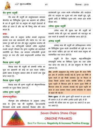 41 ससतम्फय - 2019
चैत्र कृ ष्ण चतुथी
ैि भास की तुथॉ को वासुदेवस्वरूऩ बगवान
श्रीगणेश का ववधधऩूवाक ऩूजन कय ब्राहभण को दक्षऺणा
के रुऩ भें सुवणा देने ऩय भनुष्म को सॊऩूणा देवताओॊ से
वॊददत हो जाता हैं औय वह श्री ववष्णु रोक को प्राप्त
कयता है।
कथा:
ऩौयाणणक कथा के अनुशाय प्रा ीन कारभें भमूयध्वज
नाभका याजा फडा प्रबावशारी औय धभाऻ था। एक फाय
उसका ऩुि कहीॊ खो गमा औय फहुत अनुसॊधान कयनेऩय बी
न सभरा। तफ भत्न्िऩुिकी धभावती स्िीके अनुयोधसे
याजाके सम्ऩूणा ऩरयवाने ैि कृ ष्ण तुथॉका फडे सभायोहसे
मथाववधध व्रत फकमा। तफ बगवान गणेशजीकी कृ ऩासे
याजऩुि आ गमा औय उसने भमूयध्वजकी आजीवन सेवा
की।
वैशाख कृ ष्ण चतुथी
वैशाख भास की तुथॉ को सॊकष्टी गणेश का
ऩूजा कय ब्राहभणों को शॊख का दान कयना ादहए।
इसके प्रबाव से भनुष्म सभस्त रोक भें कल्ऩों तक सुख
प्राप्त कयता है।
वैशाख शुक्र चतुथी
वैशाख भास की कृ ष्ण तुथॉ को श्रीकृ ष्णवऩॊगाऺ
गणऩतत का ऩूजन फकमा जाता हैं।
ज्मेष्ठ कृ ष्ण चतुथी
संकष्टचतुथीव्रत:
ऩौयाणुक ग्रॊथ बववष्मोत्तय के अनुशाय ज्मेष्ठ
भास के कृ ष्ण ऩऺ की तुथॉको, प्रात्स्िानादद
तनत्मकभा कयके व्रतके सॊकल्ऩसे ददनबय भौन यहे।
सामॊकारभें ऩुन् स्िान कयके गणेशजीका औय न्िोदम
होने ऩय न्िभा का ऩूजन कये तथा शॊखभें दूध, दूवाा,
सुऩायी आदद से ववधधवत ऩूजन कयें। वामन दान कयके
बोजन कये।
ज्मेष्ठ शुक्र चतुथी
ज्मेष्ठ भास की शुक्र ऩऺ की तुथॉ को
प्रद्मरूऩी गणेश की ऩूजा कय ब्राहभणों को पर-भूर का
दान कयने से व्रतधायी को स्वगारोक प्राप्त होते हैं।
आषाढ़ चतुथी
आषाढ़ भास की तुथॉ को अतनरुिस्वरूऩ गणेश
का ववधधऩूवाक ऩूजन कयके सॊन्माससमों को तूॊफी का ऩाि
दान कयना ादहए। इस व्रत को कयने वारा भनुष्म को
भनोवाॊतछत पर प्राप्त होते है।
तुथॉ के ददन भनुष्म श्रिा-बत्क्तऩूवाक
भॊगरभूतता गणेश का ववधधवत ऩूजन कय एसा उराब
पर प्राप्त कय रेता है, जो देव सभुदाम के सरए बी
अप्राप्त्म है।
नोट: आऩकी अनुकू रता हेतु गणेश ऩूजन की सयर ववधध
इस अॊक भें उऩरब्ध कयवाई गई हैं। कृ प्मा उस ववधध से
ऩूजन कयने से ऩूवा फकसी जानकाय गुरु मा ववद्वान से
सराह ववभशा अवश्म कयरें। क्मोफक प्राॊततम व ऺेत्रिम
ऩूजन ऩितत भें सबन्नता होने के कायण ऩूजन ववधध भें
सबन्नता सॊबव हैं। उऩरब्ध कयवाई गई ऩूजन ऩितत को
सयर से सयर फनाकय के वर आऩके भगादशान के उद्देश्म
से प्रदान की गई हैं।
ववशेष सुझाव: जो रोग सुवणा भूतता फनवाने मा दान कयने
की ऺभता न हो तो वणाक (अथाात हल्दी ूणा) से ही
गणऩतत की प्रततभा फना कय ऩूजन कय सकते हैं मा दान
कय सकते हैं।
Seven Chakra Stone Chips
ORGONE PYRAMID
Best For Remove Negativity & Increase Positive Energy
 