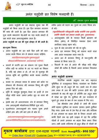 44 ससतम्फय - 2019
अनॊत तुदाशी व्रत ववशेष परदामी हैं।
 सॊकरन गुरुत्व कामाारम
अनॊत तुदाशी का व्रत बािऩद शुक्र ऩऺ की
तुदाशी को फकमा जाता हैं। इस ददन बगवान नायामण
की कथा की जाती है। इस ददन अनन्त बगवान की
ऩूजा कयके बक्तगण वेद-ग्रॊथों का ऩाठ कयके सॊकटों से
यऺा कयने वारा अनन्तसूिफाॊधा जाता हैं।
अनंत चतुदथशी का व्रत की ऩूजा दोऩहय भें की जाती हैं।
व्रत-ऩूजन ववधान:
 अनॊत तुदाशी का व्रत वारे ददन व्रती को प्रात्
स्नान कयके तनम्न भॊि से सॊकल्ऩ कयना ादहमे।
भभाणखरऩाऩऺमऩूवाक शुबपरवृिमे
श्रीभदनॊतप्रीततकाभनमा अनॊतव्रतभहॊ करयष्मे।
 शास्िों भें मद्यवऩ व्रत का सॊकल्ऩ एवॊ ऩूजन फकसी
ऩववि नदी मा सयोवय के तट ऩय कयने का ववधान
है, मदद महॊ सॊबव न हो, तो घय भें ऩूजागृह की
स्वच्छ बूसभ को सुशोसबत कयके करश स्थावऩत
कयें।
 करश ऩय अष्टदर कभर के सभान फने फतान ऩय
शेषनाग की शैय्माऩय रेटे बगवान ववष्णु की भूतता
अथवा ध ि को यखें।
 भूतता के सम्भुख कु भकु भ, के सय मा हल्दी से यॊगा
ौदह गाॉठों वारा 'अनॊत' अथाात सूि मा घागा बी
यखें।
 इसके फाद ॐ अनन्तामनभ: भॊि से बगवान ववष्णु
तथा अनॊतसूिकी षोडशोऩ ाय-ववधधसे ऩूजा कयें।
 ऩूजनोऩयाॊत अनन्तसूिको भॊि ऩढकय ऩुरुष अऩने
दादहने हाथ औय स्िी फाएॊ हाथ भें फाॊध रें:
अनॊन्तसागयभहासभुिेभग्नान्सभभ्मुियवासुदेव।
अनॊतरूऩेववतनमोत्जतात्भाहमनन्तरूऩामनभोनभस्ते॥
नवीन अनॊत को धायण कय ऩुयाने का त्माग तनम्न भॊि
से कयें-
न्मूनाततरयक्तातन ऩरयस्पु टातन मानीह कभाथणण भमा कृ तातन।
सवाथणण चैतातन भभ ऺभस्व प्रमादह तुष्ट् ऩुनयागभाम॥
 अनॊतसूिफाॊध रेने के ऩश् ात फकसी ब्राहभण को
नैवेद्य (बोग) भें तनवेददत ऩकवान देकय स्वमॊ
सऩरयवाय प्रसाद ग्रहण कयें।
 ऩूजा के फाद व्रत-कथा को ऩढें मा सुनें।
 अनॊत व्रत बगवान ववष्णु को प्रसन्न कयने वारा
तथा अनॊत परदामक भाना गमा है।
 अनॊत व्रत भें बगवान ववष्णु से धन-ऩुिादद की
काभना से फकमा जाता है।
 ववद्वानो के भत से अनॊत की ौदह गाॊठें ौदह
रोकों की प्रतीक हैं, त्जनभें अनॊत बगवान ववद्यभान
हैं।
अनंत चतुदथशी व्रतकथा
ऩोयाणणक कथाके अनुशाय एक फाय भहायाज
मुधधत्ष्ठय ने याजसूममऻ फकमा। मऻभॊडऩ का तनभााण
अतत सुॊदय था ही, अद्भुत बी था। उसभें जर भें स्थर
तथा स्थर भें जर की भ्राॊतत उत्ऩन्न होती थी। ऩूयी
सावधानी के फाद बी फहुत से अततधथ उस अद्भुत भॊडऩ
भें धोखा खा ुके थे। दुमोधन बी उस मऻभॊडऩ भें
घूभते हुए स्थर के भ्रभ भें एक ताराफ भें धगय गए।
तफ बीभसेन तथा िौऩदी ने 'अॊधों की सॊतान
अॊधी' कहकय दुमोधन का भजाक उडामा। इससे दुमोधन
ध ढ़ गमा। उसके भन भें द्वेष ऩैदा हो गमा औय भत्स्तक
भें उस अऩभान का फदरा रेने के वव ाय उऩजने रगे।
कापी ददनों तक वह इसी उल्झन भें यहा फक आणखय
ऩाॉडवों से अऩने अऩभान का फदरा फकस प्रकाय सरमा
जाए। तबी उसके भत्स्तष्क भें द्मूत क्रीडा भें ऩाॉडवों को
गुरुत्व कामाथरम द्वाया यत्न-रुिाऺ ऩयाभशा Book Now@RS:- 910 550*
>> Order Now | Email US | Customer Care: 91+ 9338213418, 91+ 9238328785
 