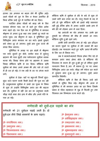 45 ससतम्फय - 2019
हयाकय उस अऩभान का फदरा रेने की मुत्क्त आई।
उसने ऩाॉडवों को जुए के सरए न के वर आभॊत्रित ही
फकमा फत्ल्क उन्हें जुए भें ऩयात्जत बी कय ददमा।
ऩयात्जत होकय ऩाॉडवों को फायह वषा के सरए
वनवास बोगना ऩडा। वन भें यहते हुए ऩाॉडव अनेक
कष्ट सहते यहे। एक ददन वन भें मुधधत्ष्ठय ने बगवान
श्रीकृ ष्ण से अऩना दु्ख कहा तथा उसको दूय कयने का
उऩाम ऩूछा। तफ श्रीकृ ष्ण ने कहा- हे मुधधत्ष्ठय! तुभ
ववधधऩूवाक अनॊत बगवान का व्रत कयो। इससे तुम्हाये
साये सॊकट दूय हो जाएगा। तुम्हें हाया हुआ याज्म बी
वाऩस सभर जाएगा।
मुधधत्ष्ठय के आग्रह ऩय इस सॊदबा भें श्रीकृ ष्ण
एक कथा सुनाते हुए फोरे- प्रा ीन कार भें सुभन्तु
ब्राहभण की ऩयभ सुॊदयी तथा धभाऩयामण सुशीरा नाभक
कन्मा थी। वववाह मोग्म होने ऩय ब्राहभण ने उसका
वववाह कौंडडन्म ऋवष से कय ददमा। कौंडडन्म ऋवष
सुशीरा को रेकय अऩने आश्रभ की ओय रे तो यास्ते
भें ही यात हो गई। वे एक नदी के तट ऩय सॊध्मा कयने
रगे।
सुशीरा ने देखा- वहाॉ ऩय फहुत-सी त्स्िमाॉ सुॊदय-
सुॊदय वस्ि धायण कयके फकसी देवता की ऩूजा कय यही
हैं। उत्सुकतावश सुशीरा ने उनसे उस ऩूजन के ववषम
भें ऩूछा तो उन्होंने ववधधऩूवाक अनॊत व्रत की भहत्ता
फता दी। सुशीरा ने वहीॊ उस व्रत का अनुष्ठान कयके
ौदह गाॊठों वारा डोया हाथ भें फाॉधा औय अऩने ऩतत के
ऩास आ गई।
कौंडडन्म ऋवष ने सुशीरा से डोये के फाये भें ऩूछा तो
उसने सायी फात स्ऩष्ट कय दी। ऩयॊतु ऐश्वमा के भद भें
अॊधे हो ुके कौंडडन्म ऋवष को इससे कोई प्रसन्नता
नहीॊ हुई, फत्ल्क क्रोध भें आकय उन्होंने उसके हाथ भें
फॊधे डोये को तोडकय आग भें जरा ददमा।
मह अनॊतजी का घोय अऩभान था। उनके इस
दुष्कभा का ऩरयणाभ बी शीघ्र ही साभने आ गमा।
कौंडडन्म भुतन दु्खी यहने रगे।
उनकी सायी सम्ऩत्त्त नष्ट हो गई। इस दरयिता
का कायण ऩूछने ऩय सुशीरा ने डोये जराने की फात
दोहयाई। तफ ऩश् ाताऩ कयते हुए ऋवष 'अनॊत' की प्रात्प्त
के सरए वन भें तनकर गए।
जफ वे बटकते-बटकते तनयाश होकय धगय ऩडे तो
बगवान अनॊत प्रकट होकय फोरे- 'हे कौंडडन्म! भेये
ततयस्काय के कायण ही तुभ दु्खी हुए हो रेफकन तुभने
ऩश् ाताऩ फकमा है, अत् भैं प्रसन्न हूॉ। ऩय घय जाकय
ववधधऩूवाक अनॊत व्रत कयो। ौदह वषा ऩमान्त व्रत कयने
से तुम्हाया साया दु्ख दूय हो जाएगा। तुम्हें अनॊत
सम्ऩत्त्त सभरेगी।
कौंडडन्म ऋवष ने वैसा ही फकमा। उन्हें साये
क्रेशों से भुत्क्त सभर गई। श्रीकृ ष्ण की आऻा से
मुधधत्ष्ठय ने बी बगवान अनॊत का व्रत फकमा त्जसके
प्रबाव से ऩाॉडव भहाबायत के मुि भें ववजमी हुए तथा
ध यकार तक तनष्कॊ टक याज्म कयते यहे।
गणेशजी को दुवाा-दर ढ़ाने का भॊि
गणेशजी को 21 दुवाादर ढ़ाई जाती है। दो
दुवाा-दर नी े सरखे नाभभॊिों के साथ ढ़ाएॊ।
ॐ गणाधधऩाम नभ:।
ॐ उभाऩुिाम नभ:।
ॐ ववघ्ननाशनाम नभ:।
ॐ ववनामकाम नभ:।
ॐ ईशऩुिाम नभ:।
ॐ सवाससिप्रदाम नभ:।
ॐ एकदन्ताम नभ:।
ॐ इबवक्िाम नभ:।
ॐ भूषकवाहनाम नभ:।
ॐ कु भायगुयवे नभ:।
 