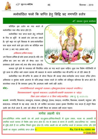 46 ससतम्फय - 2019
भनोवाॊतछत परो फक प्रात्प्त हेतु ससवि प्रद गणऩतत स्तोि
 सॊकरन गुरुत्व कामाारम
प्रततददन इस स्तोि का ऩाठ कयने से
भनोवाॊतछत पर शीघ्र प्राप्त होते हैं।
भनोवाॊतछत पर प्राप्त कयने हेतु गणेशजी
के ध ि मा भूतता के साभने भॊि जाऩ कय सकते
हैं। ऩूणा श्रिा एवॊ ऩूणा ववश्वास के साथ भनोवाॊतछत
पर प्रदान कयने वारे इस स्तोि का प्रततददन कभ
से कभ 21 फाय ऩाठ अवश्म कयें।
अधधकस्म अधधकॊ परभ्।
जऩ त्जतना अधधक हो सके उतना अच्छा है। मदद भॊि
अधधक फाय जाऩ कय सकें तो श्रेष्ठ। प्रात् एवॊ
सामॊकार दोनों सभम कयें, पर शीघ्र प्राप्त होता है।
काभना ऩूणा होने के ऩश् मात बी तनमसभत स्िोत रा ऩाठ कयते यहना ादहए। कु छ एक ववशेष ऩरयत्स्थतत भें
ऩूवा जन्भ के सॊध त कभा स्वरूऩ प्रायब्ध की प्रफरता के कायण भनोवाॊतछत पर की प्रात्प्त मा तो देयी सॊबव हैं!
भनोवाॊतछत पर की प्रात्प्त के अबाव भें मोग्म ववद्वान की सराह रेकय भागादशान प्राप्त कयना उध त होगा।
अववश्वास व कु शॊका कयके आयाध्म के प्रतत अश्रिा व्मक्त कयने से व्मत्क्त को प्रततकू र प्ररयणाभ दह प्राप्त होते हैं।
शास्िोक्त व न हैं फक बगवान (इष्ट) फक आयाधना कबी व्मथा नहीॊ जाती।
भंत्र:- गणऩततववाघ्नयाजो रम्फतुण्डो गजानन्। द्वैभातुयश् हेयम्फ एकदन्तो गणाधधऩ्॥
ववनामकश् ारुकणा् ऩशुऩारो बवात्भज्। द्वादशैतातन नाभातन प्रातरुत्थाम म् ऩठेत्॥
ववश्वॊ तस्म बवेद्वश्मॊ न ववघ्नॊ बवेत्क्वध त्। (ऩद्म ऩु. ऩृ. 61।31-33)
बावाथथ: गणऩतत, ववघ्नयाज, रम्फतुण्ड, गजानन, द्वैभातुय, हेयम्फ, एकदन्त, गणाधधऩ, ववनामक, ारुकणा, ऩशुऩार औय
बवात्भज- गणेशजी के मह फायह नाभ हैं। जो व्मत्क्त प्रात्कार उठकय इनका तनमसभत ऩाठ कयता हैं, सॊऩूणा ववश्व
उनके वश भें हो जाता हैं, तथा उसे जीवन भें कबी ववघ्न का साभना नहीॊ कयना ऩडता।
गणेश रक्ष्भी मॊि
प्राण-प्रततत्ष्ठत गणेश रक्ष्भी मॊि को अऩने घय-दुकान-ओफपस-पै क्टयी भें ऩूजन स्थान, गल्रा मा अरभायी भें
स्थावऩत कयने व्माऩाय भें ववशेष राब प्राप्त होता हैं। मॊि के प्रबाव से बाग्म भें उन्नतत, भान-प्रततष्ठा एवॊ व्माऩाय
भें वृवि होती हैं एवॊ आधथाक त्स्थभें सुधाय होता हैं। गणेश रक्ष्भी मॊि को स्थावऩत कयने से बगवान गणेश औय देवी
रक्ष्भी का सॊमुक्त आशीवााद प्राप्त होता हैं। Rs.730 से Rs.10900 तक
>> Order Now
 