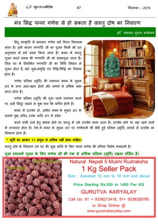 47 ससतम्फय - 2019
भॊि ससि ऩन्ना गणेश से हो सकता हैं वास्तु दोष का तनवायण
 सॊकरन गुरुत्व कामाारम
दहॊदू सॊस्कृ तत भें बगवान गणेश सवा ववघ्न ववनाशक
भाना हैं। इसी कायण गणऩतत जी का ऩूजन फकसी बी व्रत
अनुष्ठान भें सवा प्रथभ फकमा जाता हैं। बवन भें वास्तु
ऩूजन कयते सभम बी गणऩतत जी को प्रथभऩूजा जाता हैं।
त्जस घय भें तनमसभत गणऩतत जी का ववधध ववधान से
ऩूजन होता हैं, वहाॊ सुख-सभृवि एवॊ रयवि-ससवि का तनवास
होता हैं।
गणेश प्रततभा (भूतता) की स्थाऩना बवन के भुख्म
द्वाय के ऊऩय अॊदय-फहाय दोनो औय रगाने से अधधक राब
प्राप्त होता हैं।
गणेश प्रततभा (भूतता) की ऩूजा घयभें स्थाऩना कयने
ऩय उन्हें ससॊदूय ढाने से शुब पर फक प्रात्प्त होती हैं।
बवन भें द्वायवेध हो, अथाात बवन के भुख्म द्वाय के
साभने वृऺ, भॊददय, स्तॊब आदद द्वाय भें प्रवेश
कयने वारी उजाा हेतु फाधक होने ऩय वास्तु भें उसे द्वायवेध भाना जाता हैं। द्वायवेध होने ऩय वहाॊ यहने वारों
भें उच् ाटन होता हैं। ऐसे भें बवन के भुख्म द्वाय ऩय गणोशजी की फैठी हुई प्रततभा (भूतता) रगाने से द्वायवेध का
तनवायण होता हैं।
* भूततथ का आकाय 11 अंगुर से अधधक नहीं होना चादहए।
वास्तु दोष के तनवायण एवॊ घय की सुख शाॊतत के सरए ऩन्ना गणेश की प्रततभा ववशेष परदामी हैं।
ऩूजा स्थानभें ऩूजन के सरए गणेश जी की एक से अधधक प्रततभा (भूततथ) यखना वश्जथत हैं।
Natural Nepali 5 Mukhi Rudraksha
1 Kg Seller Pack
Size : Assorted 15 mm to 18 mm and above
Price Starting Rs.550 to 1450 Per KG
GURUTVA KARYALAY
Call Us: 91 + 9338213418, 91+ 9238328785
or Shop Online @
www.gurutvakaryalay.com
 