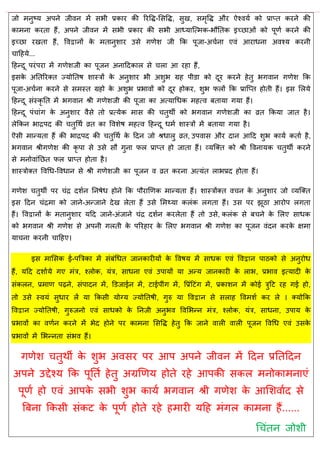 जो भनुष्म अऩने जीवन भें सबी प्रकाय की रयवि-ससवि, सुख, सभृवि औय ऐश्वमा को प्राप्त कयने की
काभना कयता हैं, अऩने जीवन भें सबी प्रकाय की सबी आध्मात्त्भक-बौततक इच्छाओॊ को ऩूणा कयने की
इच्छा यखता हैं, ववद्वानों के भतानुशाय उसे गणेश जी फक ऩूजा-अ ाना एवॊ आयाधना अवश्म कयनी
ादहमे...
दहन्दू ऩयॊऩया भें गणेशजी का ऩूजन अनाददकार से रा आ यहा हैं,
इसके अततरयक्त ज्मोततष शास्िों के अनुशाय बी अशुब ग्रह ऩीडा को दूय कयने हेतु बगवान गणेश फक
ऩूजा-अ ाना कयने से सभस्त ग्रहो के अशुब प्रबावों को दूय होकय, शुब परों फक प्रात्प्त होती हैं। इस सरमे
दहन्दू सॊस्कृ तत भें बगवान श्री गणेशजी की ऩूजा का अत्माधधक भहत्व फतामा गमा हैं।
दहन्दू ऩॊ ाॊग के अनुशाय वैसे तो प्रत्मेक भास की तुथॉ को बगवान गणेशजी का व्रत फकमा जात है।
रेफकन बािऩद की तुधथा व्रत का ववशेष भहत्व दहन्दू धभा शास्िों भें फतामा गमा है।
ऎसी भान्मता हैं की बािऩद की तुधथा के ददन जो श्रधारु व्रत, उऩवास औय दान आदद शुब कामा कताा है,
बगवान श्रीगणेश की कृ ऩा से उसे सौ गुना पर प्राप्त हो जाता हैं। व्मत्क्त को श्री ववनामक तुथॉ कयने
से भनोवाॊतछत पर प्राप्त होता है।
शास्िोक्त ववधध-ववधान से श्री गणेशजी का ऩूजन व व्रत कयना अत्मॊत राबप्रद होता हैं।
गणेश तुथॉ ऩय ॊि दशान तनषेध होने फक ऩौयाणणक भान्मता हैं। शास्िोंक्त व न के अनुशाय जो व्मत्क्त
इस ददन ॊिभा को जाने-अन्जाने देख रेता हैं उसे सभथ्मा करॊक रगता हैं। उस ऩय झूठा आयोऩ रगता
हैं। ववद्वानों के भतानुशाय मदद जाने-अॊजाने ॊि दशान कयरेता हैं तो उसे, करॊक से फ ने के सरए साधक
को बगवान श्री गणेश से अऩनी गरती के ऩरयहाय के सरए बगवान श्री गणेश का ऩूजन वॊदन कयके ऺभा
मा ना कयनी ादहए।
इस भाससक ई-ऩत्रिका भें सॊफॊधधत जानकायीमों के ववषम भें साधक एवॊ ववद्वान ऩाठको से अनुयोध
हैं, मदद दशाामे गए भॊि, श्रोक, मॊि, साधना एवॊ उऩामों मा अन्म जानकायी के राब, प्रबाव इत्मादी के
सॊकरन, प्रभाण ऩढ़ने, सॊऩादन भें, डडजाईन भें, टाईऩीॊग भें, वप्रॊदटॊग भें, प्रकाशन भें कोई िुदट यह गई हो,
तो उसे स्वमॊ सुधाय रें मा फकसी मोग्म ज्मोततषी, गुरु मा ववद्वान से सराह ववभशा कय रे । क्मोफक
ववद्वान ज्मोततषी, गुरुजनो एवॊ साधको के तनजी अनुबव ववसबन्न भॊि, श्रोक, मॊि, साधना, उऩाम के
प्रबावों का वणान कयने भें बेद होने ऩय काभना ससवि हेतु फक जाने वारी वारी ऩूजन ववधध एवॊ उसके
प्रबावों भें सबन्नता सॊबव हैं।
गणेश तुथॉ के शुब अवसय ऩय आऩ अऩने जीवन भें ददन प्रततददन
अऩने उद्देश्म फक ऩूतता हेतु अग्रणणम होते यहे आऩकी सकर भनोकाभनाएॊ
ऩूणा हो एवॊ आऩके सबी शुब कामा बगवान श्री गणेश के आसशवााद से
त्रफना फकसी सॊकट के ऩूणा होते यहे हभायी मदह भॊगर काभना हैं......
ध ॊतन जोशी
 