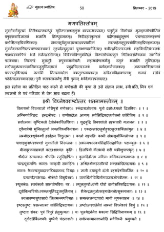 50 ससतम्फय - 2019
गणऩततस्तोिभ ्
सुवणावणासुन्दयॊ ससतैकदन्तफन्धुयॊ गृहीतऩाशकाङ्कु शॊ वयप्रदाबमप्रदभ्। तुबुाजॊ त्रिरो नॊ बुजङ्गभोऩवीततनॊ
प्रपु ल्रवारयजासनॊ बजासभ ससन्धुयाननभ्॥ फकयीटहायकु ण्डरॊ प्रदीप्तफाहुबूषणॊ प्र ण्डयत्नकङ्कणॊ
प्रशोसबताङ्तघमत्ष्टकभ्। प्रबातसूमासुन्दयाम्फयद्वमप्रधारयणॊ सयत्नहेभनूऩुयप्रशोसबताङ्तघ्रऩङ्कजभ्॥
सुवणादण्डभत्ण्डतप्र ण्ड ारु ाभयॊ गृहप्रदेन्दुसुन्दयॊ मुगऺणप्रभोददतभ्। कवीन्िध त्तयञ्जकॊ भहाववऩत्त्तबञ्जकॊ
षडऺयस्वरूवऩणॊ बजे गजेन्िरूवऩणभ्॥ ववरयञ् ववष्णुवत्न्दतॊ ववरूऩरो नस्तुतॊ धगयीशदशानेच्छमा सभवऩातॊ
ऩयाम्फमा। तनयन्तयॊ सुयासुयै: सऩुिवाभरो नै: भहाभखेष्टकभासु स्भृतॊ बजासभ तुत्न्दरभ्॥
भदौघरुब्ध ञ् रासरभञ्जुगुत्ञ्जतायवॊ प्रफुिध त्तयञ्जकॊ प्रभोदकणा ारकभ्। अनन्मबत्क्तभानवॊ
प्र ण्डभुत्क्तदामॊ नभासभ तनत्मभादयेण वक्रतुण्डनामकभ्॥ दारयिमवविावणभाशु काभदॊ स्तोिॊ
ऩठेदेतदजस्िभादयात्। ऩुिी करिस्वजनेषु भैिी ऩुभान् बवेदेकवयप्रसादात्॥
इस स्तोिा का प्रततददन ऩाठ कयने से गणेशजी की कृ ऩा से उसे सॊतान राब, स्िी प्रतत, सभि एवॊ
स्वजनो से एवॊ ऩरयवाय भें प्रेभ बाव फढता हैं।
॥श्री ववघ्नेश्वयाष्टोत्तय शतनाभस्तोिभ् ॥
ववनामको ववघ्नयाजो गौयीऩुिो गणेश्वय्। स्कॊ दाग्रजोव्मम् ऩूतो दऺोऽध्मऺो द्वद्वजवप्रम् ॥ १ ॥
अत्ग्नगवात्च्छद इन्िश्रीप्रद् । वाणीप्रदोअ् अव्मम् सवाससविप्रदश्शवातनो शवायीवप्रम् ॥ २ ॥
सवाात्भक् सृत्ष्टकताा देवोनेकाध ातत्श्शव् । शुिफुवि वप्रमश्शाॊतो ब्रहभ ायी गजानन् ॥ ३ ॥
द्वैभािेमो भुतनस्तुत्मो बक्तववघ्नववनाशन् । एकदन्तश्छतुफााहुश्छतुयश्शत्क्तसॊमुत् ॥ ४ ॥
रम्फोदयश्शूऩाकणो हयब्राहभ ववदुत्तभ् । कारो ग्रहऩतत् काभी सोभसूमाात्ग्नरो न् ॥ ५ ॥
ऩाशाङ्कु शधयश् ण्डो गुणातीतो तनयञ्जन् । अकल्भषस्स्वमॊससित्स्सिाध ात् ऩदाम्फुज् ॥ ६ ॥
फीजऩूयपरासक्तो वयदश्शाश्वत् कृ तत् । द्वद्वजवप्रमो वीतबमो गदी क्रीऺु ाऩधृत् ॥ ७ ॥
श्रीदोज उत्ऩरकय् श्रीऩतत् स्तुततहवषात् । कु रादिबेत्ता जदटर् कसरकल्भषनाशन् ॥ ८ ॥
न्ि ूडाभणण् कान्त् ऩाऩहायी सभादहत् । अधश्रतश्रीकयस्सौम्मो बक्तवाॊतछतदामक् ॥ ९ ॥
शान्त् कै वल्मसुखदस्सत्च् दानन्द ववग्रह् । ऻानी दमामुतो दाॊतो ब्रहभद्वेषवववत्जात् ॥ १० ॥
प्रभत्तदैत्मबमद् श्रीकॊ थो ववफुधेश्वय् । याभाध ातोववधधनाागयाजमऻोऩवीतक् ॥ ११ ॥
स्थूरकॊ ठ् स्वमॊकताा साभघोषवप्रम् ऩय् । स्थूरतुण्डोऽग्रणी धीयो वागीशत्स्सविदामक् ॥ १२ ॥
दूवाात्रफल्ववप्रमोऽव्मक्तभूततायद्भुतभूतताभान् । शैरेन्ितनुजोत्सङ्गखेरनोत्सुकभानस् ॥ १३ ॥
स्वरावण्मसुधासायो त्जतभन्भथववग्रह् । सभस्तजगदाधायो भामी भूषकवाहन् ॥ १४ ॥
रृष्टस्तुष्ट् प्रसन्नात्भा सवाससविप्रदामक् । अष्टोत्तयशतेनैवॊ नाम्नाॊ ववघ्नेश्वयॊ ववबुॊ ॥ १५ ॥
तुष्टाव शॊकय् ऩुिॊ त्रिऩुयॊ हॊतुभुत्मत् । म् ऩूजमेदनेनैव बक्त्मा ससविववनामकभ् ॥ १६ ॥
दूवाादरैत्रफाल्वऩिै् ऩुष्ऩैवाा ॊदनाऺतै् । सवाान्काभानवाप्नोतत सवाववघ्नै् प्रभुच्मते ॥
 