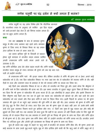 52 ससतम्फय - 2019
गणेश तुथॉ ऩय ॊि दशान से क्मों रगता हैं करॊक?
 सॊकरन गुरुत्व कामाारम
गणेश तुथॉ ऩय ॊि दशान तनषेध होने फक ऩौयाणणक भान्मता
हैं। शास्िोंक्त व न के अनुशाय जो व्मत्क्त इस ददन ॊिभा
को जाने-अन्जाने देख रेता हैं उसे सभथ्मा करॊक रगता हैं।
उस ऩय झूठा आयोऩ रगता हैं।
कथा
एक फाय जयासन्ध के बम से बगवान कृ ष्ण
सभुि के फी नगय फनाकय वहाॊ यहने रगे। बगवान
कृ ष्ण ने त्जस नगय भें तनवास फकमा था वह स्थान
आज द्वारयका के नाभ से जाना जाता हैं।
उस सभम द्वारयका ऩुयी के तनवासी से प्रसन्न
होकय सूमा बगवान ने सिजीत मादव नाभक व्मत्क्त
अऩनी स्मभन्तक भणण वारी भारा अऩने गरे से
उतायकय दे दी।
मह भणण प्रततददन आठ सेय सोना प्रदान कयती थी। भणण ऩातेही
सिजीत मादव सभृि हो गमा। बगवान श्री कृ ष्ण को जफ मह फात ऩता
री तो उन्होंने सिजीत
से स्मभन्तक भणण ऩाने की इच्छा व्मक्त की। रेफकन सिजीत ने भणण श्री कृ ष्ण को न देकय अऩने बाई
प्रसेनजीत को दे दी। एक ददन प्रसेनजीत सशकाय ऩय गमा जहाॊ एक शेय ने प्रसेनजीत को भायकय भणण रे री। मही
यीछों के याजा औय याभामण कार के जाभवॊत ने शेय को भायकय भणण ऩय कब्जा कय सरमा था।
कई ददनों तक प्रसेनजीत सशकाय से घय न रौटा तो सिजीत को ध ॊता हुई औय उसने सो ा फक श्रीकृ ष्ण ने
ही भणण ऩाने के सरए प्रसेनजीत की हत्मा कय दी। इस प्रकाय सिजीत ने ऩुख्ता सफूत जुटाए त्रफना ही सभथ्मा प्र ाय
कय ददमा फक श्री कृ ष्ण ने प्रसेनजीत की हत्मा कयवा दी हैं। इस रोकतनॊदा से आहत होकय औय इसके तनवायण के
सरए श्रीकृ ष्ण कई ददनों तक एक वन से दूसये वन बटक कय प्रसेनजीत को खोजते यहे औय वहाॊ उन्हें शेय द्वाया
प्रसेनजीत को भाय डारने औय यीछ द्वाया भणण रे जाने के ध हन सभर गए। इन्हीॊ ध हनों के आधाय ऩय श्री कृ ष्ण
जाभवॊत की गुपा भें जा ऩहुॊ े जहाॊ जाभवॊत की ऩुिी भणण से खेर यही थी। उधय जाभवॊत श्री कृ ष्ण से भणण नहीॊ
देने हेतु मुि के सरए तैमाय हो गमा। सात ददन तक जफ श्री कृ ष्ण गुपा से फाहय नहीॊ आए तो उनके सॊगी साथी
उन्हें भया हुआ जानकाय ववराऩ कयते हुए द्वारयका रौट गए। २१ ददनों तक गुपा भें मुि रता यहा औय कोई बी
झुकने को तैमाय नहीॊ था। तफ जाभवॊत को बान हुआ फक कहीॊ मे वह अवताय तो नहीॊ त्जनके दशान के सरए भुझे श्री
याभ ॊि जी से वयदान सभरा था। तफ जाभवॊत ने अऩनी ऩुिी का वववाह श्री कृ ष्ण के साथ कय ददमा औय भणण दहेज
भें श्री कृ ष्ण को दे दी। उधय कृ ष्ण जफ भणण रेकय रौटे तो उन्होंने सिजीत को भणण वाऩस कय दी। सिजीत अऩने
फकए ऩय रत्ज्जत हुआ औय अऩनी ऩुिी सत्मबाभा का वववाह श्री कृ ष्ण के साथ कय ददमा।
कु छ ही सभम फाद अक्रू य के कहने ऩय ऋतु वभाा ने सिजीत को भायकय भणण छीन री। श्री कृ ष्ण अऩने फडे
बाई फरयाभ के साथ उनसे मुि कयने ऩहुॊ े। मुि भें जीत हाससर होने वारी थी फक ऋतु वभाा ने भणण अक्रू य को दे
 