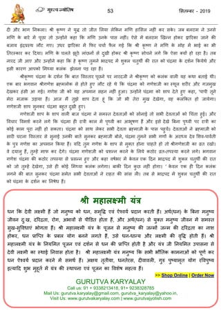 53 ससतम्फय - 2019
श्री भहारक्ष्भी मंत्र
धन फक देवी रक्ष्भी हैं जो भनुष्म को धन, सभृवि एवॊ ऐश्वमा प्रदान कयती हैं। अथा(धन) के त्रफना भनुष्म
जीवन दु्ख, दरयिता, योग, अबावों से ऩीडडत होता हैं, औय अथा(धन) से मुक्त भनुष्म जीवन भें सभस्त
सुख-सुववधाएॊ बोगता हैं। श्री भहारक्ष्भी मॊि के ऩूजन से भनुष्म की जन्भों जन्भ की दरयिता का नाश
होकय, धन प्रात्प्त के प्रफर मोग फनने रगते हैं, उसे धन-धान्म औय रक्ष्भी की वृवि होती हैं। श्री
भहारक्ष्भी मॊि के तनमसभत ऩूजन एवॊ दशान से धन की प्रात्प्त होती है औय मॊि जी तनमसभत उऩासना से
देवी रक्ष्भी का स्थाई तनवास होता है। श्री भहारक्ष्भी मॊि भनुष्म फक सबी बौततक काभनाओॊ को ऩूणा कय
धन ऐश्वमा प्रदान कयने भें सभथा हैं। अऺम तृतीमा, धनतेयस, दीवावरी, गुरु ऩुष्माभृत मोग यववऩुष्म
इत्मादद शुब भुहूता भें मॊि की स्थाऩना एवॊ ऩूजन का ववशेष भहत्व हैं।
>> Shop Online | Order Now
GURUTVA KARYALAY
Call us: 91 + 9338213418, 91+ 9238328785
Mail Us: gurutva.karyalay@gmail.com, gurutva_karyalay@yahoo.in,
Visit Us: www.gurutvakaryalay.com | www.gurutvajyotish.com
दी औय बाग तनकरा। श्री कृ ष्ण ने मुि तो जीत सरमा रेफकन भणण हाससर नहीॊ कय सके । जफ फरयाभ ने उनसे
भणण के फाये भें ऩूछा तो उन्होंने कहा फक भणण उनके ऩास नहीॊ। ऐसे भें फरयाभ णखन्न होकय द्वारयका जाने की
फजाम इॊिप्रस्थ रौट गए। उधय द्वारयका भें फपय ाा पै र गई फक श्री कृ ष्ण ने भणण के भोह भें बाई का बी
ततयस्काय कय ददमा। भणण के रते झूठे राॊछनों से दुखी होकय श्री कृ ष्ण सो ने रगे फक ऐसा क्मों हो यहा है। तफ
नायद जी आए औय उन्होंने कहा फक हे कृ ष्ण तुभने बािऩद भें शुक्र तुथॉ की यात को ॊिभा के दशान फकमेथे औय
इसी कायण आऩको सभथ्मा करॊक झेरना ऩड यहा हैं।
श्रीकृ ष्ण ॊिभा के दशान फक फात ववस्ताय ऩूछने ऩय नायदजी ने श्रीकृ ष्ण को करॊक वारी मह कथा फताई थी।
एक फाय बगवान श्रीगणेश ब्रहभरोक से होते हुए रौट यहे थे फक ॊिभा को गणेशजी का स्थूर शयीय औय गजभुख
देखकय हॊसी आ गई। गणेश जी को मह अऩभान सहन नहीॊ हुआ। उन्होंने ॊिभा को शाऩ देते हुए कहा, 'ऩाऩी तूने
भेया भजाक उडामा हैं। आज भैं तुझे शाऩ देता हूॊ फक जो बी तेया भुख देखेगा, वह करॊफकत हो जामेगा।
गणेशजी शाऩ सुनकय ॊिभा फहुत दुखी हुए।
गणेशजी शाऩ के शाऩ वारी फाज ॊिभा ने सभस्त देवताओॊ को सोनाई तो सबी देवताओॊ को ध ॊता हुई। औय
वव ाय ववभशा कयने रगे फक ॊिभा ही यािी कार भें ऩृथ्वी का आबूषण हैं औय इसे देखे त्रफना ऩृथ्वी ऩय यािी का
कोई काभ ऩूया नहीॊ हो सकता। ॊिभा को साथ रेकय सबी देवता ब्रहभाजी के ऩास ऩहु ें। देवताओॊ ने ब्रहभाजी को
सायी घटना ववस्ताय से सुनाई उनकी फातें सुनकय ब्रहभाजी फोरे, ॊिभा तुभने सबी गणों के अयाध्म देव सशव-ऩावाती
के ऩुि गणेश का अऩभान फकमा हैं। मदद तुभ गणेश के शाऩ से भुक्त होना ाहते हो तो श्रीगणेशजी का व्रत यखो।
वे दमारु हैं, तुम्हें भाप कय देंगे। ॊिभा गणेशजी को प्रशन्न कयने के सरमे कठोय व्रत-तऩस्मा कयने रगे। बगवान
गणेश ॊिभा की कठोय तऩस्मा से प्रसन्न हुए औय कहा वषाबय भें के वर एक ददन बािऩद भें शुक्र तुथॉ की यात
को जो तुम्हें देखेगा, उसे ही कोई सभथ्मा करॊक रगेगा। फाकी ददन कु छ नहीॊ होगा। ’ के वर एक ही ददन करॊक
रगने की फात सुनकय ॊिभा सभेत सबी देवताओॊ ने याहत की साॊस री। तफ से बािऩद भें शुक्र तुथॉ की यात
को ॊिभा के दशान का तनषेध हैं।
 