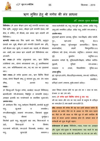 55 ससतम्फय - 2019
ऋण भुत्क्त हेतु श्री गणेश की भॊि साधना
 सॊकरन गुरुत्व कामाारम
ववतनमोग्- ॐ अस्म श्रीऋण हयण कतृा गणऩतत भन्िस्म सदा
सशव ऋवष्, अनुष्टुऩ छन्द्, श्रीऋण हताा गणऩतत देवता, ग्रौं
फीजॊ, गॊ शत्क्त्, गों कीरकॊ , भभ सकर ऋण नाशाथे जऩे
ववतनमोग्।
ऋष्मादद न्मास्- सदा सशव ऋषमे नभ् सशयसस, अनुष्टुऩ
छन्दसे नभ् भुखे, श्रीऋण हताा गणऩतत देवतामै नभ् रृदद,
ग्रौं फीजाम नभ् गुहमे, गॊ शक्तमे नभ् ऩादमो, गों कीरकाम
नभ् नाबौ, भभ सकर ऋण नाशाथे जऩे ववतनमोगाम नभ्
अच्जरौ।
कय न्मास्- ॐ गणेश अॊगुष्ठाभ्माॊ नभ्, ऋण तछत्न्ध
तजानीभ्माॊ नभ्, वयेण्मॊ भध्मभाभ्माॊ नभ्, हुॊ अनासभकाभ्माॊ
नभ्, नभ् कतनत्ष्ठकाभ्माॊ नभ्, पट् कय तर कय ऩृष्ठाभ्माॊ
नभ्।
षडंग न्मास्- ॐ गणेश रृदमाम नभ्, ऋण तछत्न्ध सशयसे
स्वाहा, वयेण्मॊ सशखामै वषट्, हुॊ कव ाम हुभ ्, नभ् नेि िमाम
वौषट्, पट् अस्िाम पट्।
ध्मान्-
ॐ ससन्दूय-वणं द्वद्व-बुजॊ गणेशॊ, रम्फोदयॊ ऩद्म-दरे तनववष्टभ ्।
ब्रहभादद-देवै् ऩरय-सेव्मभानॊ, ससिैमुातॊ तॊ प्रणभासभ देवभ ्।।
आवाहन इत्मादद कय ऩञ् ोऩ ायों मा भानससक ऩूजन कये।
॥कवच-ऩाठ॥
ॐ आभोदश् सशय् ऩातु, प्रभोदश् सशखोऩरय, सम्भोदो भ्रू-मुगे
ऩातु, भ्रू-भध्मे गणाधीऩ्।
गण-क्रीडश् ऺुमुागॊ, नासामाॊ गण-नामक्, त्जहवामाॊ सुभुख्
ऩातु, ग्रीवामाॊ दुम्भुाख्॥
ववघ्नेशो रृदमे ऩातु, फाहु-मुग्भे सदा भभ, ववघ्न-कत्ताा
उदये, ववघ्न-हत्ताा सरॊगके ।
गज-वक्िो कदट-देशे, एक-दन्तो तनतम्फके , रम्फोदय् सदा
ऩातु, गुहम-देशे भभारुण्॥
व्मार-मऻोऩवीती भाॊ, ऩातु ऩाद-मुगे सदा, जाऩक् सवादा ऩातु,
जानु-जॊघे गणाधधऩ्। हरयिा् सवादा ऩातु, सवांगे गण-नामक्॥
॥स्तोत्र-ऩाठ॥
सृष्ट्मादौ ब्रहभणा सम्मक्, ऩूत्जत् पर-ससिमे। सदैव ऩावाती-
ऩुि्, ऋण-नाशॊ कयोतु भे॥१॥
त्रिऩुयस्म वधात ् ऩूवं-शम्बुना सम्मगध ात्। दहयण्म-
कश्मप्वादीनाॊ, वधाथे ववष्णुनाध ात्॥२॥
भदहषस्म वधे देव्मा, गण-नाथ् प्रऩूत्जत्। तायकस्म वधात ्
ऩूवं, कु भायेण प्रऩुत्जत्॥३॥
बास्कयेण गणेशो दह, ऩूत्जतश्छवव-ससिमे। शसशना कात्न्त-
वृिमथं, ऩूत्जतो गण-नामक्।
ऩारनाम तऩसाॊ, ववश्वासभिेण ऩूत्जत्॥४॥
॥पर-श्रुतत॥
इदॊ त्वृण-हय-स्तोिॊ, तीव्र-दारयद्र्म-नाशनभ ्, एक-वायॊ ऩठेत्न्नत्मॊ,
वषाभेकॊ सभादहत्।
दारयद्र्मॊ दारुणॊ त्मक्त्वा, कु फेय-सभताॊ व्रजेत ्।।
उक्त ववधान सॊऩन्न होने ऩय इस भॊि का १ भार मा कभ-
से-कभ २१ फाय जऩ कये।
भन्त्र्- ॐ गणेश ऋणं तछश्न्ध वयेण्मं हुं नभ् पट्
वषा बय कव औय भॊि का ऩाठ कयने से भनुष्म के दारयद्र्म
का नाश होता है तथा रक्ष्भी प्राप्त होती है।
नोट: बगवान श्री गणेश की मह धन दामी साधना प्रमोग हैं।
साधना का प्रमोग ऩीरे यॊग के आसन ऩय ऩीरे वस्ि धायण
कय ऩीरे यॊग की भारा मा ऩीरे सूत भें फनी स्पदटक की
भारा से कयना अत्मॊत राबप्राद होता हैं। साधना कार भें
गणेशजी को ऩूजा भें दूवाा ढ़ाए।
भंत्रोच्छ्चायण भें क्रभश् ववतनमोग, न्मास, ध्मान कय आवाहन
औय ऩूजन कये। ऩूजन के ऩश् ात ्कव - ऩाठ कयने के फाद
स्तोि का ऩाठ कये। स्तोि की सभात्प्त ऩय भॊि का जऩ कयें।
 