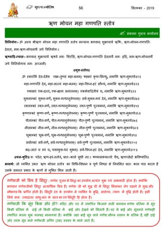 56 ससतम्फय - 2019
ऋण भो न भहा गणऩतत स्तोि
 सॊकरन गुरुत्व कामाारम
ववतनमोग्- ॐ अस्म श्रीऋण भो न भहा गणऩतत स्तोि भन्िस्म बगवान ् शुक्रा ामा ऋवष्, ऋण-भो न-गणऩतत्
देवता, भभ-ऋण-भो नाथं जऩे ववतनमोग्।
ऋष्मादद-न्मास्- बगवान ् शुक्रा ामा ऋषमे नभ् सशयसस, ऋण-भो न-गणऩतत देवतामै नभ् रृदद, भभ-ऋण-भो नाथे
जऩे ववतनमोगाम नभ् अञ्जरौ।
॥भूर-स्तोत्र॥
ॐ स्भयासभ देव-देवेश !वक्र-तुणडॊ भहा-फरभ्। षडऺयॊ कृ ऩा-ससन्धु, नभासभ ऋण-भुक्तमे॥१॥
भहा-गणऩततॊ देवॊ, भहा-सत्त्वॊ भहा-फरभ्। भहा-ववघ्न-हयॊ सौम्मॊ, नभासभ ऋण-भुक्तमे॥२॥
एकाऺयॊ एक-दन्तॊ, एक-ब्रहभ सनातनभ्। एकभेवाद्वद्वतीमॊ , नभासभ ऋण-भुक्तमे॥३॥
शुक्राम्फयॊ शुक्र-वणं, शुक्र-गन्धानुरेऩनभ ्। सवा-शुक्र-भमॊ देवॊ, नभासभ ऋण-भुक्तमे॥४॥
यक्ताम्फयॊ यक्त-वणं, यक्त-गन्धानुरेऩनभ्। यक्त-ऩुष्ऩै ऩूज्मभानॊ, नभासभ ऋण-भुक्तमे॥५॥
कृ ष्णाम्फयॊ कृ ष्ण-वणं, कृ ष्ण-गन्धानुरेऩनभ्। कृ ष्ण-ऩुष्ऩै ऩूज्मभानॊ, नभासभ ऋण-भुक्तमे॥६॥
ऩीताम्फयॊ ऩीत-वणं, ऩीत-गन्धानुरेऩनभ्। ऩीत-ऩुष्ऩै ऩूज्मभानॊ, नभासभ ऋण-भुक्तमे॥७॥
नीराम्फयॊ नीर-वणं, नीर-गन्धानुरेऩनभ्। नीर-ऩुष्ऩै ऩूज्मभानॊ, नभासभ ऋण-भुक्तमे॥८॥
धूम्राम्फयॊ धूम्र-वणं, धूम्र-गन्धानुरेऩनभ्। धूम्र-ऩुष्ऩै ऩूज्मभानॊ, नभासभ ऋण-भुक्तमे॥९॥
सवााम्फयॊ सवा-वणं, सवा-गन्धानुरेऩनभ ्। सवा-ऩुष्ऩै ऩूज्मभानॊ, नभासभ ऋण-भुक्तमे॥१०॥
बि-जातॊ रुऩॊ , ऩाशाॊकु श-धयॊ शुबभ्। सवा-ववघ्न-हयॊ देवॊ, नभासभ ऋण-भुक्तमे॥११॥
॥पर-श्रुतत॥ म् ऩठेत ् ऋण-हयॊ-स्तोिॊ, प्रात्-कारे सुधी नय्। षण्भासाभ्मन्तये ैव, ऋणच्छेदो बववष्मतत॥
बावाथथ: जो व्मत्क्त उक्त ऋण भो न स्तोि का ववधध-ववधान व ऩूणा तनष्ठा से तनमसभत प्रात् कार ऩाठ कयता हैं
उसके सभस्त प्रकाय के ऋणों से भुत्क्त सभर जाती हैं।
गणेशजी को वप्रम हैं ससॊदूय : गणेश ऩूजन भें ससॊदूय का उऩमोग अत्मॊत शुब एवॊ राबकायी होता हैं। क्मोफकॊ
बगवान गणेशजीको ससॊदूय अत्माधधक वप्रम हैं। गणेश जी को शुि घी भें ससॊदूय सभराकय रेऩ ढाने से सुख औय
सौबाग्म फक प्रात्प्त होती हैं। ससॊदूयी यॊग के उऩमोग से व्मत्क्त के फुवि, आयोग्म, त्माग भें वृवि होती हैं। इसी
सरमे प्राम् ज्मादातय साधु-सॊत के वस्ि का यॊग ससॊदूयी दह होता हैं।
गणेशजी फक सूॊड फकस ओय हो?: भॊददय औय घय भें स्थावऩत फकजाने वारी बगवान गणेश प्रततभा भें सूॊड
फकसी प्रततभा भें दाईं तो फकसी प्रततभा भें फाईं ओय देखने को सभरती हैं। घय भें फाईं ओय सूॊडवारे गणेशही
स्थावऩत कयना शुब परप्रद भानागमा हैं। क्मोफकॊ जहाॊ फाईं सूॊड वारे गणॆश सौम्म स्वरूऩ के प्रततक हैं, वहीॊ दाईं
ओय तयप सूॊड वारे गणॆशजी अत्ग्न (उग्र) स्वरुऩ के भाने जाते हैं।
 