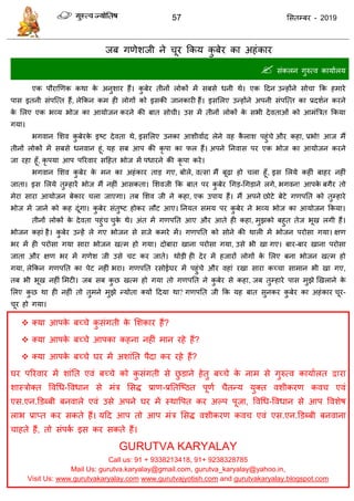 57 ससतम्फय - 2019
जफ गणेशजी ने ूय फकम कु फेय का अहॊकाय
 सॊकरन गुरुत्व कामाारम
एक ऩौयाणणक कथा के अनुशाय हैं। कु फेय तीनों रोकों भें सफसे धनी थे। एक ददन उन्होंने सो ा फक हभाये
ऩास इतनी सॊऩत्त्त हैं, रेफकन कभ ही रोगों को इसकी जानकायी हैं। इससरए उन्होंने अऩनी सॊऩत्त्त का प्रदशान कयने
के सरए एक बव्म बोज का आमोजन कयने की फात सो ी। उस भें तीनों रोकों के सबी देवताओॊ को आभॊत्रित फकमा
गमा।
बगवान सशव कु फेयके इष्ट देवता थे, इससरए उनका आशीवााद रेने वह कै राश ऩहुॊ े औय कहा, प्रबो! आज भैं
तीनों रोकों भें सफसे धनवान हूॊ, मह सफ आऩ की कृ ऩा का पर हैं। अऩने तनवास ऩय एक बोज का आमोजन कयने
जा यहा हूॉ, कृ ऩमा आऩ ऩरयवाय सदहत बोज भें ऩधायने की कृ ऩा कये।
बगवान सशव कु फेय के भन का अहॊकाय ताड गए, फोरे, वत्स! भैं फूढ़ा हो रा हूॉ, इस सरमे कहीॊ फाहय नहीॊ
जाता। इस सरमे तुम्हायें बोज भैं नहीॊ आसकता। सशवजी फक फात ऩय कु फेय धगड-धगडाने रगे, बगवन! आऩके फगैय तो
भेया साया आमोजन फेकाय रा जाएगा। तफ सशव जी ने कहा, एक उऩाम हैं। भैं अऩने छोटे फेटे गणऩतत को तुम्हाये
बोज भें जाने को कह दूॊगा। कु फेय सॊतुष्ट होकय रौट आए। तनमत सभम ऩय कु फेय ने बव्म बोज का आमोजन फकमा।
तीनों रोकों के देवता ऩहुॊ ुके थे। अॊत भें गणऩतत आए औय आते ही कहा, भुझको फहुत तेज बूख रगी हैं।
बोजन कहाॊ है। कु फेय उन्हें रे गए बोजन से सजे कभये भें। गणऩतत को सोने की थारी भें बोजन ऩयोसा गमा। ऺण
बय भें ही ऩयोसा गमा साया बोजन खत्भ हो गमा। दोफाया खाना ऩयोसा गमा, उसे बी खा गए। फाय-फाय खाना ऩयोसा
जाता औय ऺण बय भें गणेश जी उसे ट कय जाते। थोडी ही देय भें हजायों रोगों के सरए फना बोजन खत्भ हो
गमा, रेफकन गणऩतत का ऩेट नहीॊ बया। गणऩतत यसोईघय भें ऩहुॊ े औय वहाॊ यखा साया कच् ा साभान बी खा गए,
तफ बी बूख नहीॊ सभटी। जफ सफ कु छ खत्भ हो गमा तो गणऩतत ने कु फेय से कहा, जफ तुम्हाये ऩास भुझे णखराने के
सरए कु छ था ही नहीॊ तो तुभने भुझे न्मोता क्मों ददमा था? गणऩतत जी फक मह फात सुनकय कु फेय का अहॊकाय ूय-
ूय हो गमा।
 क्मा आऩके फच् े कु सॊगती के सशकाय हैं?
 क्मा आऩके फच् े आऩका कहना नहीॊ भान यहे हैं?
 क्मा आऩके फच् े घय भें अशाॊतत ऩैदा कय यहे हैं?
घय ऩरयवाय भें शाॊतत एवॊ फच् े को कु सॊगती से छु डाने हेतु फच् े के नाभ से गुरुत्व कामाारत द्वाया
शास्िोक्त ववधध-ववधान से भॊि ससि प्राण-प्रततत्ष्ठत ऩूणा ैतन्म मुक्त वशीकयण कव एवॊ
एस.एन.डडब्फी फनवारे एवॊ उसे अऩने घय भें स्थावऩत कय अल्ऩ ऩूजा, ववधध-ववधान से आऩ ववशेष
राब प्राप्त कय सकते हैं। मदद आऩ तो आऩ भॊि ससि वशीकयण कव एवॊ एस.एन.डडब्फी फनवाना
ाहते हैं, तो सॊऩका इस कय सकते हैं।
GURUTVA KARYALAY
Call us: 91 + 9338213418, 91+ 9238328785
Mail Us: gurutva.karyalay@gmail.com, gurutva_karyalay@yahoo.in,
Visit Us: www.gurutvakaryalay.com www.gurutvajyotish.com and gurutvakaryalay.blogspot.com
 