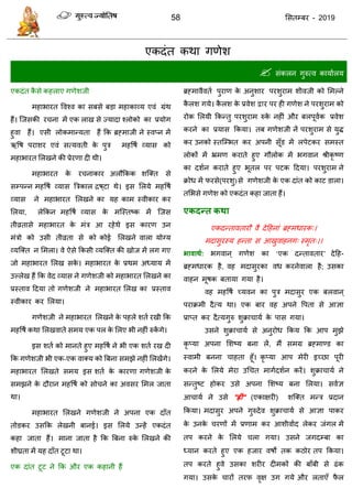 58 ससतम्फय - 2019
एकदॊत कथा गणेश
 सॊकरन गुरुत्व कामाारम
एकदॊत कै से कहराए गणेशजी
भहाबायत ववश्व का सफसे फडा भहाकाव्म एवॊ ग्रॊथ
हैं। त्जसकी य ना भें एक राख से ज्मादा श्रोको का प्रमोग
हुवा हैं। एसी रोकभान्मता हैं फक ब्रहभाजी ने स्वप्न भें
ऋवष ऩयाशय एवॊ सत्मवती के ऩुि भहवषा व्मास को
भहाबायत सरखने की प्रेयणा दी थी।
भहाबायत के य नाकाय अरौफकक शत्क्त से
सम्ऩन्न भहवषा व्मास त्रिकार िष्टा थे। इस सरमे भहवषा
व्मास ने भहाबायत सरखने का मह काभ स्वीकाय कय
सरमा, रेफकन भहवषा व्मास के भत्स्तष्क भें त्जस
तीव्रतासे भहाबायत के भॊि आ यहेथे इस कायण उन
भॊिो को उसी तीव्रता से को कोई सरखने वारा मोग्म
व्मत्क्त न सभरा। वे ऐसे फकसी व्मत्क्त की खोज भें रग गए
जो भहाबायत सरख सके । भहाबायत के प्रथभ अध्माम भें
उल्रेख हैं फक वेद व्मास ने गणेशजी को भहाबायत सरखने का
प्रस्ताव ददमा तो गणेशजी ने भहाबायत सरख का प्रस्ताव
स्वीकाय कय सरमा।
गणेशजी ने भहाबायत सरखने के ऩहरे शता यखी फक
भहवषा कथा सरखवाते सभम एक ऩर के सरए बी नहीॊ रुकें गे।
इस शता को भानते हुए भहवषा ने बी एक शता यख दी
फक गणेशजी बी एक-एक वाक्म को त्रफना सभझे नहीॊ सरखेंगे।
भहाबायत सरखते सभम इस शता के कायणा गणेशजी के
सभझने के दौयान भहवषा को सो ने का अवसय सभर जाता
था।
भहाबायत सरखने गणेशजी ने अऩना एक दाॉत
तोडकय उसफक रेखनी फानई। इस सरमे उन्हें एकदॊत
कहा जाता हैं। भाना जाता है फक त्रफना रुके सरखने की
शीघ्रता भें मह दाॉत टूटा था।
एक दाॊत टूट ने फक औय एक कहानी हैं
ब्रहभावैवता ऩुयाण के अनुशाय ऩयशुयाभ शीवजी को सभल्ने
कै रश गमे। कै रश के प्रवेश द्वाय ऩय ही गणेश ने ऩयशुयाभ को
योक सरमी फकन्तु ऩयशुयाभ रुके नहीॊ औय फरऩूवाक प्रवेश
कयने का प्रमास फकमा। तफ गणेशजी नें ऩयशुयाभ से मुि
कय उनको स्तत्म्बत कय अऩनी सूॉड भें रऩेटकय सभस्त
रोकों भें भ्रभण कयाते हुए गौरोक भें बगवान श्रीकृ ष्ण
का दशान कयाते हुए बूतर ऩय ऩटक ददमा। ऩयशुयाभ ने
क्रोध भें पयसे(ऩयशु)से गणेशजी के एक दाॊत को काट डारा।
तसबसे गणेश को एकदॊत कहा जाता हैं।
एकदन्त कथा
एकदन्तावतायौ वै देदहनाॊ ब्रहभधायक्।
भदासुयस्म हन्ता स आखुवाहनग् स्भृत्।।
बावाथथ: बगवान ् गणेश का ‘एक दन्तावताय’ देदह-
ब्रहभधायक है, वह भदासुयका वध कयनेवारा है; उसका
वाहन भूषक फतामा गमा है।
वह भहवषा च्मवन का ऩुि भदासुय एक फरवान ्
ऩयाक्रभी दैत्म था। एक फाय वह अऩने वऩता से आऻा
प्राप्त कय दैत्मगुरु शुक्रा ामा के ऩास गमा।
उसने शुक्रा ामा से अनुयोध फकम फक आऩ भुझे
कृ प्मा अऩना सशष्म फना रें, भैं सभग्र ब्रहभाण्ड का
स्वाभी फनना ाहता हूॉ। कृ प्मा आऩ भेयी इच्छा ऩूयी
कयने के सरमे भेया उध त भागादशान कयें। शुक्रा ामा ने
सन्तुष्ट होकय उसे अऩना सशष्म फना सरमा। सवाऻ
आ ामा ने उसे "ह्ीं" (एकाऺयी) शत्क्त भन्ि प्रदान
फकमा। भदासुय अऩने गुरुदेव शुक्रा ामा से आऻा ऩाकय
के उनके यणों भें प्रणाभ कय आशीवााद रेकय जॊगर भें
तऩ कयने के सरमे रा गमा। उसने जगदम्फा का
ध्मान कयते हुए एक हजाय वषों तक कठोय तऩ फकमा।
तऩ कयते हुवे उसका शयीय दीभकों की फाॉफी से ढॊक
गमा। उसके ायों तयप वृऺ उग गमे औय रताएॉ पै र
 