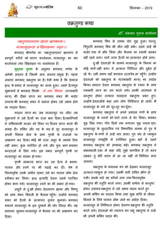 60 ससतम्फय - 2019
वक्रतुण्ड कथा
 सॊकरन गुरुत्व कामाारम
वक्रतुण्डावतायश् देहानाॊ ब्रहभधायक्।
भत्सयासुयहन्ता स ससॊहवाहनग् स्भृत्।।
बगवान् श्रीगणेश का ‘वक्रतुण्डावताय’ ब्रहभरूऩ से
सम्ऩूणा शयीयों को धायण कयनेवारा, भत्सयासुय का वध
कयनेवारा तथा ससॊहवाहन ऩय रनेवारा हैं।
भुद्गर ऩुयाण के अनुसाय बगवान् गणेश के
अनेकों अवताय हैं, त्जनभें आठ अवताय प्रभुख हैं। ऩहरा
अवताय बगवान् वक्रतुण्ड का है। ऐसी कथा है फक देवयाज
इन्ि के प्रभाद से भत्सयासुय का जन्भ हु्आ। उसने दैत्मगुरु
शुक्रा ामा से बगवान् सशवके ॐ नभ् सशवाम (ऩञ् ाऺयी
भन्ि) की दीऺा प्राप्त कय बगवान् शॊकय की कठोय
तऩस्मा की बगवान् शॊकय ने प्रसन्न होकय उसे अबम होने
का वयदान ददमा।
वयदान प्राप्त कय जफ भत्सयासुय घय रौटा तफ
शुक्रा ामा ने उसे दैत्मों का याजा फना ददमा। दैत्मभत्न्िमों
ने शत्क्तशारी भत्सय को ववश्व ऩय ववजम प्राप्त कयने की
सराह दी। शत्क्त औय ऩद के भद से ूय भत्सयासुय ने
अऩनी ववशार सेना के साथ ऩृथ्वी के याजाओॊ ऩय
आक्रभण कय ददमा। कोई बी याजा असुय के साभने दटक
नहीॊ सका। कु छ ऩयात्जत हो गमे औय कु ठ प्राण फ ाकय
कन्दयाओॊ भें तछऩ गमे। इस प्रकाय सम्ऩूणा ऩृथ्वी ऩय
भत्सयासुय का शासन हो गमा।
ऩृथ्वी साम्राज्म प्राप्त कय उस दैत्म ने क्रभश्
ऩातार औय स्वगा ऩय बी ढ़ाई कय दी। शेष ने
ववनमऩूवाक उसके अधीन यहकय उसे कय ऩातार रोक देना
स्वीकाय कय सरमा। इन्ि इत्मादद देवता उससे ऩयात्जत
होकय बाग गमे। भत्सयासुय स्वगा का बी सम्राट हो गमा।
असुयों से दु्खी होकय देवतागण ब्रहभा औय ववष्णु
को साथ रेकय सशवजी के कै रास ऩहुॉ े। उन्होंने बगवान्
शॊकय को दैत्मों के अत्मा ाय वृताॊत सुनामा। बगवान्
शॊकयने भत्सयासुय के इस दुष्कभा की घोय तनन्दा की। मह
सभा ाय सुनकय भत्सयासुय ने कै रास ऩय बी आक्रभण कय
ददमा।
बगवान् सशव से उसका घोय मुि हुआ। ऩयन्तु,
त्रिऩुयारय बगवान् सशव बी जीत नहीॊ सके । उसने उन्हें बी
कठोय ऩाश भें फाॉध सरमा औय कै राश का स्वाभी फनकय
वहीॊ यहने रगा। ायों तयप दैत्मों का अत्मा ाय होने रगा।
दु्खी देवताओॊ के साभने भत्सयासुय के ववनाश का
कोई भागा नहीॊ फ ा। वे अत्मन्त ध त्न्तत औय दुफार हो
यहे थे। उसी सभम वहाॉ बगवान दत्तािेम आ ऩहुॉ े। उन्होंन
देवताओॊ को वक्रतुण्ड के गॊ(एकाऺयी भन्ि) का उऩदेश
फकमा। सभस्त देवता बगवान् वक्रतुण्ड के ध्मान के साथ
एकाऺयी भन्ि का जऩ कयने रगे। उनकी आयाधना से
सन्तुष्ट होकय तत्कार परदाता वक्रतुण्ड प्रकट हुए।
उन्होंने देवताओॊसे कहा आऩ रोग तनत्श् न्त हो जामॉ। भैं
भत्सयासुय के गवा को ूय- ूय कय दूॉगा।
बगवान् वक्रतुण्ड ने अऩने असॊख्म गणों के साथ
भत्सयासुय के नगयों को ायों तयप से घेय सरमा। बमॊकय
मुि तछड गमा। ऩाॉ ददनों तक रगाताय मुि रता यहा।
भत्सयासुय के सुन्दयवप्रम एवॊ ववषमवप्रम नाभक दो ऩुि थे
वक्रतुण्ड के गणों ने उन्हें भाय डारा। ऩुि वध से व्माकु र
भत्सयासुय यणबूसभ भें उऩत्स्थत हुआ। वहाॉ से उसने
बगवान् वक्रतुण्ड को अऩशब्द कहे। बगवान् वक्रतुण्ड ने
प्रबावशारी स्वय भें कहा मदद तुझे प्राणवप्रम हैं तो शस्ि
यखकय तु भेयी शयण भें आ जा नहीॊ तो तनत्श् त भाया
जामगा।
वक्रतुण्ड के बमानक रूऩ को देखकय भत्सयासुय
अत्मन्त व्माकु र हो गमा। उसकी सायी शत्क्त ऺीण हो
गमी। बमके भाये वह काॉऩने रगा तथा ववनमऩूवाक
वक्रतुण्ड की स्तुतत कयने रगा। उसकी प्राथाना से सन्तुष्ट
होकय दमाभम वक्रतुण्ड ने उसे अबम प्रदान कयते हुए
अऩनी बत्क्त का वयदान फकमा तथा सुख शाॊतत से जीवन
त्रफताने के सरमे ऩातार रोक जाने का आदेश ददमा।
भत्सयासुय से तनत्श् न्त होकय देवगण वक्रतुण्ड की स्तुतत
कयने रगे। देवताओॊ को स्वतन्ि कय प्रबु वक्रतुण्ड ने उन्हें
बी अऩनी बत्क्त प्रदान की।
 