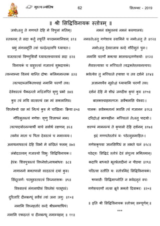 62 ससतम्फय - 2019
॥ श्री ससविववनामक स्तोिभ् ॥
जमोऽस्तु ते गणऩते देदह भे ववऩुराॊ भततभ्।
स्तवनभ् ते सदा कतुं स्पू तता मच्छभभातनशभ् ॥१॥
प्रबुॊ भॊगरभूततं त्वाॊ न्िेन्िाववऩ ध्मामत्।
मजतस्त्वाॊ ववष्णुसशवौ ध्मामतश् ाव्ममॊ सदा ॥२॥
ववनामकॊ प्राहुस्त्वाॊ गजास्मॊ शुबदामकॊ ।
त्वन्नाम्ना ववरमॊ मात्न्त दोषा् कसरभरान्तक ॥३॥
त्वत्ऩदाब्जाॊफकतश् ाहॊ नभासभ यणौ तव।
देवेशस्त्वॊ ैकदन्तो भद्वद्वऻत्प्तॊ शृणु प्रबो ॥४॥
कु रु त्वॊ भतम वात्सल्मॊ यऺ भाॊ सकरातनव।
ववघ्नेभ्मो यऺ भाॊ तनत्मॊ कु रु भे ाणखरा् फक्रमा्॥५॥
गौरयसुतस्त्वॊ गणेश् शॄणु ववऻाऩनॊ भभ।
त्वत्ऩादमोयनन्माथॉ मा े सवााथा यऺणभ् ॥६॥
त्वभेव भाता वऩता देवस्त्वॊ भभाव्मम्।
अनाथनाथस्त्वॊ देदह ववबो भे वाॊतछतॊ परभ् ॥७॥
रॊफोदयस्वभ् गजास्मो ववबु् ससविववनामक्।
हेयॊफ् सशवऩुिस्त्वॊ ववघ्नेशोऽनाथफाॊधव् ॥८॥
नागाननो बक्तऩारो वयदस्त्वॊ दमाॊ कु रु।
ससॊदूयवणा् ऩयशुहस्तस्त्वॊ ववघ्ननाशक् ॥९॥
ववश्वास्मॊ भॊगराधीशॊ ववघ्नेशॊ ऩयशूधयॊ।
दुरयतारयॊ दीनफन्धूॊ सवेशॊ त्वाॊ जना जगु् ॥१०॥
नभासभ ववघ्नहताायॊ वन्दे श्रीप्रभथाधधऩॊ।
नभासभ एकदन्तॊ दीनफन्धू नभाम्महभ् ॥ ११॥
नभनॊ शॊबुतनमॊ नभनॊ करुणारमॊ।
नभस्तेऽस्तु गणेशाम स्वासभने नभोऽस्तु ते ॥१२॥
नभोऽस्तु देवयाजाम वन्दे गौयीसुतॊ ऩुन्।
नभासभ यणौ बक्त्मा बार न्िगणेशमो् ॥१३॥
नैवास्त्माशा भत्च् त्ते त्वद्भक्तेस्तवनस्म ।
बवेत्मेव तु भत्च् त्ते हमाशा तव दशाने ॥१४॥
अऻानश् ैव भूढोऽहॊ ध्मामासभ यणौ तव।
दशानॊ देदह भे शीघ्रॊ जगदीश कृ ऩाॊ कु रु ॥१५॥
फारकश् ाहभल्ऩऻ् सवेषाभसस ेश्वय्।
ऩारक् सवाबक्तानाॊ बवसस त्वॊ गजानन ॥१६॥
दरयिोऽहॊ बाग्महीन् भत्च् त्तॊ तेऽस्तु ऩादमो्।
शयण्मॊ भाभनन्मॊ ते कृ ऩारो देदह दशानभ् ॥१७॥
इदॊ गणऩतेस्तोिॊ म् ऩठेत्सुसभादहत्।
गणेशकृ ऩमा ऻानससत्ध्धॊ स रबते धनॊ ॥१८॥
ऩठेद्म् ससविदॊ स्तोिॊ देवॊ सॊऩूज्म बत्क्तभान्।
कदावऩ फाध्मते बूतप्रेतादीनाॊ न ऩीडमा ॥१९॥
ऩदठत्वा स्तौतत म् स्तोिसभदॊ ससविववनामकॊ ।
षण्भासै् ससविभाप्नोतत न बवेदनृतॊ व ्
गणेश यणौ नत्वा ब्रूते बक्तो ददवाकय् ॥२०॥
॥ इतत श्री ससविववनामक स्तोिभ् सम्ऩूणाभ्॥
***
 