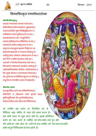 63 ससतम्फय - 2019
सशवशत्क्तकृ तॊ गणाधीशस्तोिभ
श्रीशश्क्तसशवावूचतु:
नभस्ते गणनाथाम गणानाॊ ऩतमे नभ:।
बत्क्तवप्रमाम देवेश बक्तेभ्म: सुखदामक॥
स्वानन्दवाससने तुभ्मॊ ससविफुविवयाम ।
नासबशेषाम देवाम ढुत्ण्ढयाजाम ते नभ:॥
वयदाबमहस्ताम नभ: ऩयशुधारयणे।
नभस्ते सृणणहस्ताम नासबशेषाम ते नभ:॥
अनाभमाम सवााम सवाऩूज्माम ते नभ:।
सगुणाम नभस्तुभ्मॊ ब्रहभणे तनगुाणाम ॥
ब्रहभभ्मो ब्रहभदािे गजानन नभोस्तु ते।
आददऩूज्माम ज्मेष्ठाम ज्मेष्ठयाजाम ते नभ:॥
भािे वऩिे सवेषाॊ हेयम्फाम नभो नभ:।
अनादमे ववघ्नेश ववघन्कि्ये नभो नभ:॥
ववघन्हि्ये स्वबक्तानाॊ रम्फोदय नभोस्तु ते।
त्वदीमबत्क्तमोगेन मोगीशा: शात्न्तभागता:॥
फकॊ स्तुवो मोगरूऩॊ तॊ प्रणभावश् ववघन्ऩभ्।
तेन तुष्टो बव स्वासभत्न्नत्मुक्त्वा तॊ प्रणेभतु:॥
तावुत्थाप्म गणाधीश उवा तौ भहेश्वयौ॥
श्रीगणेश उवाच
बवत्कृ तसभदॊ स्तोिॊ भभ बत्क्तवववधानभ्।
बववष्मतत सौख्मस्म ऩठते श्रृण्वते प्रदभ्।
बुत्क्तभुत्क्तप्रदॊ ैव ऩुिऩौिाददकॊ तथा॥
धनधान्माददकॊ सवा रबते तेन तनत्श् तभ्॥
जो व्मत्क्त इस स्तोि का तनमसभत रुऩ से
ववधधवत श्रिा बत्क्त से ऩठन औय श्रवण कयता हैं।
उसे सबी प्रकाय के सुख प्राप्त होते हैं। इसके अततरयक्त
स्तोि का ऩाठ कयने से व्मत्क्त को बोग-भोऺ तथा ऩुि औय
ऩौि आदद का राब होता हैं। स्तोि के द्वाया व्मत्क्त को धन-धान्म इत्मादद
सबी वस्तुएॉ तनत्श् तरूऩ से प्राप्त होती हैं।
 