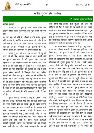 64 ससतम्फय - 2019
गणेश ऩुयाण फक भदहभा
 सॊकरन गुरुत्व कामाारम
गणेश ऩुयाण
शौनक जी ने ऩूछा हे प्रबो! गणेश ऩुयाण का
आयम्ब फकस प्रकाय हुआ? मह आऩ भुझे फताने की कृ ऩा
कयें।
इस ऩय सूत जी फोरे हे शौनक! मद्यवऩ गणेश ऩुयाण
अतत प्रा ीन हैं, क्मोंफक बगवान गणेश तो आदद हैं, न
जाने कफ से गणेश जी अऩने उऩासकों ऩय कृ ऩा कयते
रे आ यहे हैं। गणेशजी के तो अनन्त रयि हैं,
त्जनका सॊग्रह एक भहाऩुयाण का रूऩ रे सकता हैं।
गणेश ऩुयाण को एक फाय बगवान ववष्णु ने
नायद जी को औय बगवान शॊकय ने भाता ऩावाती जी
को सुनामा था। फाद भें वही ऩुयाण सॊऺेऩ रूऩ भें
ब्रहभाजी ने ऩुि भहवषा वेदव्मास को सुनामा औय फपय
व्मास जी से भहवषा बृगु ने सुना। बृगु ने कृ ऩा कयके
सौयाष्र के याजा सोभकान्त को सुनामा था। तफ से वह
ऩुयाण अनेक कथाओॊ भें ववस्तृत होता औय अनेक
कथाओॊ से यदहत होता हुआ अनेक रूऩ भें प्र सरत हैं।
शौनक जी ने ऩूछा बगवान ्! आऩ मह फताने का कष्ट
कयें फक याजा सोभकान्त कौन था? उसने भहवषा से गणेश
ऩुयाण का श्रवण फकस जगह फकमा था? एवॊ उस ऩुयाण
के श्रवण से उसे क्मा-क्मा उऩरत्ब्धमाॉ हुई? हे नाथ! भुझे
श्री गणेश्वय की कथा के प्रतत उत्कण्ठा फढ़ती ही जा
यही हैं।
सूतजी फोरे-'हे शौनक! सौयाष्र के देवनगय नाभ
की एक प्रससि याजधानी थी। वहाॉ का याजा सोभकान्त
था। याजा अऩनी प्रजा का ऩारन ऩुि के सभान कयता
था। वह वेदऻान सम्ऩन्न, शस्ि-ववद्या भें ऩायॊगत एवॊ
प्रफर प्रताऩी याजा सभस्त याजाओॊ भें भान्म तथा
अत्मन्त वैबवशारी था। उसका ऐश्वमा कु फेय के बी
ऐश्वमा को रत्ज्जत कयता था। उसने अऩने ऩयाक्रभ से
अनेकों देश जीत सरमे थे। उसकी ऩत्नी अत्मन्त
रूऩवती, गुणवती, धभाऻा एवॊ ऩततव्रता धभा का ऩारन
कयने वारी थी। वह सदैव अऩने प्राणनाथ फक सेवा भें
रगी यहती थी। उसका नाभ सुधभाा था। जैसे वह
ऩततव्रता थी, वैसे ही याजा बी एक ऩत्नी व्रत का ऩारन
कयने वारा था। उसका हेभकान्त नाभक एक सुन्दय ऩुि
था। ऩुि बी सोभकान्त फक तयह सबी ववद्याओॊ का ऻाता
औय अस्ि-शस्िादद के अभ्मास भें तनऩुण हो गमा था।
इन सबी श्रेष्ठ सम्ऩन्न, सद्गुणी रऺणों से याजा अऩनी
प्रजाजनों के दहतों का अत्मन्त ऩोषक था।
इस प्रकाय याजा सोभकान्त स्िी, ऩुि, ऩशु, वाहन,
याज्म एवॊ प्रततष्ठा इत्मादद से सफ प्रकायसुखी था। उसे
फकसी प्रकाय का दु:ख तो था ही नहीॊ। सबी प्रजाजन
उसका सम्भान कयते थे, त्जस कायण उसकी श्रेष्ठ
कीतता बी सॊसायव्माऩी थी। ऩयन्तु मुवावस्था के अन्त भें
सोभकान्त को घृणणत कु ष्ठ योग हो गमा। उसके अनेक
उऩा ाय फकमे गमे, फकन्तु कोई राब नहीॊ हुआ। योग
शीघ्रता से फढऩे रगा औय उसके कीडे ऩड गमे। जफ
योग की अधधक वृवि होने रगी औय उसका कोई उऩाम
न हो सका तो याजा ने अभात्मों को फुराकय कहा-
सुब्रतो! जाने फकस कायण मह योग भुझे ऩीडडत कय यहा
हैं। अवश्म ही मह भेयें फकसी ऩूवा जन्भ के ऩाऩ का पर
होगा। इससरए भैं अफ अऩना सभस्त याज-ऩाट छोडकय
वन भें यहूॉगा। अत् आऩ भेये ऩुि हेभकान्त को भेये
सभान भानकय याज्म शासन का धभाऩूवाक सॊ ारन
कयाते यहें। मह कहकय याजा ने शुब ददन ददखवाकय
अऩने ऩुि हेभकान्त को याज्मऩद ऩय असबवषक्त फकमा
औय अऩनी ऩत्नी सुधभाा के साथ तनजान वन की ओय
र ददमा। प्रजाऩारक याजा के ववमोग भें सभस्त
प्रजाजन अश्रु फहाते हुए उनके साथ रे। याज्म की
सीभा ऩय ऩहुॉ कय याजा ने अऩने ऩुि, अभात्मगण औय
प्रजाजनों को सभझामा-आऩ सफ रोग धभा के जानने
वारे, श्रेष्ठ आ यण भें तत्ऩय एवॊ सरृदम हैं। मह सॊसाय
तो वैसे बी ऩरयवतानशीर है। जो आज है, वह कर नहीॊ
था औय आने वारे कर बी नहीॊ यहेगा। इससरए भेये
जाने से दु:ख का कोई कायण नहीॊ हैं। भेये स्थान ऩय
 