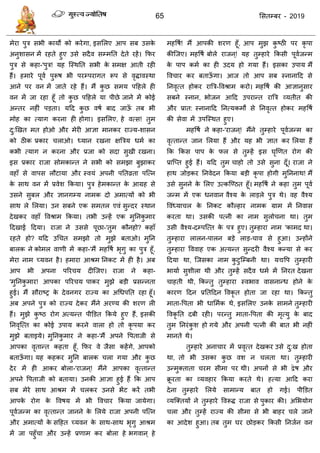 65 ससतम्फय - 2019
भेया ऩुि सबी कामों को कयेगा, इससरए आऩ सफ उसके
अनुशासन भें यहते हुए उसे सदैव सम्भतत देते यहें। फपय
ऩुि से कहा-'ऩुि! मह त्स्थतत सबी के सभऺ आती यही
हैं। हभाये ऩूवा ऩुरूष बी ऩयम्ऩयागत रूऩ से वृिावस्था
आने ऩय वन भें जाते यहे हैं। भैं कु छ सभम ऩदहरे ही
वन भें जा यहा हूॉ तो कु छ ऩदहरे मा ऩीछे जाने भें कोई
अन्तय नहीॊ ऩडता। मदद कु छ वषा फाद जाऊॉ तफ बी
भोह का त्माग कयना ही होगा। इससरए, हे वत्स! तुभ
दु:णखत भत होओ औय भेयी आऻा भानकय याज्म-शासन
को ठीक प्रकाय राओ। ध्मान यखना ऺत्रिम धभा का
कबी त्माग न कयना औय प्रजा को सदा सुखी यखना।
इस प्रकाय याजा सोभकान्त ने सबी को सभझा फुझाकय
वहाॉ से वाऩस रौटामा औय स्वमॊ अऩनी ऩततव्रता ऩत्त्न
के साथ वन भें प्रवेश फकमा। ऩुि हेभकान्त के आग्रह से
उसने सुफर औय ऻानगम्म नाभक दो अभात्मों को बी
साथ रे सरमा। उन सफने एक सभतर एवॊ सुन्दय स्थान
देखकय वहाॉ ववश्राभ फकमा। तबी उन्हें एक भुतनकु भाय
ददखाई ददमा। याजा ने उससे ऩूछा-'तुभ कौनहो? कहाॉ
यहते हो? मदद उध त सभझो तो भुझे फताओ। भुतन
फारक ने कोभर वाणी भें कहा-'भैं भहवषा बृगु का ऩुि हूॉ,
भेया नाभ च्मवन है। हभाया आश्रभ तनकट भें ही है। अफ
आऩ बी अऩना ऩरय म दीत्जए। याजा ने कहा-
'भुतनकु भाय! आऩका ऩरय म ऩाकय भुझे फडी प्रसन्नता
हुई। भैं सौयाष्र के देवनगय याज्म का अधधऩतत यहा हूॉ।
अफ अऩने ऩुि को याज्म देकय भैंने अयण्म की शयण री
हैं। भुझे कु ष्ठ योग अत्मन्त ऩीडडत फकमे हुए हैं, इसकी
तनवृत्त्त का कोई उऩाम कयने वारा हो तो कृ ऩमा कय
भुझे फताइमे। भुतनकु भाय ने कहा-'भैं अऩने वऩताजी से
आऩका वृतान्त कहता हूॉ, फपय वे जैसा कहेंगे, आऩको
फताऊॉ गा। मह कहकय भुतन फारक रा गमा औय कु छ
देय भें ही आकय फोरा-'याजन ्! भैंने आऩका वृत्तान्त
अऩने वऩताजी को फतामा। उनकी आऻा हुई हैं फक आऩ
सफ भेये साथ आश्रभ भें रकय उनसे बेंट कयें तबी
आऩके योग के ववषम भें बी वव ाय फकमा जामेगा।
ऩूवाजन्भ का वृत्तान्त जानने के सरमे याजा अऩनी ऩत्त्न
औय अभात्मों के सदहत च्मवन के साथ-साथ बृगु आश्रभ
भें जा ऩहुॉ ा औय उन्हें प्रणाभ कय फोरा हे बगवान ् हे
भहवषा! भैं आऩकी शयण हूॉ, आऩ भुझ कु ष्ठी ऩय कृ ऩा
कीत्जए। भहवषा फोरे याजन ्! मह तुम्हाये फकसी ऩूवाजन्भ
के ऩाऩ कभा का ही उदम हो गमा हैं। इसका उऩाम भैं
वव ाय कय फताऊॉ गा। आज तो आऩ सफ स्नानादद से
तनवृत्त होकय यात्रि-ववश्राभ कयो। भहवषा की आऻानुसाय
सफने स्नान, बोजन आदद उऩयान्त यात्रि व्मतीत की
औय प्रात: स्नानादद तनत्मकभों से तनवृत्त होकय भहवषा
की सेवा भें उऩत्स्थत हुए।
भहवषा ने कहा-'याजन ्! भैंने तुम्हाये ऩूवाजन्भ का
वृत्तान्त जान सरमा हैं औय मह बी ऻात कय सरमा हैं
फक फकस ऩाऩ के पर से तुम्हें इस घृणणत योग की
प्रात्प्त हुई हैं। मदद तुभ ाहो तो उसे सुना दूॉ। याजा ने
हाथ जोडकय तनवेदन फकमा फडी कृ ऩा होगी भुतननाथ! भैं
उसे सुनने के सरए उत्कत्ण्ठत हूॉ। भहवषा ने कहा तुभ ऩूवा
जन्भ भें एक धनवान वैश्म के राडरे ऩुि थे। वह वैश्म
ववॊध्मा र के तनकट कौल्हाय नाभक ग्राभ भें तनवास
कयता था। उसकी ऩत्नी का नाभ सुरो ना था। तुभ
उसी वैश्म-दम्ऩत्त्त के ऩि हुए। तुम्हाया नाभ 'काभद था।
तुम्हाया रारन-ऩारन फडे राड- ाव से हुआ। उन्होंने
तुम्हाया वववाह एक अत्मन्त सुन्दयी वैश्म कन्मा से कय
ददमा था, त्जसका नाभ कु टुत्म्फनी था। मद्यवऩ तुम्हायी
बामाा सुशीरा थी औय तुम्हें सदैव धभा भें तनयत देखना
ाहती थी, फकन्तु तुम्हाया स्वबाव वासनान्ध होने के
कायण ददन प्रततददन ववकृ त होता जा यहा था। फकन्तु
भाता-वऩता बी धासभाक थे, इससरए उनके साभने तुम्हायी
ववकृ तत दफी यही। ऩयन्तु भाता-वऩता की भृत्मु के फाद
तुभ तनयॊकु श हो गमे औय अऩनी ऩत्नी की फात बी नहीॊ
भानते थे।
तुम्हाये अना ाय भें प्रवृत्त देखकय उसे दु:ख होता
था, तो बी उसका कु छ वश न रता था। तुम्हायी
उन्भुक्ताता यभ सीभा ऩय थी। अऩनों से बी द्वेष औय
क्रू यता का व्मवहाय फकमा कयते थे। हत्मा आदद कया
देना तुम्हाये सरमे साभान्म फात हो गई। ऩीडडत
व्मत्क्तमों ने तुम्हाये ववरूि याजा से ऩुकाय की। असबमोग
रा औय तुम्हें याज्म की सीभा से बी फाहय रे जाने
का आदेश हुआ। तफ तुभ घय छोडकय फकसी तनजान वन
 