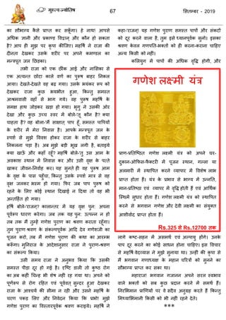 67 ससतम्फय - 2019
गणेश रक्ष्भी मॊि
प्राण-प्रततत्ष्ठत गणेश रक्ष्भी मॊि को अऩने घय-
दुकान-ओफपस-पै क्टयी भें ऩूजन स्थान, गल्रा मा
अरभायी भें स्थावऩत कयने व्माऩाय भें ववशेष राब
प्राप्त होता हैं। मॊि के प्रबाव से बाग्म भें उन्नतत,
भान-प्रततष्ठा एवॊ व्माऩय भें वृवि होती हैं एवॊ आधथाक
त्स्थभें सुधाय होता हैं। गणेश रक्ष्भी मॊि को स्थावऩत
कयने से बगवान गणेश औय देवी रक्ष्भी का सॊमुक्त
आशीवााद प्राप्त होता हैं।
Rs.325 से Rs.12700 तक
का सौबाग्म कै से प्राप्त कय सकूॉ गा। हे नाथ! आऩसे
अधधक ऻानी औय प्रकाण्ड ववद्वान ् औय कौन हो सकता
है? आऩ ही भुझ ऩय कृ ऩा कीत्जए। भहवषा ने याजा की
दीनता देखकय उसके शयीय ऩय अऩने कभण्डर का
भन्िऩूत जर तछडका।
तबी याजा को एक छीॊक आई औय नाससका से
एक अत्मन्त छोटा कारे वणा का ऩुरूष फाहय तनकर
आमा। देखते-देखते वह फढ़ गमा। उसके बमॊकय रूऩ को
देखकय याजा कु छ बमबीत हुआ, फकन्तु सभस्त
आश्रभवासी वहाॉ से बाग गमे। वह ऩुरूष भहवषा के
सभऺ हाथ जोडकय खडा हो गमा। बृगु ने उसकी ओय
देखा औय कु छ उच् स्वय भें फोरे-'तू कौन है? क्मा
ाहता है? वह फोरा-'भैं साऺात ् ऩाऩ हूॉ, सभस्त ऩावऩमों
के शयीय भें भेया तनवास है। आऩके भन्िऩूत जर के
स्ऩशा से भुझे वववश होकय याजा के शयीय से फाहय
तनकरना ऩडा है। अफ भुझे फडी बूख रगी है, फताइमे
क्मा खाऊॉ औय कहाॉ यहूॉ? भहवषा फोरे-'तु उस आभ के
अवकाश स्थान भें तनवास कय औय उसी वृऺ के ऩत्ते
खाकय जीवन-तनवााह कय। मह सुनते ही वह ऩुरूष आभ
के वृऺ के ऩास ऩहुॉ ा, फकन्तु उसके स्ऩशा भाि से वह
वृऺ जरकय बस्भ हो गमा। फपय जफ ऩाऩ ऩुरूष को
यहने के सरए कोई स्थान ददखाई न ददमा तो वह बी
अन्तदहात हो गमा।
हवषा फोरे-'याजन ्? कारान्तय भें मह वृऺ ऩुन: अऩना
ऩूवारूऩ धायण कयेगा। जफ तक मह ऩुन: उत्ऩन्न न हो
तफ तक भैं तुम्हें गणेश ऩुयाण का श्रवण कयाता यहूॉगा।
तुभ ऩुयाण श्रवण के सॊकल्ऩऩूवाक आदद देव गणेशजी का
ऩूजन कयो, तफ भैं गणेश ऩुयाण की कथा का आयम्ब
करूॉ गा। भुतनयाज के आदेशानुसाय याजा ने ऩुयाण-श्रवण
का सॊकल्ऩ फकमा।
उसी सभम याजा ने अनुबव फकमा फक उसकी
सभस्त ऩीडा दूय हो गई है। दृत्ष्ट डारी तो कु ष्ठ योग
का अफ कहीॊ ध न्ह बी शेष नहीॊ यह गमा था। अऩने को
ऩूणारूऩ से योग यदहत एवॊ ऩूवावत ् सुन्दय हुआ देखकय
याजा के आश् मा की सीभा न यही औय उसने भहवषा के
यण ऩकड सरए औय तनवेदन फकमा फक प्रबो! भुझे
गणेश ऩुयाण का ववस्तायऩूवाक श्रवण कयाइमे। भहवषा ने
कहा-'याजन ्! मह गणेश ऩुयाण सभस्त ऩाऩों औय सॊकटों
को दूय कयने वारा है, तुभ इसे ध्मानऩूवाक सुनो। इसका
श्रवण के वर गणऩतत-बक्तों को ही कयना-कयाना ादहए
अन्म फकसी को नहीॊ।
कसरमुग भें ऩाऩों की अधधक वृवि होगी, औय
रागे कष्ट-सहन भें असभथा एवॊ अल्ऩामु होंगे। उनके
ऩाऩ दूय कयने का कोई साधन होना ादहए। इस वव ाय
से भहवषा वेदव्मास ने भुझे सुनामा था। उन्हीॊ की कृ ऩा से
भैं बगवान गणाध्मऺ के भहान रयिों को सुनने का
सौबाग्म प्राप्त कय सका था।
भहायाज! बगवान गजानन अऩने सयर स्वबाव
वारे बक्तों को सफ कु छ प्रदान कयने भें सभथा हैं।
तनयसबभान प्राणणमों ऩय वे सदैव अनुग्रह कयते हैं फकन्तु
सभथ्मासबभानी फकसी को बी नहीॊ यहने देते।
***
 