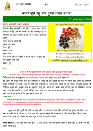 68 ससतम्फय - 2019
काभनाऩूतता हेतु तीन दुराब गणेश साधना
 सॊकरन गुरुत्व कामाारम
हरयिा गणऩतत मन्ि साधना
साधना हेतु साभग्री:- श्री हरयिा गणेश मन्ि (हरयिा
गणऩतत मन्ि), एवॊ श्री गणेश जी की प्रततभा(हल्दी की
सभरजामे तो अतत उत्तभ), हल्दी, घी का दीऩ, धूऩफत्ती,
अऺत
भारा: भूॊगे मा हल्दी की
सभम: प्रात्कार
ददशा: ऩूवा
आसन: रार
वस्ि: ऩीरा
ददन: कृ ष्ण ऩऺ की तुथॉ से शुक्र ऩऺ की तुथॉ तक
जऩ सॊख्मा: ाय राख
प्रदाद : गुड
भंत्र:–
ॐ हुॊ गॊ ग्रौं हरयिागणऩत्मे वयद सवाजन रृदम स्तॊबम स्तॊबम स्वाहा ||
Om Hum Gan Gloun Haridraganapatye Varad Sarvajan Hruday Stambhay Stambhay Swaha
ववधध: प्रात्कार स्नानइत्मादद से तनवृत्त होकय स्वच्छ वस्ि धायण कय रार आसन ऩय
फैठ जामे। श्री हरयिा गणेश मन्ि एवॊ गणेशजी के ववग्रह को एक रकडी की ौकी ऩय ऩीरा वस्ि त्रफछा कय स्थावऩत
कयदे। गणेशजी को हल्दी, रार मा ऩीरे पू र गणेशजी को अवऩात कयें। प्रसाद भें गुड ढाए। धूऩ-दीऩ इत्मादद से
ववधधवत ऩूजन कयें, साधन कार भें धूऩ-दीऩ ारु यखें। भन्ि जऩ प्रायॊब कयने से ऩूवा जऩ का ववतनमोग अवश्म
कयरें। जऩ की सभात्प्त ऩय हल्दी सभधश्रत अऺत से दशाॊश हवन कयके ब्राहभण बोजन कयामे।
भन्ि जऩ से ऩूवा गणेशजी का इस भॊि से ध्मान कयें।
ध्मान भन्त्र :
ऩाशाॊक शौभोदकभेक दन्तॊ कयैदाधानॊ कनकासनस्थभ् हारयिाखन्ड प्रततभॊ त्रिनेिॊ ऩीताॊशुकॊ यात्रि गणेश भीडे ॥
Paashank Shoumodakamek Dantam Karairdadhanam Kanakasanastham Haridrakhand Pratimam
Trinetram Peetanshukanratri Ganesha Meede.
शुक्र ऩऺ की तुथॉ को हल्दी का रेऩ शयीय ऩय रगाकय स्नान कयें। गणेशजी का ऩूजन कये औय ८०००
भन्ि से तऩाण कयके , घी से १०१ फाय हवन कये। कुॊ वायी कन्मा को बोजन कयामे औय मथाशत्क्त दक्षऺणा देकय
प्रसन्न कयें। मन्ि एवॊ प्रततभा को अऩने ऩूजा स्थान भें स्थावऩत कयदे।
प्रभुख प्रमोजन: १. शिु भुख फॊध कयने हेतु। २. जर, अत्ग्न, ोय एवॊ दहॊसक जीवों से यऺा हेतु। ३. वॊध्मा स्िी को
सॊतान प्रात्प्त हेतु।
11 Pcs x 4 Colour Only Rs.370
21 Pcs x 4 Colour Only Rs.505
Visit Us: www.gurutvakaryalay.com
 