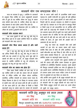 77 ससतम्फय - 2019
नकारसऩा मोग एक कष्टदामक मोग !
कार का भतरफ है भृत्मु । ज्मोततष के जानकायों
के अनुसाय त्जस व्मत्क्त का जन्भ अशुबकायी कारसऩा
मोग भे हुवा हो वह व्मत्क्त जीवन बय भृत्मु के सभान
कष्ट बोगने वारा होता है, व्मत्क्त जीवन बय कोइ ना
कोइ सभस्मा से ग्रस्त होकय अशाॊत ध त होता है।
कारसऩा मोग अशुब एवॊ ऩीडादामक होने ऩय व्मत्क्त के
जीवन को अत्मॊत दु्खदामी फना देता है।
कारसऩथ मोग भतरफ क्मा?
जफ जन्भ कुॊ डरी भें साये ग्रह याहु औय के तु के
फी त्स्थत यहते हैं तो उससे ज्मोततष ववद्या के जानकाय
उसे कारसऩा मोग कहा जाता है।
कारसऩथ मोग ककस प्रकाय फनता है औय क्मों
फनता हैं?
जफ 7 ग्रह याहु औय के तु के भध्म भे त्स्थत हो
मह अत्च्छ त्स्थतत नदह है। याहु औय के तु के भध्म भे
फाकी सफ ग्रह आजाने से याहु के तु अन्म शुब ग्रहों के
प्रबावों को ऺीण कय देते हों!, तो अशुब कारसऩा मोग
फनता है, क्मोफक ज्मोततष भे याहु को सऩा(साऩ) का
भुह(भुख) एवॊ के तु को ऩूॊछ कहा जाता है।
कारसऩथ मोग का प्रबाव क्म होता है?
त्जस प्रकाय फकसी व्मत्क्त को साऩ काट रे तो
वह व्मत्क्त शाॊतत से नही फेठ सकता वेसे ही कारसऩा
मोग से ऩीडडत व्मत्क्त को जीवन ऩमान्त शायीरयक,
भानससक, आधथाक ऩयेशानी का साभना कयना ऩडता है।
वववाह ववरम्फ से होता है एवॊ वववाह के ऩश्च्मात सॊतान
से सॊफॊधी कष्ट जेसे उसे सॊतान होती ही नहीॊ मा होती है
तो योग ग्रस्त होती है। उसे जीवन भें फकसी न फकसी
भहत्वऩूणा वस्तु का अबाव यहता है। जातक को कारसऩा
मोग के कायण सबी कामों भें अत्माधधक सॊघषा कयना
ऩडताअ है। उसकी योजी-योटी का जुगाड बी फडी भुत्श्कर
से हो ऩाता है। अगय जुगाड होजामे तो रम्फे सभम तक
दटकती नही है। फाय-फाय व्मवसाम मा नौकयी भे फदराव
आते येहते है। धनाढम घय भें ऩैदा होने के फावजूद फकसी
न फकसी वजह से उसे अप्रत्मासशत रूऩ से आधथाक ऺतत
होती यहती है। तयह-तयह की ऩयेशानी से तघये यहते हैं।
एक सभस्मा खतभ होते ही दूसयी ऩाव ऩसाये खडी होजाती
है। कारसऩा मोग से व्मत्क्त को ैन नही सभरता उसके
कामा फनते ही नही औय फन जामे आधे भे रुक जाते है।
व्मत्क्त के 99% हो ुका कामा बी आखयी ऩरो भे
अकस्भात ही रुक जात है।
ऩयॊतु मह ध्मान यहे, कारसऩा मोग वारे सबी
जातकों ऩय इस मोग का सभान प्रबाव नही ऩडता।
क्मोफक फकस बाव भें कौन सी यासश अवत्स्थत है औय
उसभें कौन-कौन ग्रह कहाॊ त्स्थत हैं औय दृत्ष्ट कय यहे है
उस्का प्रबाव फराफर फकतना है - इन सफ फातों का बी
सॊफॊधधत जातक ऩय भहत्वऩूणा प्रबाव ऩडता है।
इससरए भािा कारसऩा मोग सुनकय बमबीत हो
जाने की जरूयत नहीॊ फत्ल्क उसका जानकाय मा कु शर
ज्मोततषी से ज्मोततषीम ववश्रेषण कयवाकय उसके प्रबावों
की ववस्तृत जानकायी हाससर कय रेना ही फुविभत्ता है।
जफ असरी कायण ज्मोततषीम ववश्रेषण से स्ऩष्ट हो जामे
तो तत्कार उसका उऩाम कयना ादहए। उऩाम से कारसऩा
मोग के कु प्रबावो को कभ फकमा जा सकता है।
मदद आऩकी जन्भ कुॊ डरी भे बी अशुब कारसऩा मोग का
फन यहा हो औय आऩ उसके अशुब प्रबावों से ऩयेशान हो,
तो कारसऩा मोग के अशुब प्राबावों को शाॊत कयने के
सरमे ववशेष अनुबूत उऩामों को अऩना कय अऩने जीवन
को सुखी एवॊ सभृि फनाए। ***
कारसऩा शाॊतत हेतु अनुबूत एवॊ सयर उऩाम
भॊि ससि
कारसऩा शाॊतत मॊि
भॊि ससि
कारसऩा शाॊतत क व
ववस्तृत जानकायी हेतु सॊऩका कयें। GURUTVA KARYALAY
Call Us - 9338213418, 9238328785
 