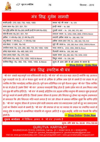78 ससतम्फय - 2019
भॊि ससि दुराब साभग्री
कारी हल्दी:- 370, 550, 730, 1450, 1900 कभर गट्टे की भारा - Rs- 370
भामा जार- Rs- 251, 551, 751 हल्दी भारा - Rs- 280
धन वृवि हकीक सेट Rs-280 (कारी हल्दी के साथ Rs-550) तुरसी भारा - Rs- 190, 280, 370, 460
घोडे की नार- Rs.351, 551, 751 नवयत्न भारा- Rs- 1050, 1900, 2800, 3700 & Above
हकीक: 11 नॊग-Rs-190, 21 नॊग Rs-370 नवयॊगी हकीक भारा Rs- 280, 460, 730
रघु श्रीपर: 1 नॊग-Rs-21, 11 नॊग-Rs-190 हकीक भारा (सात यॊग) Rs- 280, 460, 730, 910
नाग के शय: 11 ग्राभ, Rs-145 भूॊगे की भारा Rs- 190, 280, Real -1050, 1900 & Above
स्पदटक भारा- Rs- 235, 280, 460, 730, DC 1050, 1250 ऩायद भारा Rs- 1450, 1900, 2800 & Above
सपे द ॊदन भारा - Rs- 460, 640, 910 वैजमॊती भारा Rs- 190, 280, 460
यक्त (रार) ॊदन - Rs- 370, 550, रुिाऺ भारा: 190, 280, 460, 730, 1050, 1450
भोती भारा- Rs- 460, 730, 1250, 1450 & Above ववधुत भारा - Rs- 190, 280
कासभमा ससॊदूय- Rs- 460, 730, 1050, 1450, & Above भूल्म भें अॊतय छोटे से फडे आकाय के कायण हैं।
>> Shop Online | Order Now
भॊि ससि स्पदटक श्री मॊि
"श्री मॊि" सफसे भहत्वऩूणा एवॊ शत्क्तशारी मॊि है। "श्री मॊि" को मॊि याज कहा जाता है क्मोफक मह अत्मन्त
शुब फ़रदमी मॊि है। जो न के वर दूसये मन्िो से अधधक से अधधक राब देने भे सभथा है एवॊ सॊसाय के हय
व्मत्क्त के सरए पामदेभॊद सात्रफत होता है। ऩूणा प्राण-प्रततत्ष्ठत एवॊ ऩूणा ैतन्म मुक्त "श्री मॊि" त्जस व्मत्क्त
के घय भे होता है उसके सरमे "श्री मॊि" अत्मन्त फ़रदामी ससि होता है उसके दशान भाि से अन-धगनत राब
एवॊ सुख की प्रात्प्त होतत है। "श्री मॊि" भे सभाई अदिततम एवॊ अिश्म शत्क्त भनुष्म की सभस्त शुब इच्छाओॊ
को ऩूया कयने भे सभथा होतत है। त्जस्से उसका जीवन से हताशा औय तनयाशा दूय होकय वह भनुष्म असफ़रता
से सफ़रता फक औय तनयन्तय गतत कयने रगता है एवॊ उसे जीवन भे सभस्त बौततक सुखो फक प्रात्प्त होतत
है। "श्री मॊि" भनुष्म जीवन भें उत्ऩन्न होने वारी सभस्मा-फाधा एवॊ नकायात्भक उजाा को दूय कय सकायत्भक
उजाा का तनभााण कयने भे सभथा है। "श्री मॊि" की स्थाऩन से घय मा व्माऩाय के स्थान ऩय स्थावऩत कयने से
वास्तु दोष म वास्तु से सम्फत्न्धत ऩयेशातन भे न्मुनता आतत है व सुख-सभृवि, शाॊतत एवॊ ऐश्वमा फक प्रत्प्त
होती है। >> Shop Online | Order Now
गुरुत्व कामाथरम भे ववसबन्न आकाय के "श्री मॊि" उप्रब्ध है
भूल्म:- प्रतत ग्राभ Rs. 28.00 से Rs.100.00
GURUTVA KARYALAY
BHUBNESWAR-751018, (ODISHA), Call Us: 91 + 9338213418, 91 + 9238328785,
Email Us:- gurutva_karyalay@yahoo.in, gurutva.karyalay@gmail.com
Visit Us: www.gurutvakaryalay.com | www.gurutvajyotish.com | www.gurutvakaryalay.blogspot.com
 