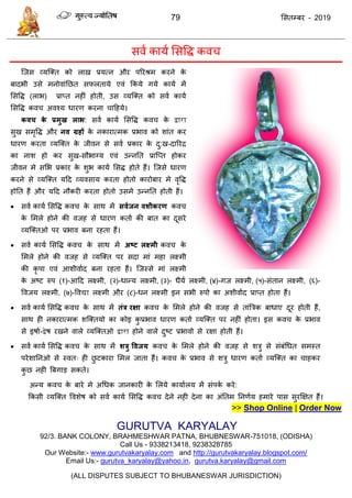 79 ससतम्फय - 2019
सवा कामा ससवि कव
त्जस व्मत्क्त को राख प्रमत्न औय ऩरयश्रभ कयने के
फादबी उसे भनोवाॊतछत सपरतामे एवॊ फकमे गमे कामा भें
ससवि (राब) प्राप्त नहीॊ होती, उस व्मत्क्त को सवा कामा
ससवि कव अवश्म धायण कयना ादहमे।
कवच के प्रभुख राब: सवा कामा ससवि कव के द्वारा
सुख सभृवि औय नव ग्रहों के नकायात्भक प्रबाव को शाॊत कय
धायण कयता व्मत्क्त के जीवन से सवा प्रकाय के दु:ख-दारयि
का नाश हो कय सुख-सौबाग्म एवॊ उन्नतत प्रात्प्त होकय
जीवन भे ससब प्रकाय के शुब कामा ससि होते हैं। त्जसे धायण
कयने से व्मत्क्त मदद व्मवसाम कयता होतो कायोफाय भे वृवि
होतत हैं औय मदद नौकयी कयता होतो उसभे उन्नतत होती हैं।
 सवा कामा ससवि कव के साथ भें सवथजन वशीकयण कव
के सभरे होने की वजह से धायण कताा की फात का दूसये
व्मत्क्तओ ऩय प्रबाव फना यहता हैं।
 सवा कामा ससवि कव के साथ भें अष्ट रक्ष्भी कव के
सभरे होने की वजह से व्मत्क्त ऩय सदा भाॊ भहा रक्ष्भी
की कृ ऩा एवॊ आशीवााद फना यहता हैं। त्जस्से भाॊ रक्ष्भी
के अष्ट रुऩ (१)-आदद रक्ष्भी, (२)-धान्म रक्ष्भी, (३)- धैमा रक्ष्भी, (४)-गज रक्ष्भी, (५)-सॊतान रक्ष्भी, (६)-
ववजम रक्ष्भी, (७)-ववद्या रक्ष्भी औय (८)-धन रक्ष्भी इन सबी रुऩो का अशीवााद प्राप्त होता हैं।
 सवा कामा ससवि कव के साथ भें तंत्र यऺा कव के सभरे होने की वजह से ताॊत्रिक फाधाए दूय होती हैं,
साथ ही नकायात्भक शत्क्तमो का कोइ कु प्रबाव धायण कताा व्मत्क्त ऩय नहीॊ होता। इस कव के प्रबाव
से इषाा-द्वेष यखने वारे व्मत्क्तओ द्वारा होने वारे दुष्ट प्रबावो से यऺा होती हैं।
 सवा कामा ससवि कव के साथ भें शत्रु ववजम कव के सभरे होने की वजह से शिु से सॊफॊधधत सभस्त
ऩयेशातनओ से स्वत् ही छु टकाया सभर जाता हैं। कव के प्रबाव से शिु धायण कताा व्मत्क्त का ाहकय
कु छ नही त्रफगाड सकते।
अन्म कव के फाये भे अधधक जानकायी के सरमे कामाारम भें सॊऩका कये:
फकसी व्मत्क्त ववशेष को सवा कामा ससवि कव देने नही देना का अॊततभ तनणाम हभाये ऩास सुयक्षऺत हैं।
>> Shop Online | Order Now
GURUTVA KARYALAY
92/3. BANK COLONY, BRAHMESHWAR PATNA, BHUBNESWAR-751018, (ODISHA)
Call Us - 9338213418, 9238328785
Our Website:- www.gurutvakaryalay.com and http://gurutvakaryalay.blogspot.com/
Email Us:- gurutva_karyalay@yahoo.in, gurutva.karyalay@gmail.com
(ALL DISPUTES SUBJECT TO BHUBANESWAR JURISDICTION)
 