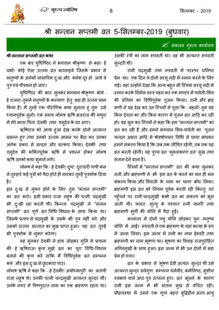 8 ससतम्फय - 2019
श्री सन्तान सप्तभी व्रत 5-ससतम्फय-2019 (फुधवाय)
 सॊकरन गुरुत्व कामाारम
श्री सन्तान सप्तभी व्रत कथा
एक फाय मुधधत्ष्ठय ने बगवान श्रीकृ ष्ण से कहा- हे
प्रबो! कोई ऐसा उत्तभ व्रत फतराइमे त्जसके प्रबाव से
भनुष्मों के अनेकों साॊसारयक दु्ख औय क्रेश दूय हो जामे वे
ऩुि एवॊ ऩौिवान हो जाएॊ।
मुधधत्ष्ठय की फात सुनकय बगवान श्रीकृ ष्ण फोरे -
हे याजन ्! तुभने भनुष्मों के कल्माण हेतु फडा ही उत्तभ प्रश्न
फकमा है। भैं तुम्हें एक ऩौयाणणक कथा सुनाता हूॊ तुभ उसे
ध्मानऩूवाक सुनो। एक सभम रोभष ऋवष ब्रजयाज की भथुया
भें भेये भाता-वऩता देवकी तथा वसुदेव के घय आए।
ऋवषयाज को आमा हुआ देख कयके दोनों अत्मन्त
प्रसन्न हुए तथा उनको उत्तभ आसन ऩय फैठा कय उनका
अनेक प्रकाय से वन्दन औय सत्काय फकमा। देवकी तथा
वसुदेव की बत्क्तऩूवाक ऋवष से प्रशन्न होकय रोभष
ऋवष उनको कथा सुनाने रगे।
रोभष ने कहा फक - हे देवकी! दुष्ट दुया ायी ऩाऩी कॊ स
ने तुम्हाये कई ऩुिों को ऩैदा होते ही भायकय तुम्हें ऩुिशोक ददमा
है।
इस दु्ख से भुक्त होने के सरए तुभ "सॊतान सप्तभी"
का व्रत कयो। इसी प्रकाय याजा नहुष की ऩत्नी ॊिभुखी
बी दु्खी यहा कयती थी। फकन्त्म ॊिभुखी ने "सॊतान
सप्तभी" व्रत ऩूणा व्रत ववधध ववधान के साथ फकमा था।
त्जसके प्रताऩ से ॊिभुखी के उसके बी ऩुि नहीॊ भये औय
उसको उत्तभ सन्तान का सुख प्राप्त हुआ। मह व्रत तुम्हें
बी ऩुिशोक से भुक्त कयेगा।
मह सुनकय देवकी ने हाथ जोडकय भुतन से प्राथना
की- हे ऋवषयाज! कृ ऩा भुझे व्रत का ऩूया ववधध-ववधान
फताने की कृ ऩा कयें ताफक भैं ववधधऩूवाक व्रत सम्ऩन्न
करूॊ औय इस दु्ख से छु टकाया ऩाउॊ।
रोभष ऋवष ने कहा फक - हे देवकी! अमोध्माऩुयी का प्रताऩी
याजा नहुष थे। उनकी ऩत्नी न्िभुखी अत्मन्त सुन्दय थीॊ।
उनके नगय भें ववष्णुदत्त नाभ का एक ब्राहभण यहता था।
उसकी स्िी का नाभ रूऩवती था। वह बी अत्मन्त रूऩवती
सुन्दयी थी।
यानी ॊिभुखी तथा रूऩवती भें ऩयस्ऩय घतनष्ठ
प्रेभ था। एक ददन वे दोनों सयमू नदी भें स्नान कयने के सरए
गई। वहाॊ उन्होंने देखा फक अन्म फहुत सी त्स्िमाॊ सयमू नदी भें
स्नान कयके तनभार वस्ि ऩहन कय एक भण्डऩ भें ऩावाती-सशव
की प्रततभा का ववधधऩूवाक ऩूजन फकमा। यानी औय ब्राह्
भणी ने मह देख कय उन त्स्िमों से ऩूछा फक - फहनों! तुभ मह
फकस देवता का औय फकस कायण से ऩूजन व्रत आदद कय यही
हो। मह सुन कय त्स्िमों ने कहा फक हभ "सन्तान सप्तभी" का
व्रत कय यही हैं औय हभने बगवान सशव-ऩावाती का ऩूजन
न्दन अऺत आदद से षोडषोऩ ाय ववधध से घागा फाॊधकय
हभने सॊकल्ऩ फकमा है फक जफ तक जीववत यहेंगी, तफ तक मह
व्रत कयती यहेंगी। मह ऩुण्म व्रत 'भुक्ताबयण व्रत' सुख तथा
सॊतान देने वारा है।
त्स्िमों से "सन्तान सप्तभी" व्रत की कथा सुनकय
यानी औय ब्राहभणी ने बी इस व्रत के कयने का भन ही भन
सॊकल्ऩ फकमा औय सशवजी के नाभ का घागा फाॉध सरमा।
ब्राहभणी इस व्रत को तनमभ ऩूवाक कयती यही फकन्तु घय
ऩहुॉ ने ऩय यानी न्िभुखी कबी व्रत का सॊकल्ऩ को बूर
जाती थी। परत् भृत्मु के ऩश् ात यानी वानयी तथा
ब्राहभणी भुगॉ की मोतन भें ऩैदा हुईं।
काराॊतय भें दोनों ऩशु मोतन छोडकय ऩुन् भनुष्म
मोतन भें आईं। रूऩवती ने एक ब्राहभण के महाॊ कन्मा के रूऩ
भें जन्भ सरमा। इस जन्भ भें यानी का नाभ ईश्वयी तथा
ब्राहभणी का नाभ बूषणा था। बूषणा का वववाह याजऩुयोदहत
अत्ग्नभुखी के साथ हुआ। इस जन्भ भें बी उन दोनों भें फडा
प्रेभ हो गमा।
व्रत के प्रबाव से बूषण देवी अत्मॊत सुन्दय थी उसे
अत्मन्त सुन्दय सवागुण सम्ऩन्न धभावीय, कभातनष्ठ, सुशीर
स्वबाव वारे आठ ऩुि उत्ऩन्न हुए। व्रत बूरने के कायण
यानी इस जन्भ भें बी सॊतान सुख से वॊध त यही।
प्रौढ़ावस्था भें उसने एक गूॊगा फहया फुविहीन अल्ऩ आमु
 